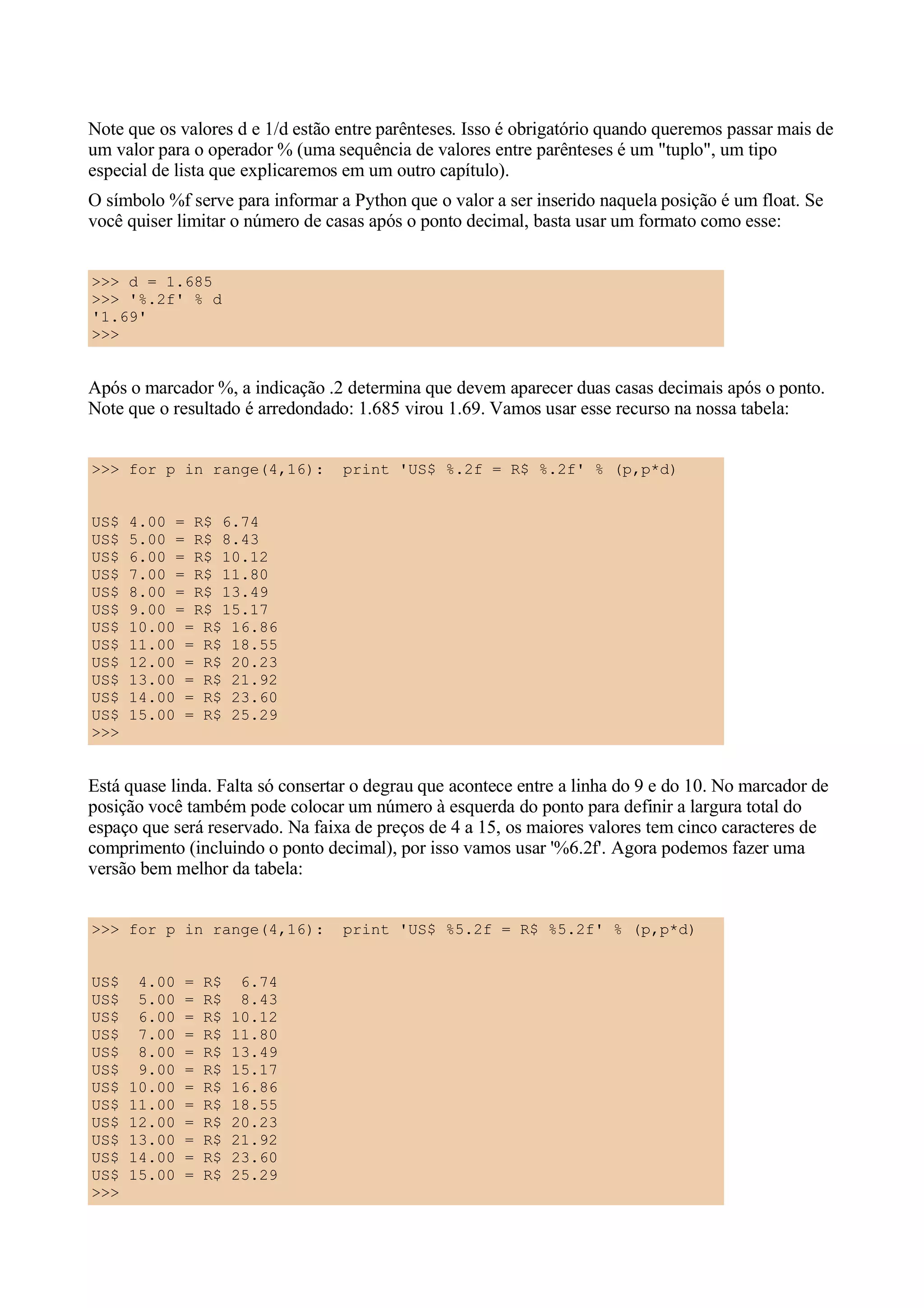 Note que os valores d e 1/d estão entre parênteses. Isso é obrigatório quando queremos passar mais de
um valor para o operador % (uma sequência de valores entre parênteses é um "tuplo", um tipo
especial de lista que explicaremos em um outro capítulo).
O símbolo %f serve para informar a Python que o valor a ser inserido naquela posição é um float. Se
você quiser limitar o número de casas após o ponto decimal, basta usar um formato como esse:


>>> d = 1.685
>>> '%.2f' % d
'1.69'
>>>


Após o marcador %, a indicação .2 determina que devem aparecer duas casas decimais após o ponto.
Note que o resultado é arredondado: 1.685 virou 1.69. Vamos usar esse recurso na nossa tabela:


>>> for p in range(4,16):         print 'US$ %.2f = R$ %.2f' % (p,p*d)


US$   4.00 = R$ 6.74
US$   5.00 = R$ 8.43
US$   6.00 = R$ 10.12
US$   7.00 = R$ 11.80
US$   8.00 = R$ 13.49
US$   9.00 = R$ 15.17
US$   10.00 = R$ 16.86
US$   11.00 = R$ 18.55
US$   12.00 = R$ 20.23
US$   13.00 = R$ 21.92
US$   14.00 = R$ 23.60
US$   15.00 = R$ 25.29
>>>


Está quase linda. Falta só consertar o degrau que acontece entre a linha do 9 e do 10. No marcador de
posição você também pode colocar um número à esquerda do ponto para definir a largura total do
espaço que será reservado. Na faixa de preços de 4 a 15, os maiores valores tem cinco caracteres de
comprimento (incluindo o ponto decimal), por isso vamos usar '%6.2f'. Agora podemos fazer uma
versão bem melhor da tabela:


>>> for p in range(4,16):         print 'US$ %5.2f = R$ %5.2f' % (p,p*d)


US$    4.00   =   R$    6.74
US$    5.00   =   R$    8.43
US$    6.00   =   R$   10.12
US$    7.00   =   R$   11.80
US$    8.00   =   R$   13.49
US$    9.00   =   R$   15.17
US$   10.00   =   R$   16.86
US$   11.00   =   R$   18.55
US$   12.00   =   R$   20.23
US$   13.00   =   R$   21.92
US$   14.00   =   R$   23.60
US$   15.00   =   R$   25.29
>>>
 