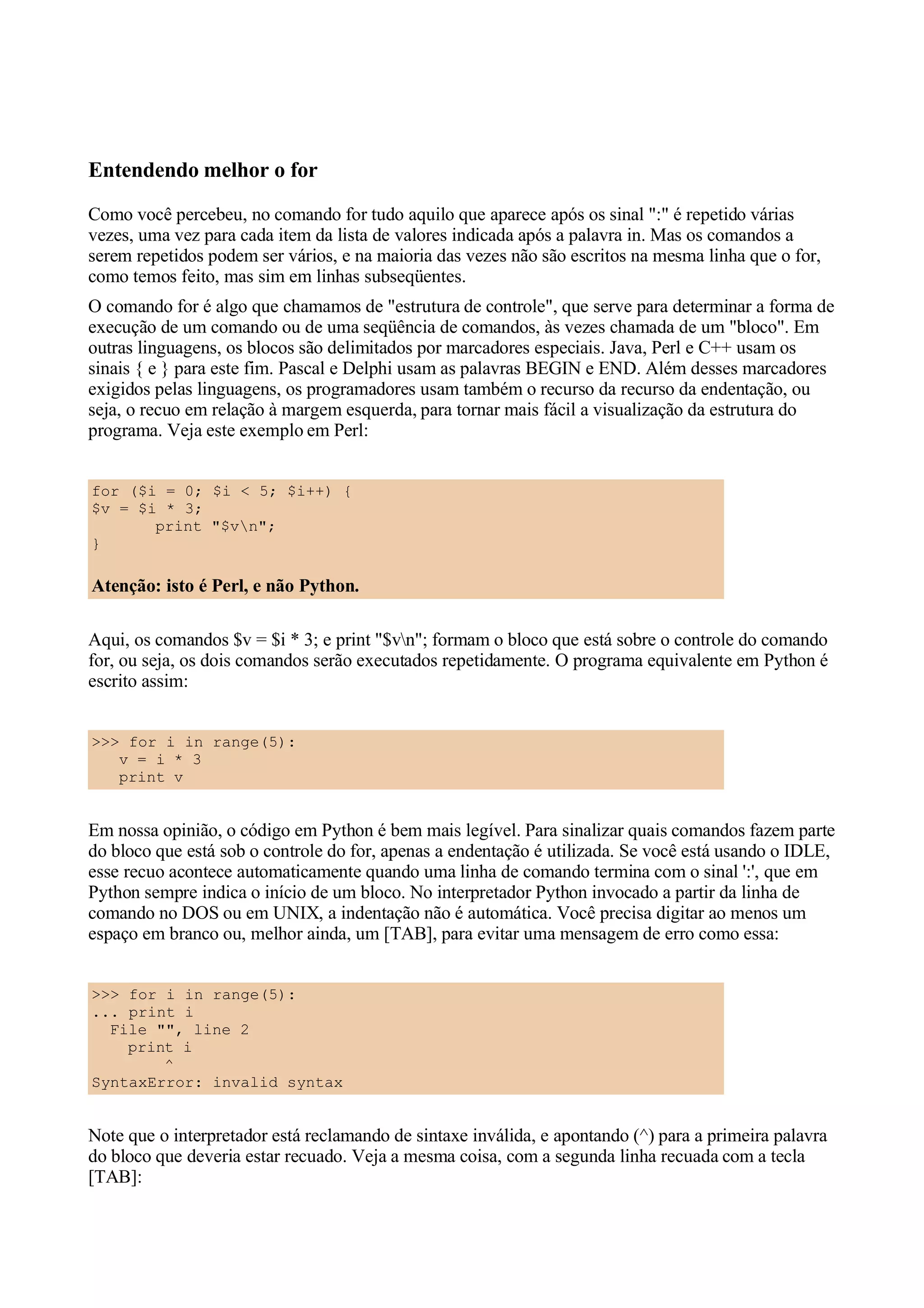 Entendendo melhor o for
Como você percebeu, no comando for tudo aquilo que aparece após os sinal ":" é repetido várias
vezes, uma vez para cada item da lista de valores indicada após a palavra in. Mas os comandos a
serem repetidos podem ser vários, e na maioria das vezes não são escritos na mesma linha que o for,
como temos feito, mas sim em linhas subseqüentes.
O comando for é algo que chamamos de "estrutura de controle", que serve para determinar a forma de
execução de um comando ou de uma seqüência de comandos, às vezes chamada de um "bloco". Em
outras linguagens, os blocos são delimitados por marcadores especiais. Java, Perl e C++ usam os
sinais { e } para este fim. Pascal e Delphi usam as palavras BEGIN e END. Além desses marcadores
exigidos pelas linguagens, os programadores usam também o recurso da recurso da endentação, ou
seja, o recuo em relação à margem esquerda, para tornar mais fácil a visualização da estrutura do
programa. Veja este exemplo em Perl:


for ($i = 0; $i < 5; $i++) {
$v = $i * 3;
       print "$vn";
}

Atenção: isto é Perl, e não Python.

Aqui, os comandos $v = $i * 3; e print "$vn"; formam o bloco que está sobre o controle do comando
for, ou seja, os dois comandos serão executados repetidamente. O programa equivalente em Python é
escrito assim:


>>> for i in range(5):
   v = i * 3
   print v


Em nossa opinião, o código em Python é bem mais legível. Para sinalizar quais comandos fazem parte
do bloco que está sob o controle do for, apenas a endentação é utilizada. Se você está usando o IDLE,
esse recuo acontece automaticamente quando uma linha de comando termina com o sinal ':', que em
Python sempre indica o início de um bloco. No interpretador Python invocado a partir da linha de
comando no DOS ou em UNIX, a indentação não é automática. Você precisa digitar ao menos um
espaço em branco ou, melhor ainda, um [TAB], para evitar uma mensagem de erro como essa:


>>> for i in range(5):
... print i
  File "", line 2
    print i
        ^
SyntaxError: invalid syntax


Note que o interpretador está reclamando de sintaxe inválida, e apontando (^) para a primeira palavra
do bloco que deveria estar recuado. Veja a mesma coisa, com a segunda linha recuada com a tecla
[TAB]:
 