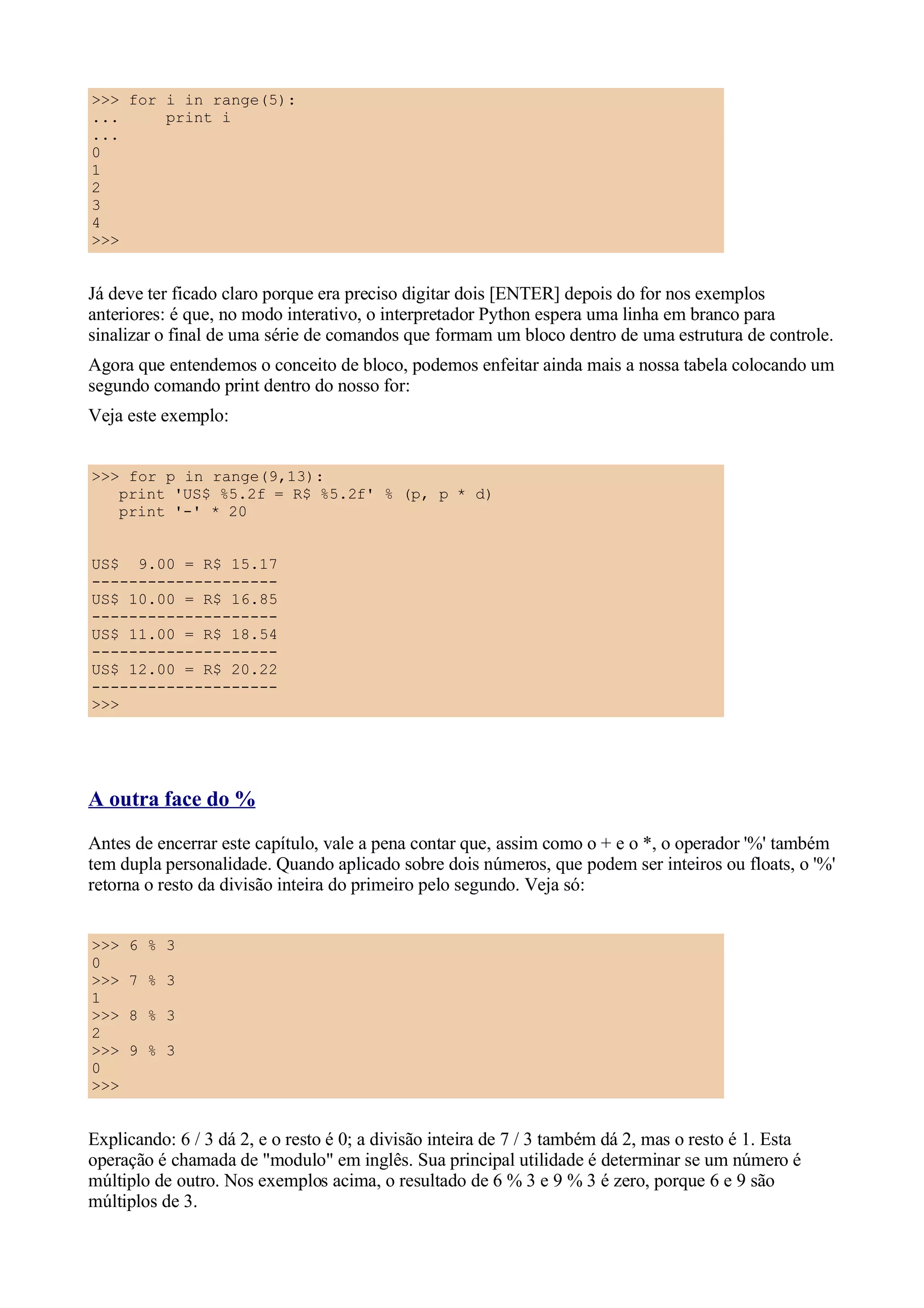 >>> for i in range(5):
...     print i
...
0
1
2
3
4
>>>


Já deve ter ficado claro porque era preciso digitar dois [ENTER] depois do for nos exemplos
anteriores: é que, no modo interativo, o interpretador Python espera uma linha em branco para
sinalizar o final de uma série de comandos que formam um bloco dentro de uma estrutura de controle.
Agora que entendemos o conceito de bloco, podemos enfeitar ainda mais a nossa tabela colocando um
segundo comando print dentro do nosso for:
Veja este exemplo:


>>> for p in range(9,13):
   print 'US$ %5.2f = R$ %5.2f' % (p, p * d)
   print '-' * 20


US$ 9.00 = R$ 15.17
--------------------
US$ 10.00 = R$ 16.85
--------------------
US$ 11.00 = R$ 18.54
--------------------
US$ 12.00 = R$ 20.22
--------------------
>>>




A outra face do %
Antes de encerrar este capítulo, vale a pena contar que, assim como o + e o *, o operador '%' também
tem dupla personalidade. Quando aplicado sobre dois números, que podem ser inteiros ou floats, o '%'
retorna o resto da divisão inteira do primeiro pelo segundo. Veja só:


>>>   6 % 3
0
>>>   7 % 3
1
>>>   8 % 3
2
>>>   9 % 3
0
>>>


Explicando: 6 / 3 dá 2, e o resto é 0; a divisão inteira de 7 / 3 também dá 2, mas o resto é 1. Esta
operação é chamada de "modulo" em inglês. Sua principal utilidade é determinar se um número é
múltiplo de outro. Nos exemplos acima, o resultado de 6 % 3 e 9 % 3 é zero, porque 6 e 9 são
múltiplos de 3.
 