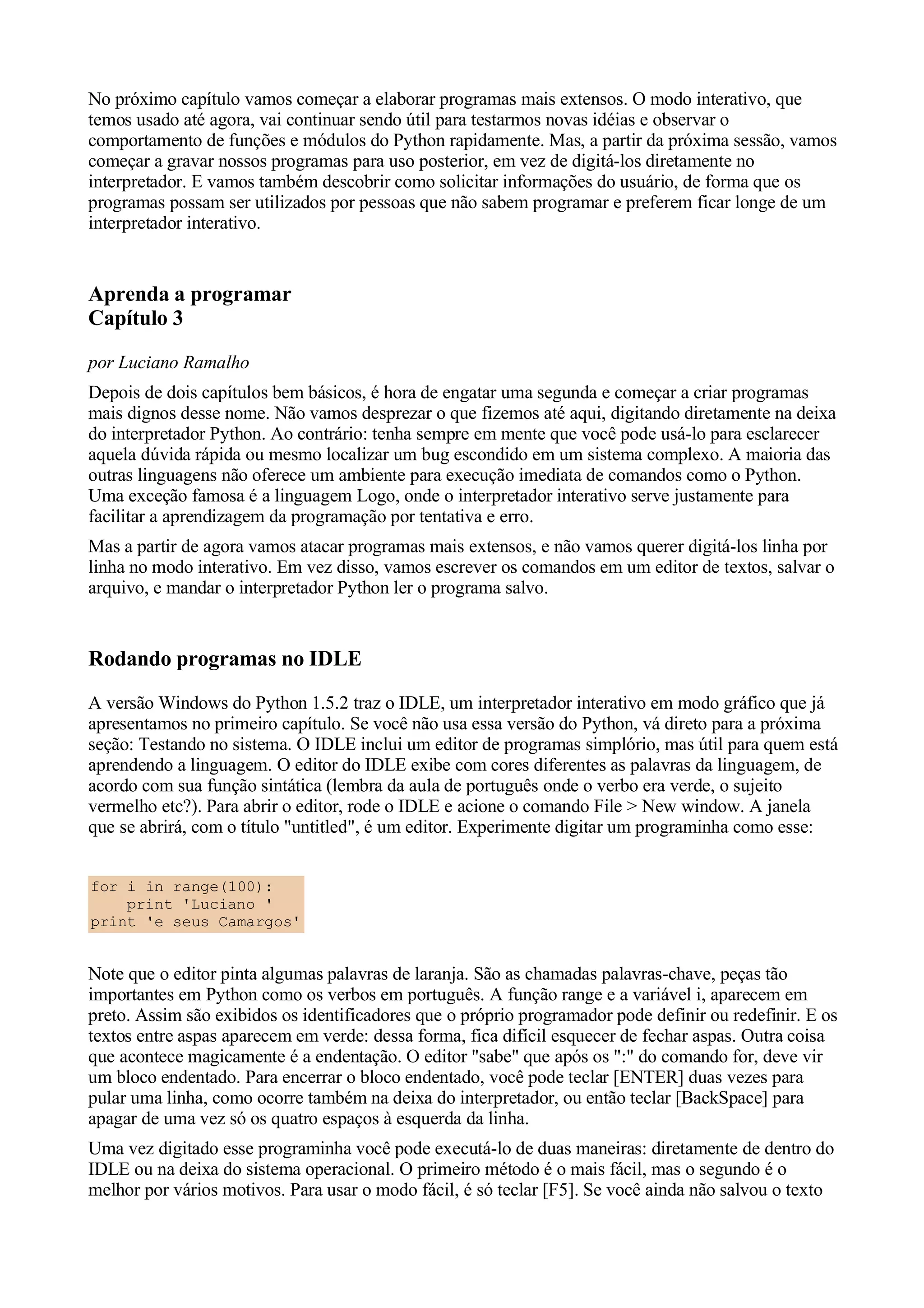 No próximo capítulo vamos começar a elaborar programas mais extensos. O modo interativo, que
temos usado até agora, vai continuar sendo útil para testarmos novas idéias e observar o
comportamento de funções e módulos do Python rapidamente. Mas, a partir da próxima sessão, vamos
começar a gravar nossos programas para uso posterior, em vez de digitá-los diretamente no
interpretador. E vamos também descobrir como solicitar informações do usuário, de forma que os
programas possam ser utilizados por pessoas que não sabem programar e preferem ficar longe de um
interpretador interativo.


Aprenda a programar
Capítulo 3
por Luciano Ramalho
Depois de dois capítulos bem básicos, é hora de engatar uma segunda e começar a criar programas
mais dignos desse nome. Não vamos desprezar o que fizemos até aqui, digitando diretamente na deixa
do interpretador Python. Ao contrário: tenha sempre em mente que você pode usá-lo para esclarecer
aquela dúvida rápida ou mesmo localizar um bug escondido em um sistema complexo. A maioria das
outras linguagens não oferece um ambiente para execução imediata de comandos como o Python.
Uma exceção famosa é a linguagem Logo, onde o interpretador interativo serve justamente para
facilitar a aprendizagem da programação por tentativa e erro.
Mas a partir de agora vamos atacar programas mais extensos, e não vamos querer digitá-los linha por
linha no modo interativo. Em vez disso, vamos escrever os comandos em um editor de textos, salvar o
arquivo, e mandar o interpretador Python ler o programa salvo.


Rodando programas no IDLE
A versão Windows do Python 1.5.2 traz o IDLE, um interpretador interativo em modo gráfico que já
apresentamos no primeiro capítulo. Se você não usa essa versão do Python, vá direto para a próxima
seção: Testando no sistema. O IDLE inclui um editor de programas simplório, mas útil para quem está
aprendendo a linguagem. O editor do IDLE exibe com cores diferentes as palavras da linguagem, de
acordo com sua função sintática (lembra da aula de português onde o verbo era verde, o sujeito
vermelho etc?). Para abrir o editor, rode o IDLE e acione o comando File > New window. A janela
que se abrirá, com o título "untitled", é um editor. Experimente digitar um programinha como esse:


for i in range(100):
    print 'Luciano '
print 'e seus Camargos'


Note que o editor pinta algumas palavras de laranja. São as chamadas palavras-chave, peças tão
importantes em Python como os verbos em português. A função range e a variável i, aparecem em
preto. Assim são exibidos os identificadores que o próprio programador pode definir ou redefinir. E os
textos entre aspas aparecem em verde: dessa forma, fica difícil esquecer de fechar aspas. Outra coisa
que acontece magicamente é a endentação. O editor "sabe" que após os ":" do comando for, deve vir
um bloco endentado. Para encerrar o bloco endentado, você pode teclar [ENTER] duas vezes para
pular uma linha, como ocorre também na deixa do interpretador, ou então teclar [BackSpace] para
apagar de uma vez só os quatro espaços à esquerda da linha.
Uma vez digitado esse programinha você pode executá-lo de duas maneiras: diretamente de dentro do
IDLE ou na deixa do sistema operacional. O primeiro método é o mais fácil, mas o segundo é o
melhor por vários motivos. Para usar o modo fácil, é só teclar [F5]. Se você ainda não salvou o texto
 