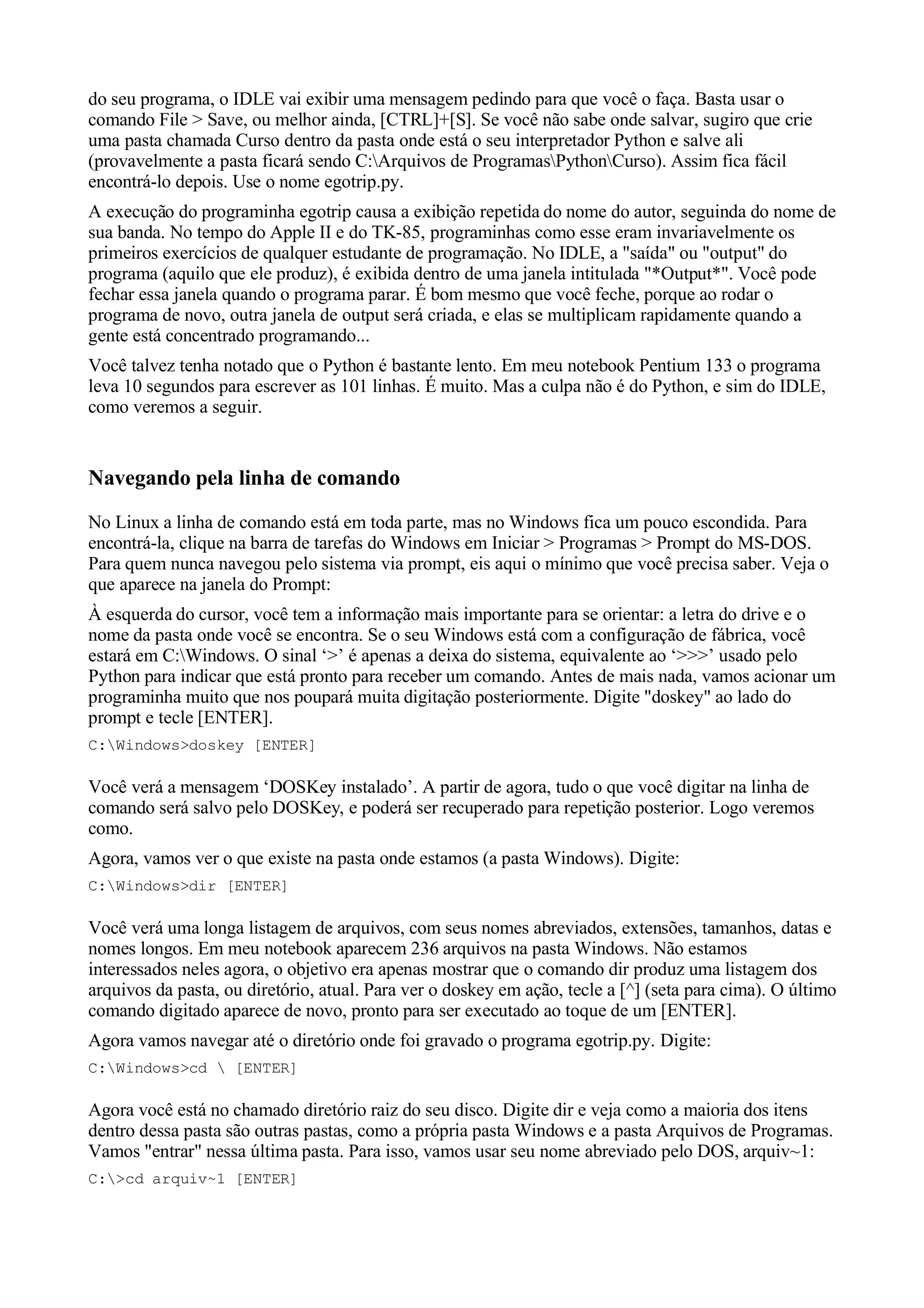 do seu programa, o IDLE vai exibir uma mensagem pedindo para que você o faça. Basta usar o
comando File > Save, ou melhor ainda, [CTRL]+[S]. Se você não sabe onde salvar, sugiro que crie
uma pasta chamada Curso dentro da pasta onde está o seu interpretador Python e salve ali
(provavelmente a pasta ficará sendo C:Arquivos de ProgramasPythonCurso). Assim fica fácil
encontrá-lo depois. Use o nome egotrip.py.
A execução do programinha egotrip causa a exibição repetida do nome do autor, seguinda do nome de
sua banda. No tempo do Apple II e do TK-85, programinhas como esse eram invariavelmente os
primeiros exercícios de qualquer estudante de programação. No IDLE, a "saída" ou "output" do
programa (aquilo que ele produz), é exibida dentro de uma janela intitulada "*Output*". Você pode
fechar essa janela quando o programa parar. É bom mesmo que você feche, porque ao rodar o
programa de novo, outra janela de output será criada, e elas se multiplicam rapidamente quando a
gente está concentrado programando...
Você talvez tenha notado que o Python é bastante lento. Em meu notebook Pentium 133 o programa
leva 10 segundos para escrever as 101 linhas. É muito. Mas a culpa não é do Python, e sim do IDLE,
como veremos a seguir.


Navegando pela linha de comando
No Linux a linha de comando está em toda parte, mas no Windows fica um pouco escondida. Para
encontrá-la, clique na barra de tarefas do Windows em Iniciar > Programas > Prompt do MS-DOS.
Para quem nunca navegou pelo sistema via prompt, eis aqui o mínimo que você precisa saber. Veja o
que aparece na janela do Prompt:
À esquerda do cursor, você tem a informação mais importante para se orientar: a letra do drive e o
nome da pasta onde você se encontra. Se o seu Windows está com a configuração de fábrica, você
estará em C:Windows. O sinal ‘>’ é apenas a deixa do sistema, equivalente ao ‘>>>’ usado pelo
Python para indicar que está pronto para receber um comando. Antes de mais nada, vamos acionar um
programinha muito que nos poupará muita digitação posteriormente. Digite "doskey" ao lado do
prompt e tecle [ENTER].
C:Windows>doskey [ENTER]

Você verá a mensagem ‘DOSKey instalado’. A partir de agora, tudo o que você digitar na linha de
comando será salvo pelo DOSKey, e poderá ser recuperado para repetição posterior. Logo veremos
como.
Agora, vamos ver o que existe na pasta onde estamos (a pasta Windows). Digite:
C:Windows>dir [ENTER]

Você verá uma longa listagem de arquivos, com seus nomes abreviados, extensões, tamanhos, datas e
nomes longos. Em meu notebook aparecem 236 arquivos na pasta Windows. Não estamos
interessados neles agora, o objetivo era apenas mostrar que o comando dir produz uma listagem dos
arquivos da pasta, ou diretório, atual. Para ver o doskey em ação, tecle a [^] (seta para cima). O último
comando digitado aparece de novo, pronto para ser executado ao toque de um [ENTER].
Agora vamos navegar até o diretório onde foi gravado o programa egotrip.py. Digite:
C:Windows>cd  [ENTER]

Agora você está no chamado diretório raiz do seu disco. Digite dir e veja como a maioria dos itens
dentro dessa pasta são outras pastas, como a própria pasta Windows e a pasta Arquivos de Programas.
Vamos "entrar" nessa última pasta. Para isso, vamos usar seu nome abreviado pelo DOS, arquiv~1:
C:>cd arquiv~1 [ENTER]
 