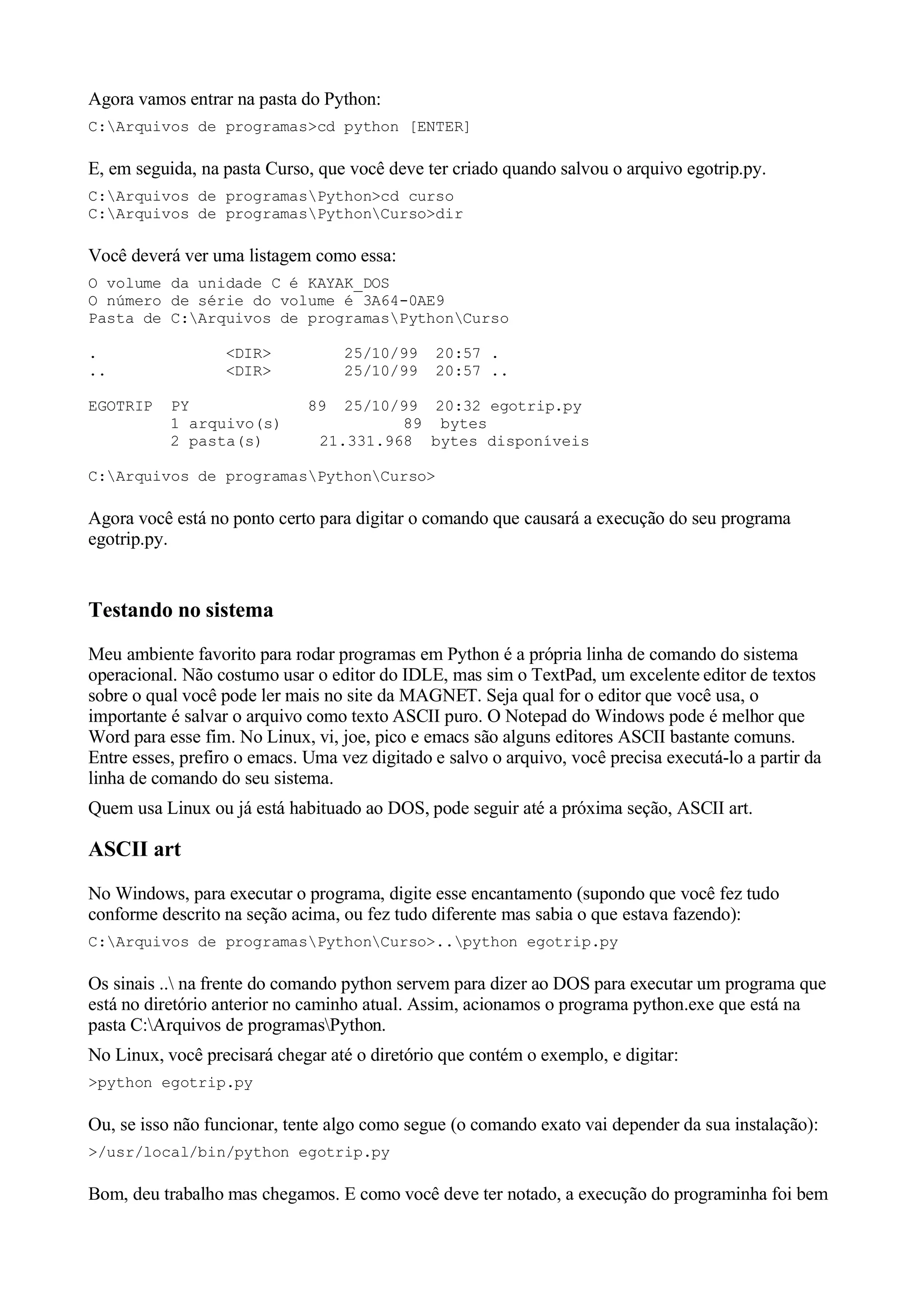 Agora vamos entrar na pasta do Python:
C:Arquivos de programas>cd python [ENTER]

E, em seguida, na pasta Curso, que você deve ter criado quando salvou o arquivo egotrip.py.
C:Arquivos de programasPython>cd curso
C:Arquivos de programasPythonCurso>dir

Você deverá ver uma listagem como essa:
O volume da unidade C é KAYAK_DOS
O número de série do volume é 3A64-0AE9
Pasta de C:Arquivos de programasPythonCurso

.                 <DIR>            25/10/99    20:57 .
..                <DIR>            25/10/99    20:57 ..

EGOTRIP    PY                 89  25/10/99 20:32 egotrip.py
           1 arquivo(s)                 89 bytes
           2 pasta(s)          21.331.968 bytes disponíveis

C:Arquivos de programasPythonCurso>

Agora você está no ponto certo para digitar o comando que causará a execução do seu programa
egotrip.py.


Testando no sistema
Meu ambiente favorito para rodar programas em Python é a própria linha de comando do sistema
operacional. Não costumo usar o editor do IDLE, mas sim o TextPad, um excelente editor de textos
sobre o qual você pode ler mais no site da MAGNET. Seja qual for o editor que você usa, o
importante é salvar o arquivo como texto ASCII puro. O Notepad do Windows pode é melhor que
Word para esse fim. No Linux, vi, joe, pico e emacs são alguns editores ASCII bastante comuns.
Entre esses, prefiro o emacs. Uma vez digitado e salvo o arquivo, você precisa executá-lo a partir da
linha de comando do seu sistema.
Quem usa Linux ou já está habituado ao DOS, pode seguir até a próxima seção, ASCII art.

ASCII art
No Windows, para executar o programa, digite esse encantamento (supondo que você fez tudo
conforme descrito na seção acima, ou fez tudo diferente mas sabia o que estava fazendo):
C:Arquivos de programasPythonCurso>..python egotrip.py

Os sinais .. na frente do comando python servem para dizer ao DOS para executar um programa que
está no diretório anterior no caminho atual. Assim, acionamos o programa python.exe que está na
pasta C:Arquivos de programasPython.
No Linux, você precisará chegar até o diretório que contém o exemplo, e digitar:
>python egotrip.py

Ou, se isso não funcionar, tente algo como segue (o comando exato vai depender da sua instalação):
>/usr/local/bin/python egotrip.py

Bom, deu trabalho mas chegamos. E como você deve ter notado, a execução do programinha foi bem
 