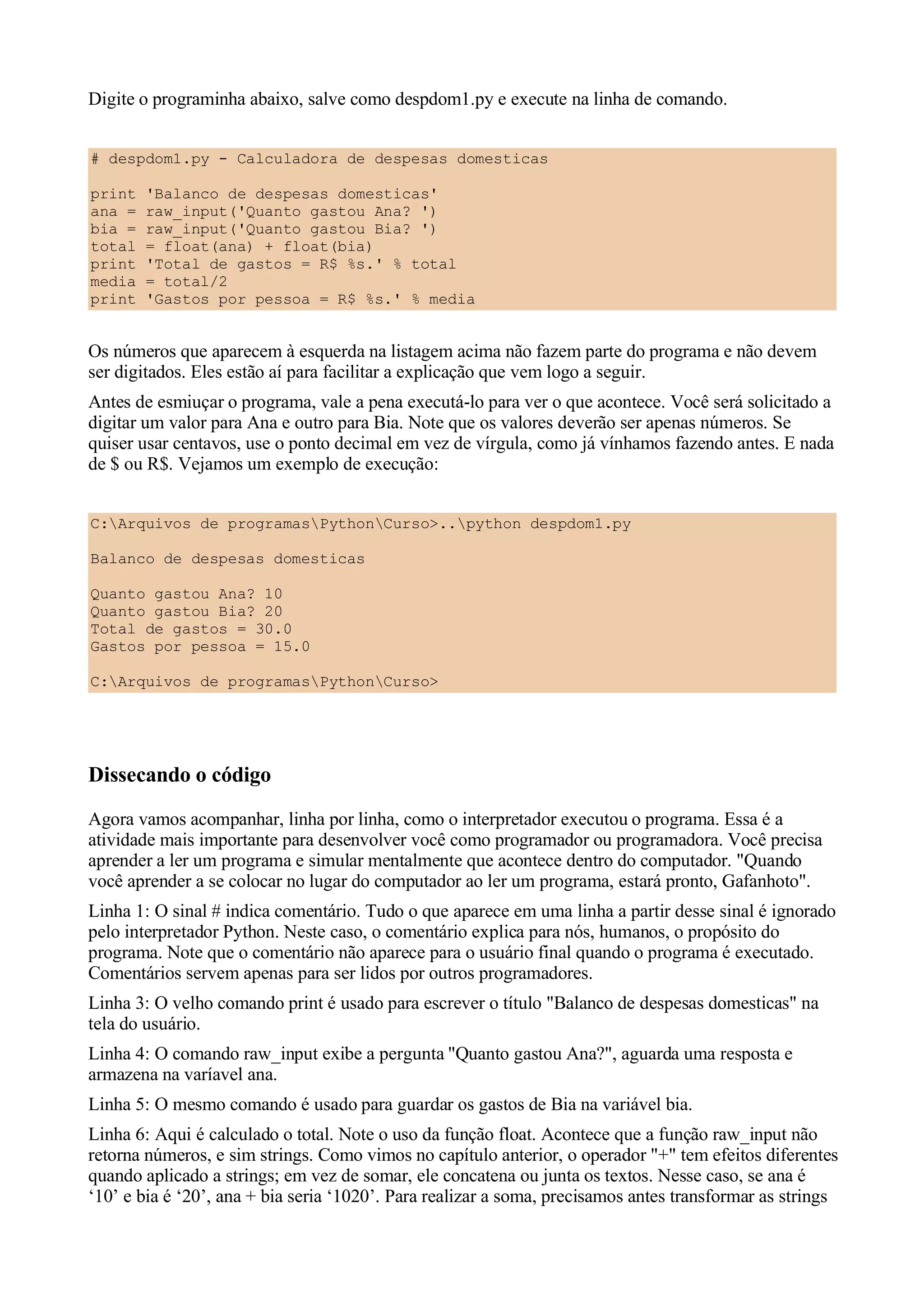 Digite o programinha abaixo, salve como despdom1.py e execute na linha de comando.


# despdom1.py - Calculadora de despesas domesticas

print   'Balanco de despesas domesticas'
ana =   raw_input('Quanto gastou Ana? ')
bia =   raw_input('Quanto gastou Bia? ')
total   = float(ana) + float(bia)
print   'Total de gastos = R$ %s.' % total
media   = total/2
print   'Gastos por pessoa = R$ %s.' % media


Os números que aparecem à esquerda na listagem acima não fazem parte do programa e não devem
ser digitados. Eles estão aí para facilitar a explicação que vem logo a seguir.
Antes de esmiuçar o programa, vale a pena executá-lo para ver o que acontece. Você será solicitado a
digitar um valor para Ana e outro para Bia. Note que os valores deverão ser apenas números. Se
quiser usar centavos, use o ponto decimal em vez de vírgula, como já vínhamos fazendo antes. E nada
de $ ou R$. Vejamos um exemplo de execução:


C:Arquivos de programasPythonCurso>..python despdom1.py

Balanco de despesas domesticas

Quanto gastou Ana? 10
Quanto gastou Bia? 20
Total de gastos = 30.0
Gastos por pessoa = 15.0

C:Arquivos de programasPythonCurso>




Dissecando o código
Agora vamos acompanhar, linha por linha, como o interpretador executou o programa. Essa é a
atividade mais importante para desenvolver você como programador ou programadora. Você precisa
aprender a ler um programa e simular mentalmente que acontece dentro do computador. "Quando
você aprender a se colocar no lugar do computador ao ler um programa, estará pronto, Gafanhoto".
Linha 1: O sinal # indica comentário. Tudo o que aparece em uma linha a partir desse sinal é ignorado
pelo interpretador Python. Neste caso, o comentário explica para nós, humanos, o propósito do
programa. Note que o comentário não aparece para o usuário final quando o programa é executado.
Comentários servem apenas para ser lidos por outros programadores.
Linha 3: O velho comando print é usado para escrever o título "Balanco de despesas domesticas" na
tela do usuário.
Linha 4: O comando raw_input exibe a pergunta "Quanto gastou Ana?", aguarda uma resposta e
armazena na varíavel ana.
Linha 5: O mesmo comando é usado para guardar os gastos de Bia na variável bia.
Linha 6: Aqui é calculado o total. Note o uso da função float. Acontece que a função raw_input não
retorna números, e sim strings. Como vimos no capítulo anterior, o operador "+" tem efeitos diferentes
quando aplicado a strings; em vez de somar, ele concatena ou junta os textos. Nesse caso, se ana é
‘10’ e bia é ‘20’, ana + bia seria ‘1020’. Para realizar a soma, precisamos antes transformar as strings
 
