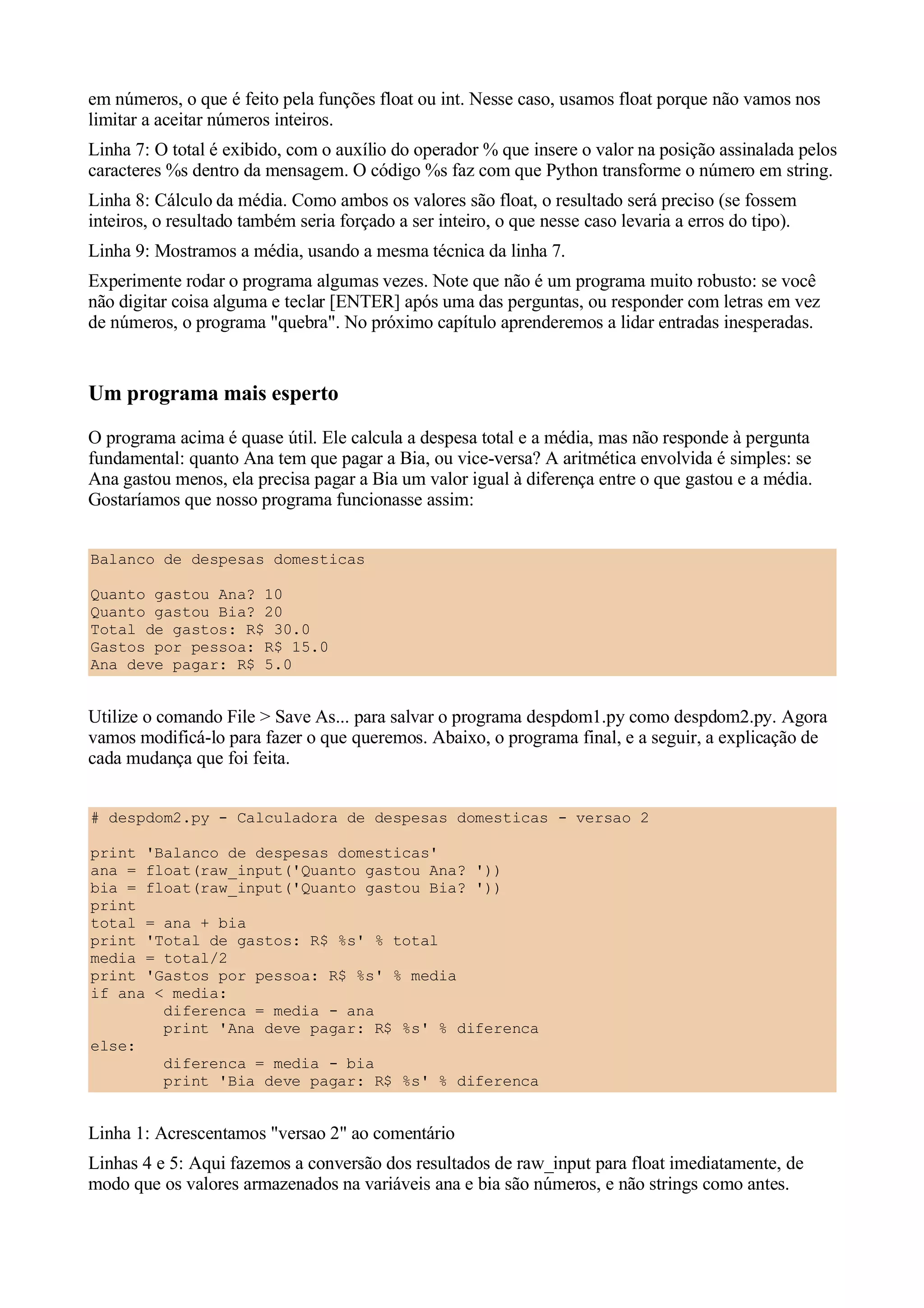 em números, o que é feito pela funções float ou int. Nesse caso, usamos float porque não vamos nos
limitar a aceitar números inteiros.
Linha 7: O total é exibido, com o auxílio do operador % que insere o valor na posição assinalada pelos
caracteres %s dentro da mensagem. O código %s faz com que Python transforme o número em string.
Linha 8: Cálculo da média. Como ambos os valores são float, o resultado será preciso (se fossem
inteiros, o resultado também seria forçado a ser inteiro, o que nesse caso levaria a erros do tipo).
Linha 9: Mostramos a média, usando a mesma técnica da linha 7.
Experimente rodar o programa algumas vezes. Note que não é um programa muito robusto: se você
não digitar coisa alguma e teclar [ENTER] após uma das perguntas, ou responder com letras em vez
de números, o programa "quebra". No próximo capítulo aprenderemos a lidar entradas inesperadas.


Um programa mais esperto
O programa acima é quase útil. Ele calcula a despesa total e a média, mas não responde à pergunta
fundamental: quanto Ana tem que pagar a Bia, ou vice-versa? A aritmética envolvida é simples: se
Ana gastou menos, ela precisa pagar a Bia um valor igual à diferença entre o que gastou e a média.
Gostaríamos que nosso programa funcionasse assim:


Balanco de despesas domesticas

Quanto gastou Ana? 10
Quanto gastou Bia? 20
Total de gastos: R$ 30.0
Gastos por pessoa: R$ 15.0
Ana deve pagar: R$ 5.0


Utilize o comando File > Save As... para salvar o programa despdom1.py como despdom2.py. Agora
vamos modificá-lo para fazer o que queremos. Abaixo, o programa final, e a seguir, a explicação de
cada mudança que foi feita.


# despdom2.py - Calculadora de despesas domesticas - versao 2

print 'Balanco de despesas domesticas'
ana = float(raw_input('Quanto gastou Ana? '))
bia = float(raw_input('Quanto gastou Bia? '))
print
total = ana + bia
print 'Total de gastos: R$ %s' % total
media = total/2
print 'Gastos por pessoa: R$ %s' % media
if ana < media:
        diferenca = media - ana
        print 'Ana deve pagar: R$ %s' % diferenca
else:
        diferenca = media - bia
        print 'Bia deve pagar: R$ %s' % diferenca


Linha 1: Acrescentamos "versao 2" ao comentário
Linhas 4 e 5: Aqui fazemos a conversão dos resultados de raw_input para float imediatamente, de
modo que os valores armazenados na variáveis ana e bia são números, e não strings como antes.
 