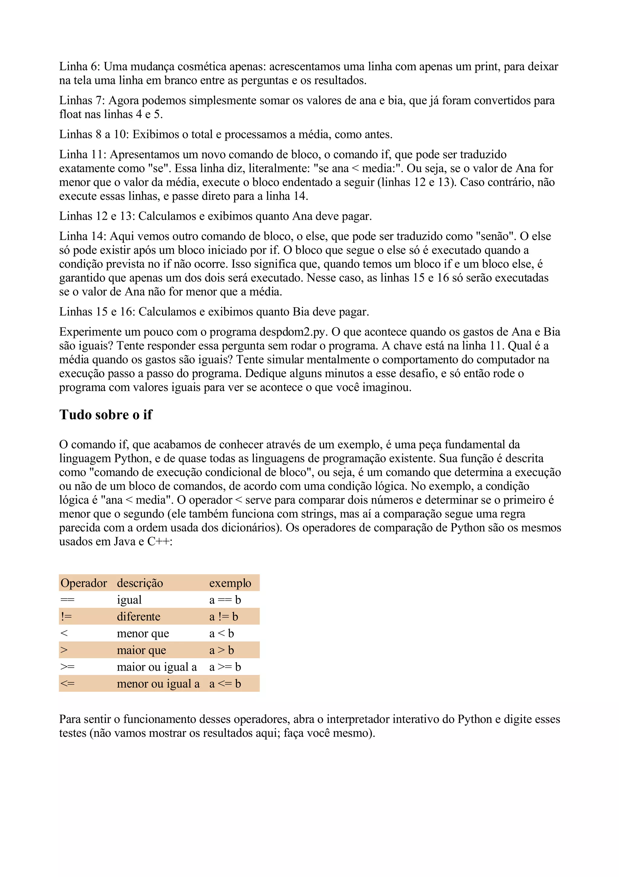 Linha 6: Uma mudança cosmética apenas: acrescentamos uma linha com apenas um print, para deixar
na tela uma linha em branco entre as perguntas e os resultados.
Linhas 7: Agora podemos simplesmente somar os valores de ana e bia, que já foram convertidos para
float nas linhas 4 e 5.
Linhas 8 a 10: Exibimos o total e processamos a média, como antes.
Linha 11: Apresentamos um novo comando de bloco, o comando if, que pode ser traduzido
exatamente como "se". Essa linha diz, literalmente: "se ana < media:". Ou seja, se o valor de Ana for
menor que o valor da média, execute o bloco endentado a seguir (linhas 12 e 13). Caso contrário, não
execute essas linhas, e passe direto para a linha 14.
Linhas 12 e 13: Calculamos e exibimos quanto Ana deve pagar.
Linha 14: Aqui vemos outro comando de bloco, o else, que pode ser traduzido como "senão". O else
só pode existir após um bloco iniciado por if. O bloco que segue o else só é executado quando a
condição prevista no if não ocorre. Isso significa que, quando temos um bloco if e um bloco else, é
garantido que apenas um dos dois será executado. Nesse caso, as linhas 15 e 16 só serão executadas
se o valor de Ana não for menor que a média.
Linhas 15 e 16: Calculamos e exibimos quanto Bia deve pagar.
Experimente um pouco com o programa despdom2.py. O que acontece quando os gastos de Ana e Bia
são iguais? Tente responder essa pergunta sem rodar o programa. A chave está na linha 11. Qual é a
média quando os gastos são iguais? Tente simular mentalmente o comportamento do computador na
execução passo a passo do programa. Dedique alguns minutos a esse desafio, e só então rode o
programa com valores iguais para ver se acontece o que você imaginou.

Tudo sobre o if
O comando if, que acabamos de conhecer através de um exemplo, é uma peça fundamental da
linguagem Python, e de quase todas as linguagens de programação existente. Sua função é descrita
como "comando de execução condicional de bloco", ou seja, é um comando que determina a execução
ou não de um bloco de comandos, de acordo com uma condição lógica. No exemplo, a condição
lógica é "ana < media". O operador < serve para comparar dois números e determinar se o primeiro é
menor que o segundo (ele também funciona com strings, mas aí a comparação segue uma regra
parecida com a ordem usada dos dicionários). Os operadores de comparação de Python são os mesmos
usados em Java e C++:


Operador   descrição          exemplo
==         igual              a == b
!=         diferente          a != b
<          menor que          a<b
>          maior que          a>b
>=         maior ou igual a   a >= b
<=         menor ou igual a   a <= b

Para sentir o funcionamento desses operadores, abra o interpretador interativo do Python e digite esses
testes (não vamos mostrar os resultados aqui; faça você mesmo).
 