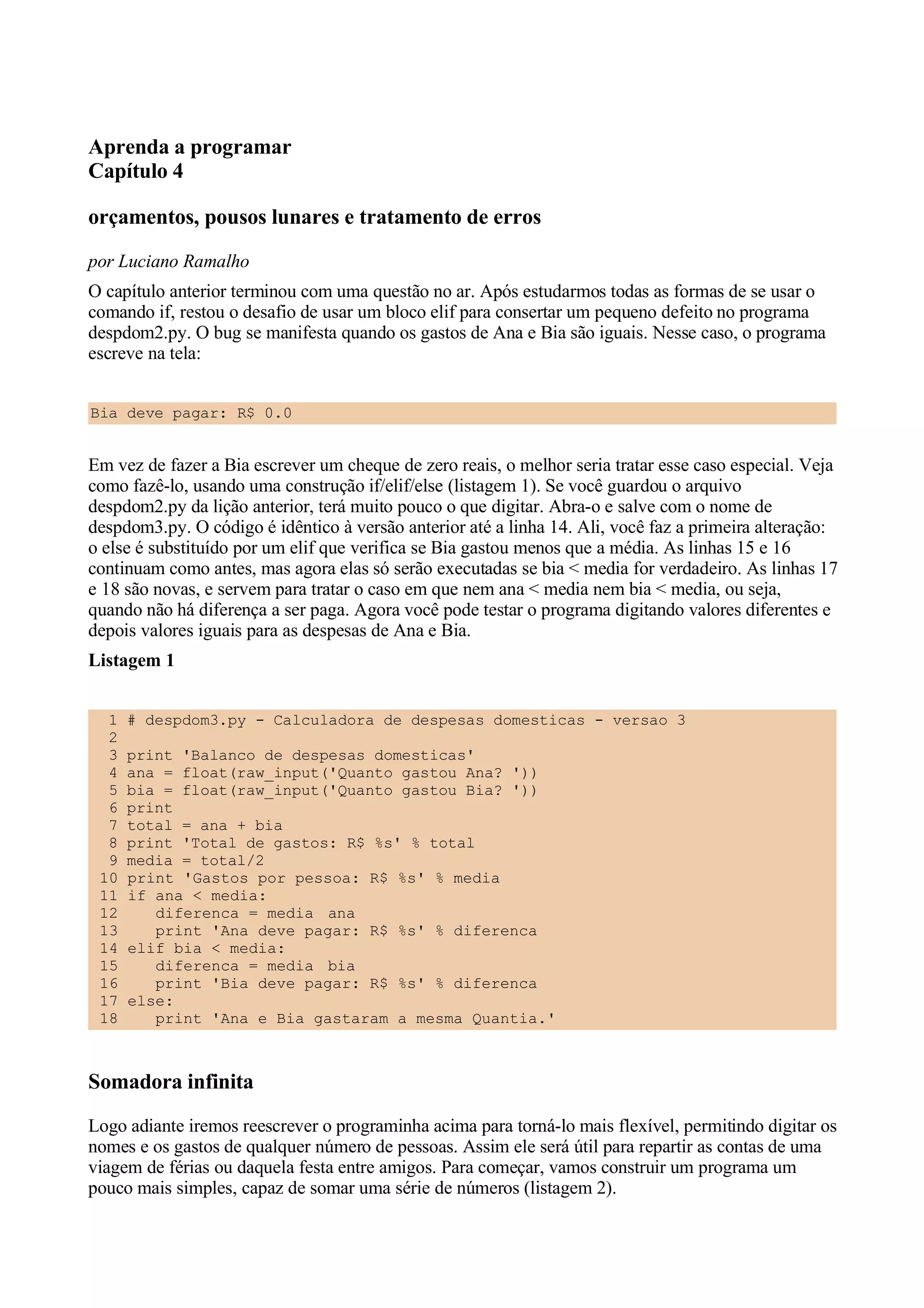 Aprenda a programar
Capítulo 4

orçamentos, pousos lunares e tratamento de erros
por Luciano Ramalho
O capítulo anterior terminou com uma questão no ar. Após estudarmos todas as formas de se usar o
comando if, restou o desafio de usar um bloco elif para consertar um pequeno defeito no programa
despdom2.py. O bug se manifesta quando os gastos de Ana e Bia são iguais. Nesse caso, o programa
escreve na tela:


Bia deve pagar: R$ 0.0


Em vez de fazer a Bia escrever um cheque de zero reais, o melhor seria tratar esse caso especial. Veja
como fazê-lo, usando uma construção if/elif/else (listagem 1). Se você guardou o arquivo
despdom2.py da lição anterior, terá muito pouco o que digitar. Abra-o e salve com o nome de
despdom3.py. O código é idêntico à versão anterior até a linha 14. Ali, você faz a primeira alteração:
o else é substituído por um elif que verifica se Bia gastou menos que a média. As linhas 15 e 16
continuam como antes, mas agora elas só serão executadas se bia < media for verdadeiro. As linhas 17
e 18 são novas, e servem para tratar o caso em que nem ana < media nem bia < media, ou seja,
quando não há diferença a ser paga. Agora você pode testar o programa digitando valores diferentes e
depois valores iguais para as despesas de Ana e Bia.
Listagem 1


  1   # despdom3.py - Calculadora de despesas domesticas - versao 3
  2
  3   print 'Balanco de despesas domesticas'
  4   ana = float(raw_input('Quanto gastou Ana? '))
  5   bia = float(raw_input('Quanto gastou Bia? '))
  6   print
  7   total = ana + bia
  8   print 'Total de gastos: R$ %s' % total
  9   media = total/2
 10   print 'Gastos por pessoa: R$ %s' % media
 11   if ana < media:
 12      diferenca = media ana
 13      print 'Ana deve pagar: R$ %s' % diferenca
 14   elif bia < media:
 15      diferenca = media bia
 16      print 'Bia deve pagar: R$ %s' % diferenca
 17   else:
 18      print 'Ana e Bia gastaram a mesma Quantia.'



Somadora infinita
Logo adiante iremos reescrever o programinha acima para torná-lo mais flexível, permitindo digitar os
nomes e os gastos de qualquer número de pessoas. Assim ele será útil para repartir as contas de uma
viagem de férias ou daquela festa entre amigos. Para começar, vamos construir um programa um
pouco mais simples, capaz de somar uma série de números (listagem 2).
 