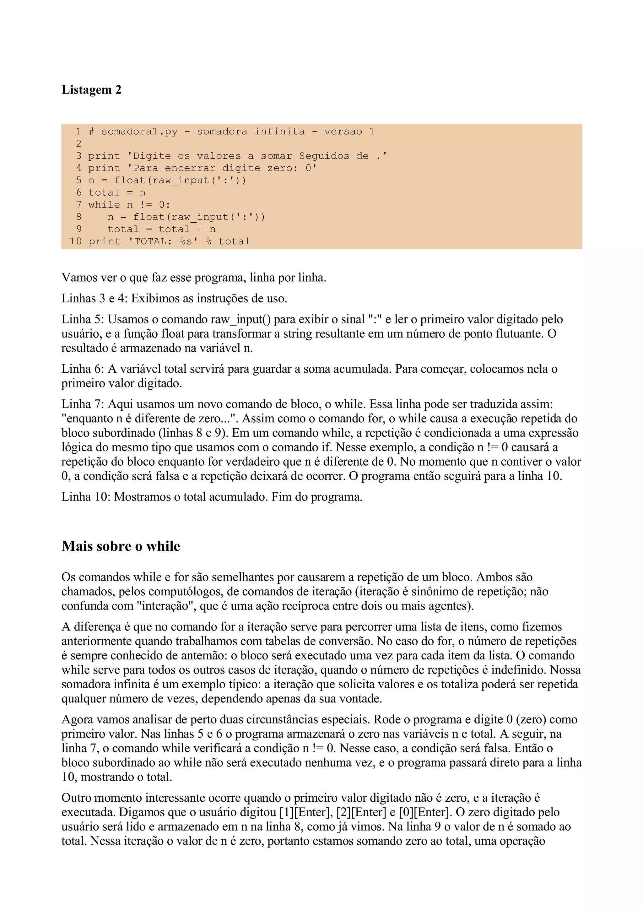 Listagem 2


  1   # somadora1.py - somadora infinita - versao 1
  2
  3   print 'Digite os valores a somar Seguidos de .'
  4   print 'Para encerrar digite zero: 0'
  5   n = float(raw_input(':'))
  6   total = n
  7   while n != 0:
  8      n = float(raw_input(':'))
  9      total = total + n
 10   print 'TOTAL: %s' % total


Vamos ver o que faz esse programa, linha por linha.
Linhas 3 e 4: Exibimos as instruções de uso.
Linha 5: Usamos o comando raw_input() para exibir o sinal ":" e ler o primeiro valor digitado pelo
usuário, e a função float para transformar a string resultante em um número de ponto flutuante. O
resultado é armazenado na variável n.
Linha 6: A variável total servirá para guardar a soma acumulada. Para começar, colocamos nela o
primeiro valor digitado.
Linha 7: Aqui usamos um novo comando de bloco, o while. Essa linha pode ser traduzida assim:
"enquanto n é diferente de zero...". Assim como o comando for, o while causa a execução repetida do
bloco subordinado (linhas 8 e 9). Em um comando while, a repetição é condicionada a uma expressão
lógica do mesmo tipo que usamos com o comando if. Nesse exemplo, a condição n != 0 causará a
repetição do bloco enquanto for verdadeiro que n é diferente de 0. No momento que n contiver o valor
0, a condição será falsa e a repetição deixará de ocorrer. O programa então seguirá para a linha 10.
Linha 10: Mostramos o total acumulado. Fim do programa.


Mais sobre o while
Os comandos while e for são semelhantes por causarem a repetição de um bloco. Ambos são
chamados, pelos computólogos, de comandos de iteração (iteração é sinônimo de repetição; não
confunda com "interação", que é uma ação recíproca entre dois ou mais agentes).
A diferença é que no comando for a iteração serve para percorrer uma lista de itens, como fizemos
anteriormente quando trabalhamos com tabelas de conversão. No caso do for, o número de repetições
é sempre conhecido de antemão: o bloco será executado uma vez para cada item da lista. O comando
while serve para todos os outros casos de iteração, quando o número de repetições é indefinido. Nossa
somadora infinita é um exemplo típico: a iteração que solicita valores e os totaliza poderá ser repetida
qualquer número de vezes, dependendo apenas da sua vontade.
Agora vamos analisar de perto duas circunstâncias especiais. Rode o programa e digite 0 (zero) como
primeiro valor. Nas linhas 5 e 6 o programa armazenará o zero nas variáveis n e total. A seguir, na
linha 7, o comando while verificará a condição n != 0. Nesse caso, a condição será falsa. Então o
bloco subordinado ao while não será executado nenhuma vez, e o programa passará direto para a linha
10, mostrando o total.
Outro momento interessante ocorre quando o primeiro valor digitado não é zero, e a iteração é
executada. Digamos que o usuário digitou [1][Enter], [2][Enter] e [0][Enter]. O zero digitado pelo
usuário será lido e armazenado em n na linha 8, como já vimos. Na linha 9 o valor de n é somado ao
total. Nessa iteração o valor de n é zero, portanto estamos somando zero ao total, uma operação
 