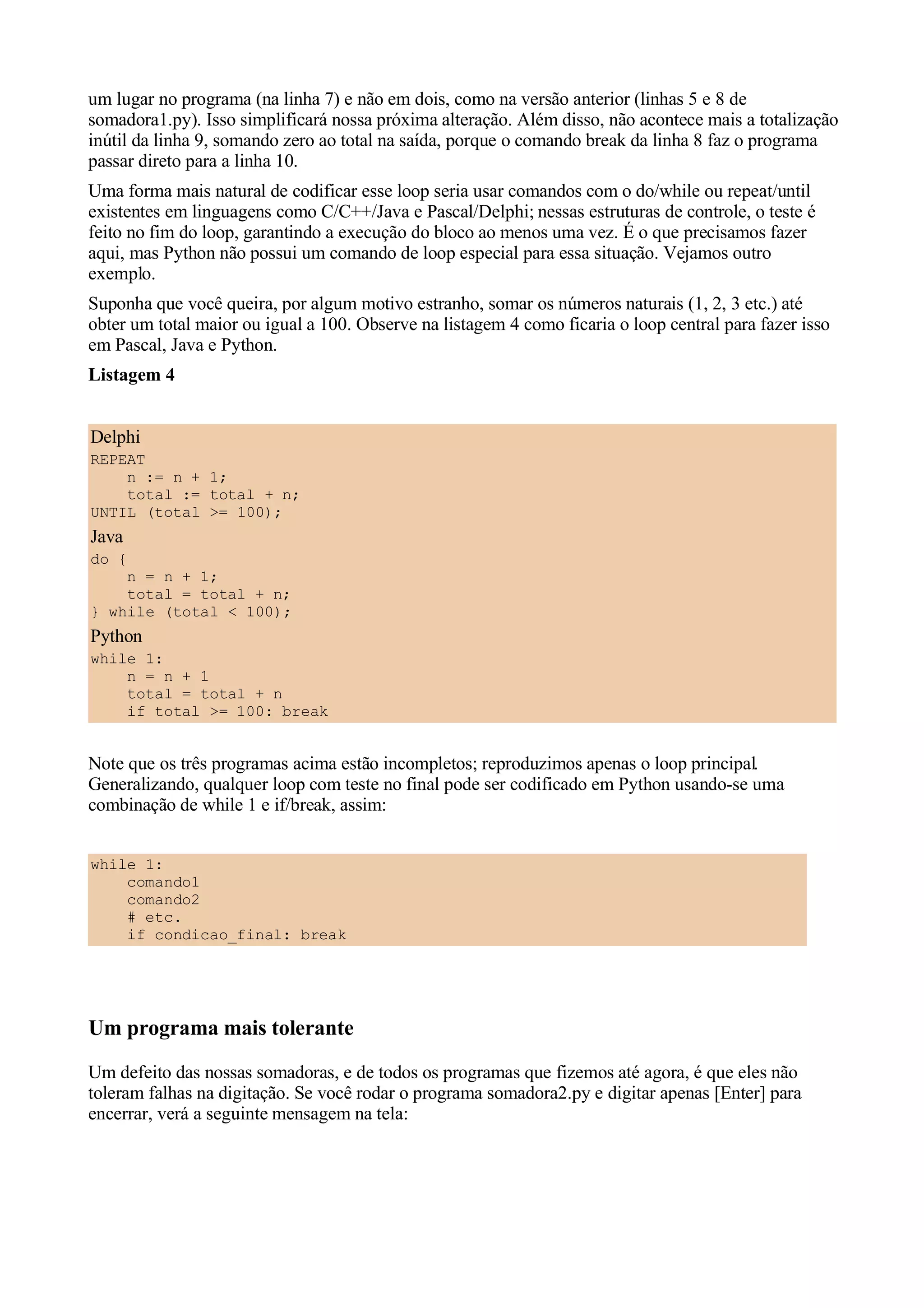 um lugar no programa (na linha 7) e não em dois, como na versão anterior (linhas 5 e 8 de
somadora1.py). Isso simplificará nossa próxima alteração. Além disso, não acontece mais a totalização
inútil da linha 9, somando zero ao total na saída, porque o comando break da linha 8 faz o programa
passar direto para a linha 10.
Uma forma mais natural de codificar esse loop seria usar comandos com o do/while ou repeat/until
existentes em linguagens como C/C++/Java e Pascal/Delphi; nessas estruturas de controle, o teste é
feito no fim do loop, garantindo a execução do bloco ao menos uma vez. É o que precisamos fazer
aqui, mas Python não possui um comando de loop especial para essa situação. Vejamos outro
exemplo.
Suponha que você queira, por algum motivo estranho, somar os números naturais (1, 2, 3 etc.) até
obter um total maior ou igual a 100. Observe na listagem 4 como ficaria o loop central para fazer isso
em Pascal, Java e Python.
Listagem 4


Delphi
REPEAT
    n := n + 1;
    total := total + n;
UNTIL (total >= 100);
Java
do {
    n = n + 1;
    total = total + n;
} while (total < 100);
Python
while 1:
    n = n + 1
    total = total + n
    if total >= 100: break


Note que os três programas acima estão incompletos; reproduzimos apenas o loop principal.
Generalizando, qualquer loop com teste no final pode ser codificado em Python usando-se uma
combinação de while 1 e if/break, assim:


while 1:
    comando1
    comando2
    # etc.
    if condicao_final: break




Um programa mais tolerante
Um defeito das nossas somadoras, e de todos os programas que fizemos até agora, é que eles não
toleram falhas na digitação. Se você rodar o programa somadora2.py e digitar apenas [Enter] para
encerrar, verá a seguinte mensagem na tela:
 