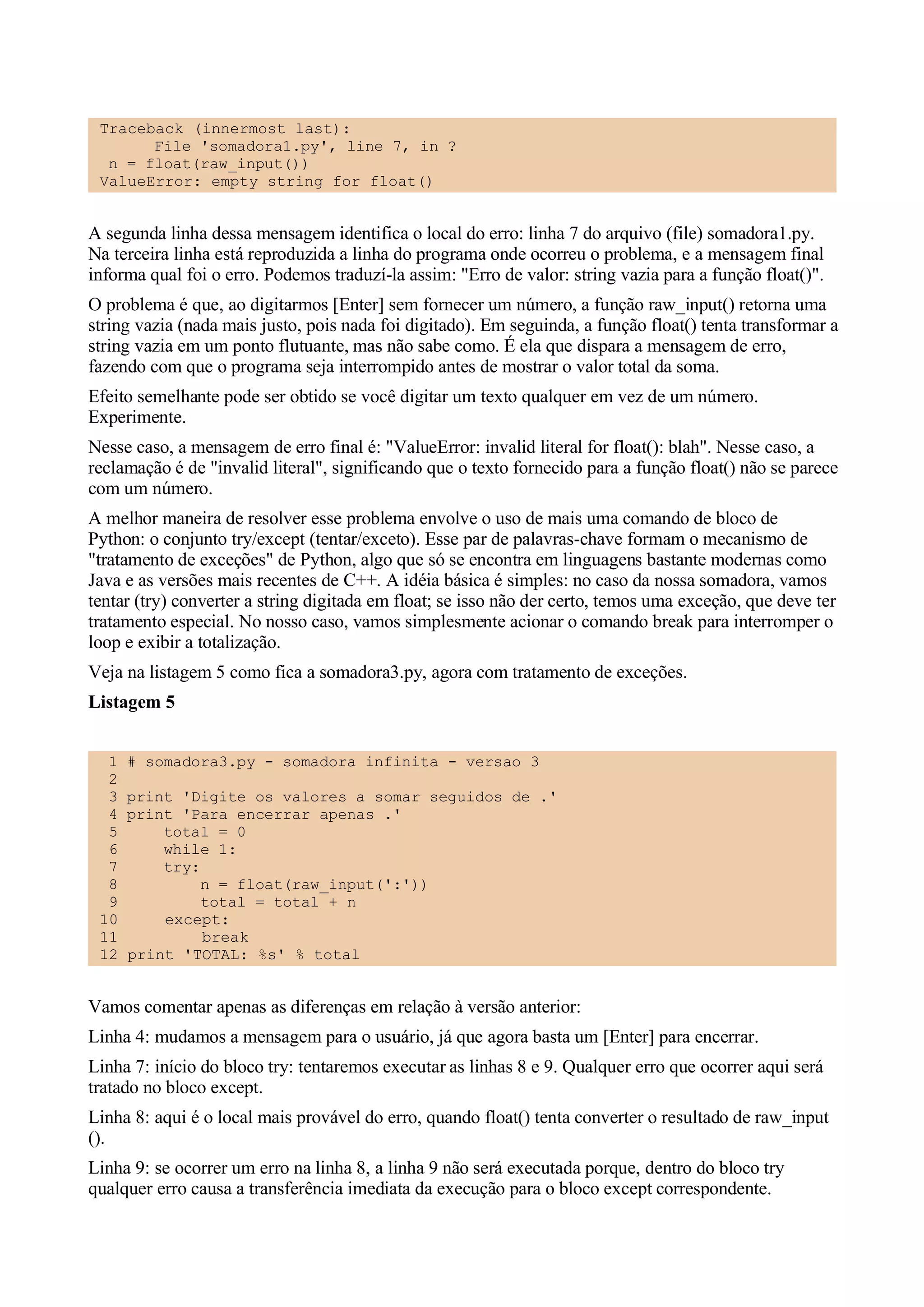 Traceback (innermost last):
       File 'somadora1.py', line 7, in ?
  n = float(raw_input())
 ValueError: empty string for float()


A segunda linha dessa mensagem identifica o local do erro: linha 7 do arquivo (file) somadora1.py.
Na terceira linha está reproduzida a linha do programa onde ocorreu o problema, e a mensagem final
informa qual foi o erro. Podemos traduzí-la assim: "Erro de valor: string vazia para a função float()".
O problema é que, ao digitarmos [Enter] sem fornecer um número, a função raw_input() retorna uma
string vazia (nada mais justo, pois nada foi digitado). Em seguinda, a função float() tenta transformar a
string vazia em um ponto flutuante, mas não sabe como. É ela que dispara a mensagem de erro,
fazendo com que o programa seja interrompido antes de mostrar o valor total da soma.
Efeito semelhante pode ser obtido se você digitar um texto qualquer em vez de um número.
Experimente.
Nesse caso, a mensagem de erro final é: "ValueError: invalid literal for float(): blah". Nesse caso, a
reclamação é de "invalid literal", significando que o texto fornecido para a função float() não se parece
com um número.
A melhor maneira de resolver esse problema envolve o uso de mais uma comando de bloco de
Python: o conjunto try/except (tentar/exceto). Esse par de palavras-chave formam o mecanismo de
"tratamento de exceções" de Python, algo que só se encontra em linguagens bastante modernas como
Java e as versões mais recentes de C++. A idéia básica é simples: no caso da nossa somadora, vamos
tentar (try) converter a string digitada em float; se isso não der certo, temos uma exceção, que deve ter
tratamento especial. No nosso caso, vamos simplesmente acionar o comando break para interromper o
loop e exibir a totalização.
Veja na listagem 5 como fica a somadora3.py, agora com tratamento de exceções.
Listagem 5


  1   # somadora3.py - somadora infinita - versao 3
  2
  3   print 'Digite os valores a somar seguidos de .'
  4   print 'Para encerrar apenas .'
  5       total = 0
  6       while 1:
  7       try:
  8            n = float(raw_input(':'))
  9            total = total + n
 10       except:
 11            break
 12   print 'TOTAL: %s' % total


Vamos comentar apenas as diferenças em relação à versão anterior:
Linha 4: mudamos a mensagem para o usuário, já que agora basta um [Enter] para encerrar.
Linha 7: início do bloco try: tentaremos executar as linhas 8 e 9. Qualquer erro que ocorrer aqui será
tratado no bloco except.
Linha 8: aqui é o local mais provável do erro, quando float() tenta converter o resultado de raw_input
().
Linha 9: se ocorrer um erro na linha 8, a linha 9 não será executada porque, dentro do bloco try
qualquer erro causa a transferência imediata da execução para o bloco except correspondente.
 