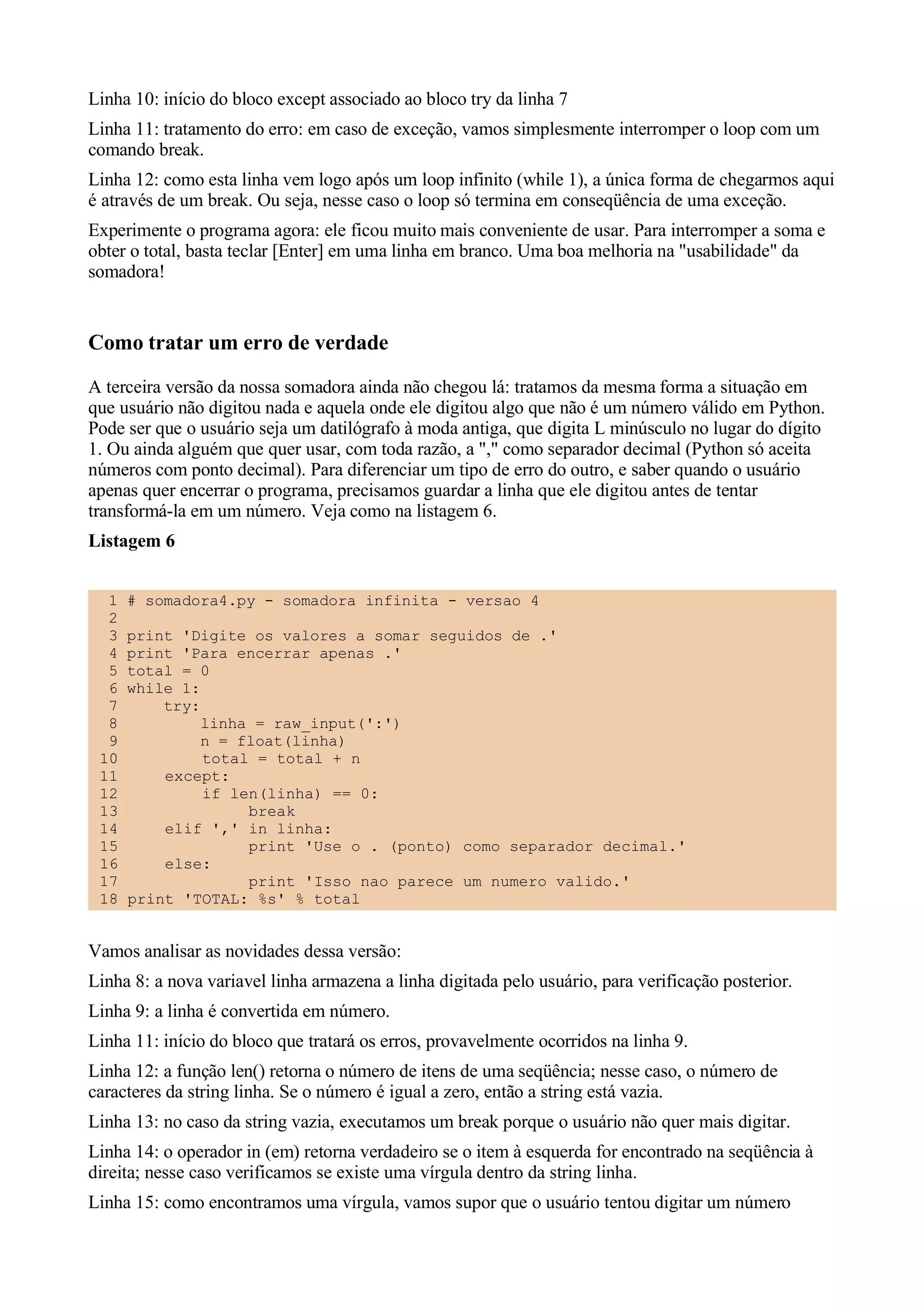 Linha 10: início do bloco except associado ao bloco try da linha 7
Linha 11: tratamento do erro: em caso de exceção, vamos simplesmente interromper o loop com um
comando break.
Linha 12: como esta linha vem logo após um loop infinito (while 1), a única forma de chegarmos aqui
é através de um break. Ou seja, nesse caso o loop só termina em conseqüência de uma exceção.
Experimente o programa agora: ele ficou muito mais conveniente de usar. Para interromper a soma e
obter o total, basta teclar [Enter] em uma linha em branco. Uma boa melhoria na "usabilidade" da
somadora!


Como tratar um erro de verdade
A terceira versão da nossa somadora ainda não chegou lá: tratamos da mesma forma a situação em
que usuário não digitou nada e aquela onde ele digitou algo que não é um número válido em Python.
Pode ser que o usuário seja um datilógrafo à moda antiga, que digita L minúsculo no lugar do dígito
1. Ou ainda alguém que quer usar, com toda razão, a "," como separador decimal (Python só aceita
números com ponto decimal). Para diferenciar um tipo de erro do outro, e saber quando o usuário
apenas quer encerrar o programa, precisamos guardar a linha que ele digitou antes de tentar
transformá-la em um número. Veja como na listagem 6.
Listagem 6


  1   # somadora4.py - somadora infinita - versao 4
  2
  3   print 'Digite os valores a somar seguidos de .'
  4   print 'Para encerrar apenas .'
  5   total = 0
  6   while 1:
  7       try:
  8            linha = raw_input(':')
  9            n = float(linha)
 10            total = total + n
 11       except:
 12            if len(linha) == 0:
 13                 break
 14       elif ',' in linha:
 15                 print 'Use o . (ponto) como separador decimal.'
 16       else:
 17                 print 'Isso nao parece um numero valido.'
 18   print 'TOTAL: %s' % total


Vamos analisar as novidades dessa versão:
Linha 8: a nova variavel linha armazena a linha digitada pelo usuário, para verificação posterior.
Linha 9: a linha é convertida em número.
Linha 11: início do bloco que tratará os erros, provavelmente ocorridos na linha 9.
Linha 12: a função len() retorna o número de itens de uma seqüência; nesse caso, o número de
caracteres da string linha. Se o número é igual a zero, então a string está vazia.
Linha 13: no caso da string vazia, executamos um break porque o usuário não quer mais digitar.
Linha 14: o operador in (em) retorna verdadeiro se o item à esquerda for encontrado na seqüência à
direita; nesse caso verificamos se existe uma vírgula dentro da string linha.
Linha 15: como encontramos uma vírgula, vamos supor que o usuário tentou digitar um número
 