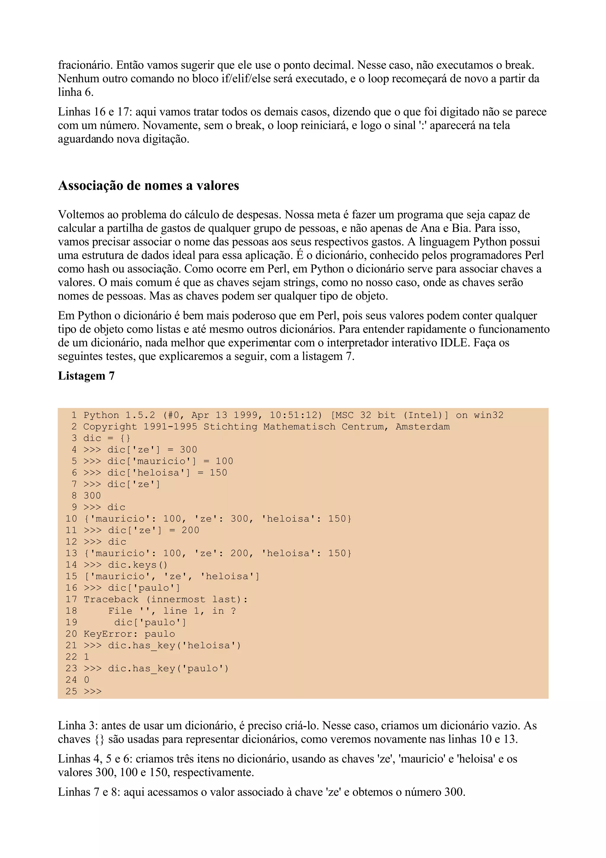 fracionário. Então vamos sugerir que ele use o ponto decimal. Nesse caso, não executamos o break.
Nenhum outro comando no bloco if/elif/else será executado, e o loop recomeçará de novo a partir da
linha 6.
Linhas 16 e 17: aqui vamos tratar todos os demais casos, dizendo que o que foi digitado não se parece
com um número. Novamente, sem o break, o loop reiniciará, e logo o sinal ':' aparecerá na tela
aguardando nova digitação.


Associação de nomes a valores
Voltemos ao problema do cálculo de despesas. Nossa meta é fazer um programa que seja capaz de
calcular a partilha de gastos de qualquer grupo de pessoas, e não apenas de Ana e Bia. Para isso,
vamos precisar associar o nome das pessoas aos seus respectivos gastos. A linguagem Python possui
uma estrutura de dados ideal para essa aplicação. É o dicionário, conhecido pelos programadores Perl
como hash ou associação. Como ocorre em Perl, em Python o dicionário serve para associar chaves a
valores. O mais comum é que as chaves sejam strings, como no nosso caso, onde as chaves serão
nomes de pessoas. Mas as chaves podem ser qualquer tipo de objeto.
Em Python o dicionário é bem mais poderoso que em Perl, pois seus valores podem conter qualquer
tipo de objeto como listas e até mesmo outros dicionários. Para entender rapidamente o funcionamento
de um dicionário, nada melhor que experimentar com o interpretador interativo IDLE. Faça os
seguintes testes, que explicaremos a seguir, com a listagem 7.
Listagem 7


  1   Python 1.5.2 (#0, Apr 13 1999, 10:51:12) [MSC 32 bit (Intel)] on win32
  2   Copyright 1991-1995 Stichting Mathematisch Centrum, Amsterdam
  3   dic = {}
  4   >>> dic['ze'] = 300
  5   >>> dic['mauricio'] = 100
  6   >>> dic['heloisa'] = 150
  7   >>> dic['ze']
  8   300
  9   >>> dic
 10   {'mauricio': 100, 'ze': 300, 'heloisa': 150}
 11   >>> dic['ze'] = 200
 12   >>> dic
 13   {'mauricio': 100, 'ze': 200, 'heloisa': 150}
 14   >>> dic.keys()
 15   ['mauricio', 'ze', 'heloisa']
 16   >>> dic['paulo']
 17   Traceback (innermost last):
 18       File '', line 1, in ?
 19        dic['paulo']
 20   KeyError: paulo
 21   >>> dic.has_key('heloisa')
 22   1
 23   >>> dic.has_key('paulo')
 24   0
 25   >>>


Linha 3: antes de usar um dicionário, é preciso criá-lo. Nesse caso, criamos um dicionário vazio. As
chaves {} são usadas para representar dicionários, como veremos novamente nas linhas 10 e 13.
Linhas 4, 5 e 6: criamos três itens no dicionário, usando as chaves 'ze', 'mauricio' e 'heloisa' e os
valores 300, 100 e 150, respectivamente.
Linhas 7 e 8: aqui acessamos o valor associado à chave 'ze' e obtemos o número 300.
 