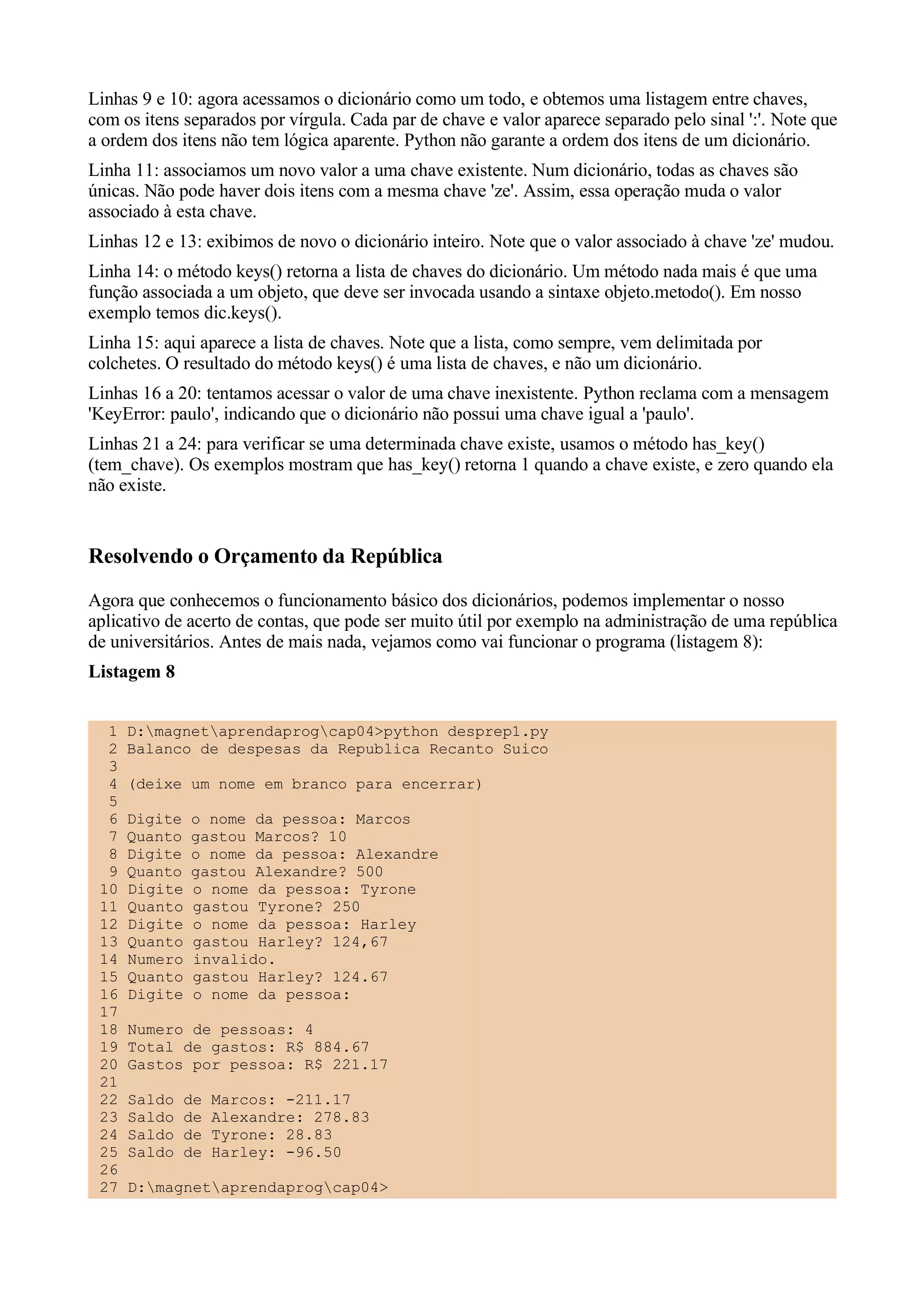 Linhas 9 e 10: agora acessamos o dicionário como um todo, e obtemos uma listagem entre chaves,
com os itens separados por vírgula. Cada par de chave e valor aparece separado pelo sinal ':'. Note que
a ordem dos itens não tem lógica aparente. Python não garante a ordem dos itens de um dicionário.
Linha 11: associamos um novo valor a uma chave existente. Num dicionário, todas as chaves são
únicas. Não pode haver dois itens com a mesma chave 'ze'. Assim, essa operação muda o valor
associado à esta chave.
Linhas 12 e 13: exibimos de novo o dicionário inteiro. Note que o valor associado à chave 'ze' mudou.
Linha 14: o método keys() retorna a lista de chaves do dicionário. Um método nada mais é que uma
função associada a um objeto, que deve ser invocada usando a sintaxe objeto.metodo(). Em nosso
exemplo temos dic.keys().
Linha 15: aqui aparece a lista de chaves. Note que a lista, como sempre, vem delimitada por
colchetes. O resultado do método keys() é uma lista de chaves, e não um dicionário.
Linhas 16 a 20: tentamos acessar o valor de uma chave inexistente. Python reclama com a mensagem
'KeyError: paulo', indicando que o dicionário não possui uma chave igual a 'paulo'.
Linhas 21 a 24: para verificar se uma determinada chave existe, usamos o método has_key()
(tem_chave). Os exemplos mostram que has_key() retorna 1 quando a chave existe, e zero quando ela
não existe.


Resolvendo o Orçamento da República
Agora que conhecemos o funcionamento básico dos dicionários, podemos implementar o nosso
aplicativo de acerto de contas, que pode ser muito útil por exemplo na administração de uma república
de universitários. Antes de mais nada, vejamos como vai funcionar o programa (listagem 8):
Listagem 8


  1   D:magnetaprendaprogcap04>python desprep1.py
  2   Balanco de despesas da Republica Recanto Suico
  3
  4   (deixe um nome em branco para encerrar)
  5
  6   Digite   o nome da pessoa: Marcos
  7   Quanto   gastou Marcos? 10
  8   Digite   o nome da pessoa: Alexandre
  9   Quanto   gastou Alexandre? 500
 10   Digite   o nome da pessoa: Tyrone
 11   Quanto   gastou Tyrone? 250
 12   Digite   o nome da pessoa: Harley
 13   Quanto   gastou Harley? 124,67
 14   Numero   invalido.
 15   Quanto   gastou Harley? 124.67
 16   Digite   o nome da pessoa:
 17
 18   Numero de pessoas: 4
 19   Total de gastos: R$ 884.67
 20   Gastos por pessoa: R$ 221.17
 21
 22   Saldo   de   Marcos: -211.17
 23   Saldo   de   Alexandre: 278.83
 24   Saldo   de   Tyrone: 28.83
 25   Saldo   de   Harley: -96.50
 26
 27   D:magnetaprendaprogcap04>
 