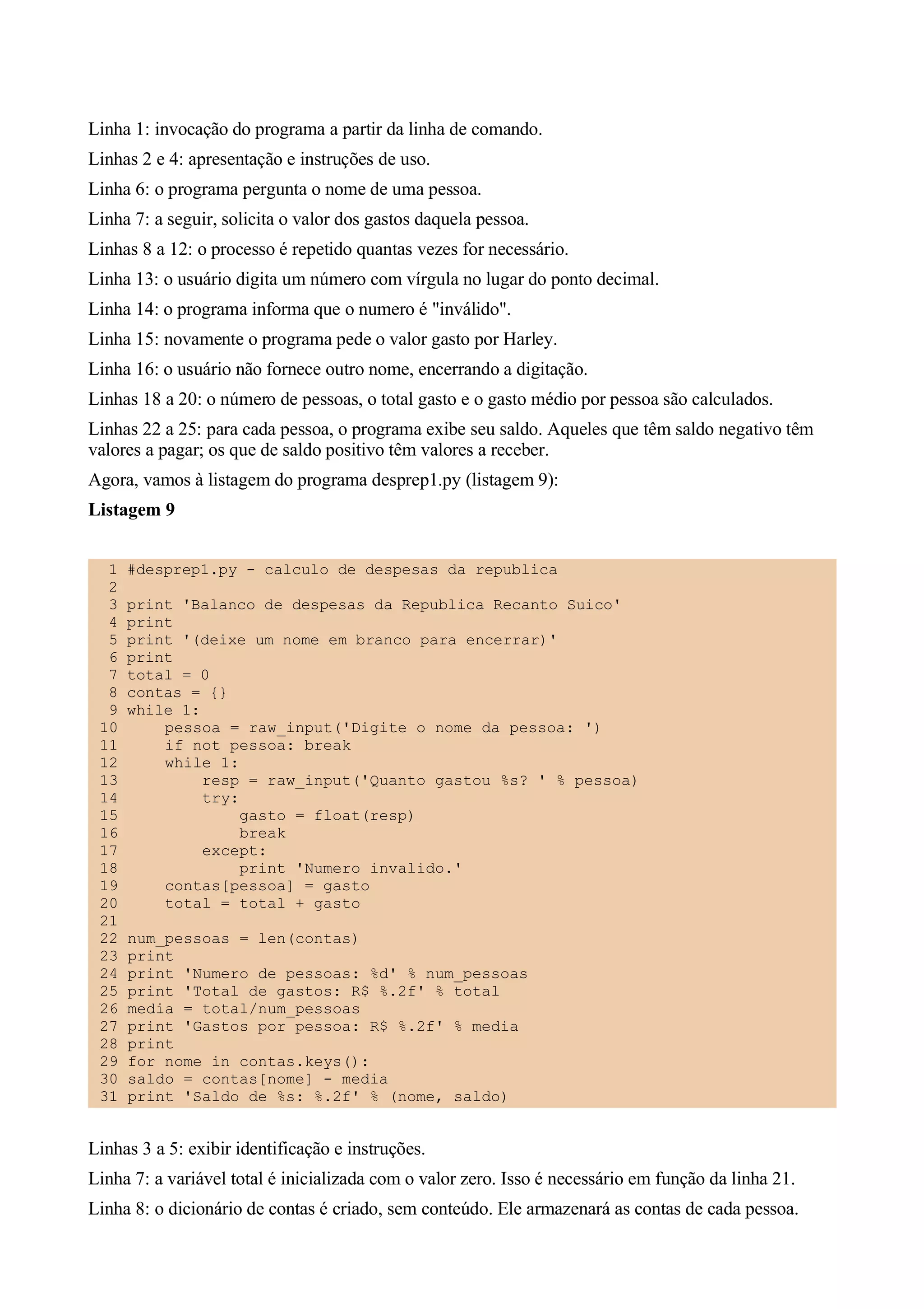 Linha 1: invocação do programa a partir da linha de comando.
Linhas 2 e 4: apresentação e instruções de uso.
Linha 6: o programa pergunta o nome de uma pessoa.
Linha 7: a seguir, solicita o valor dos gastos daquela pessoa.
Linhas 8 a 12: o processo é repetido quantas vezes for necessário.
Linha 13: o usuário digita um número com vírgula no lugar do ponto decimal.
Linha 14: o programa informa que o numero é "inválido".
Linha 15: novamente o programa pede o valor gasto por Harley.
Linha 16: o usuário não fornece outro nome, encerrando a digitação.
Linhas 18 a 20: o número de pessoas, o total gasto e o gasto médio por pessoa são calculados.
Linhas 22 a 25: para cada pessoa, o programa exibe seu saldo. Aqueles que têm saldo negativo têm
valores a pagar; os que de saldo positivo têm valores a receber.
Agora, vamos à listagem do programa desprep1.py (listagem 9):
Listagem 9


  1   #desprep1.py - calculo de despesas da republica
  2
  3   print 'Balanco de despesas da Republica Recanto Suico'
  4   print
  5   print '(deixe um nome em branco para encerrar)'
  6   print
  7   total = 0
  8   contas = {}
  9   while 1:
 10       pessoa = raw_input('Digite o nome da pessoa: ')
 11       if not pessoa: break
 12       while 1:
 13            resp = raw_input('Quanto gastou %s? ' % pessoa)
 14            try:
 15                 gasto = float(resp)
 16                 break
 17            except:
 18                 print 'Numero invalido.'
 19       contas[pessoa] = gasto
 20       total = total + gasto
 21
 22   num_pessoas = len(contas)
 23   print
 24   print 'Numero de pessoas: %d' % num_pessoas
 25   print 'Total de gastos: R$ %.2f' % total
 26   media = total/num_pessoas
 27   print 'Gastos por pessoa: R$ %.2f' % media
 28   print
 29   for nome in contas.keys():
 30   saldo = contas[nome] - media
 31   print 'Saldo de %s: %.2f' % (nome, saldo)


Linhas 3 a 5: exibir identificação e instruções.
Linha 7: a variável total é inicializada com o valor zero. Isso é necessário em função da linha 21.
Linha 8: o dicionário de contas é criado, sem conteúdo. Ele armazenará as contas de cada pessoa.
 