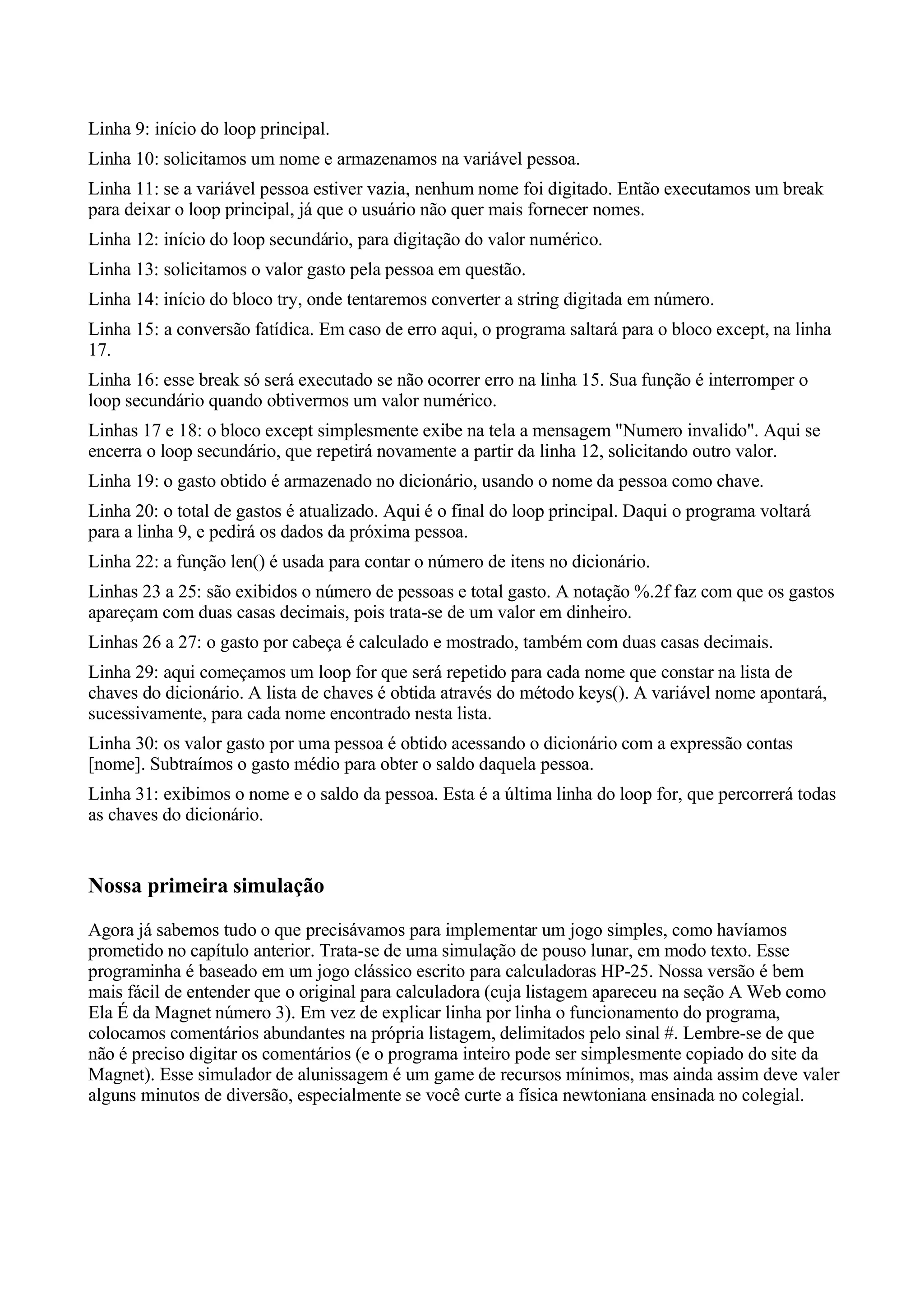 Linha 9: início do loop principal.
Linha 10: solicitamos um nome e armazenamos na variável pessoa.
Linha 11: se a variável pessoa estiver vazia, nenhum nome foi digitado. Então executamos um break
para deixar o loop principal, já que o usuário não quer mais fornecer nomes.
Linha 12: início do loop secundário, para digitação do valor numérico.
Linha 13: solicitamos o valor gasto pela pessoa em questão.
Linha 14: início do bloco try, onde tentaremos converter a string digitada em número.
Linha 15: a conversão fatídica. Em caso de erro aqui, o programa saltará para o bloco except, na linha
17.
Linha 16: esse break só será executado se não ocorrer erro na linha 15. Sua função é interromper o
loop secundário quando obtivermos um valor numérico.
Linhas 17 e 18: o bloco except simplesmente exibe na tela a mensagem "Numero invalido". Aqui se
encerra o loop secundário, que repetirá novamente a partir da linha 12, solicitando outro valor.
Linha 19: o gasto obtido é armazenado no dicionário, usando o nome da pessoa como chave.
Linha 20: o total de gastos é atualizado. Aqui é o final do loop principal. Daqui o programa voltará
para a linha 9, e pedirá os dados da próxima pessoa.
Linha 22: a função len() é usada para contar o número de itens no dicionário.
Linhas 23 a 25: são exibidos o número de pessoas e total gasto. A notação %.2f faz com que os gastos
apareçam com duas casas decimais, pois trata-se de um valor em dinheiro.
Linhas 26 a 27: o gasto por cabeça é calculado e mostrado, também com duas casas decimais.
Linha 29: aqui começamos um loop for que será repetido para cada nome que constar na lista de
chaves do dicionário. A lista de chaves é obtida através do método keys(). A variável nome apontará,
sucessivamente, para cada nome encontrado nesta lista.
Linha 30: os valor gasto por uma pessoa é obtido acessando o dicionário com a expressão contas
[nome]. Subtraímos o gasto médio para obter o saldo daquela pessoa.
Linha 31: exibimos o nome e o saldo da pessoa. Esta é a última linha do loop for, que percorrerá todas
as chaves do dicionário.


Nossa primeira simulação
Agora já sabemos tudo o que precisávamos para implementar um jogo simples, como havíamos
prometido no capítulo anterior. Trata-se de uma simulação de pouso lunar, em modo texto. Esse
programinha é baseado em um jogo clássico escrito para calculadoras HP-25. Nossa versão é bem
mais fácil de entender que o original para calculadora (cuja listagem apareceu na seção A Web como
Ela É da Magnet número 3). Em vez de explicar linha por linha o funcionamento do programa,
colocamos comentários abundantes na própria listagem, delimitados pelo sinal #. Lembre-se de que
não é preciso digitar os comentários (e o programa inteiro pode ser simplesmente copiado do site da
Magnet). Esse simulador de alunissagem é um game de recursos mínimos, mas ainda assim deve valer
alguns minutos de diversão, especialmente se você curte a física newtoniana ensinada no colegial.
 