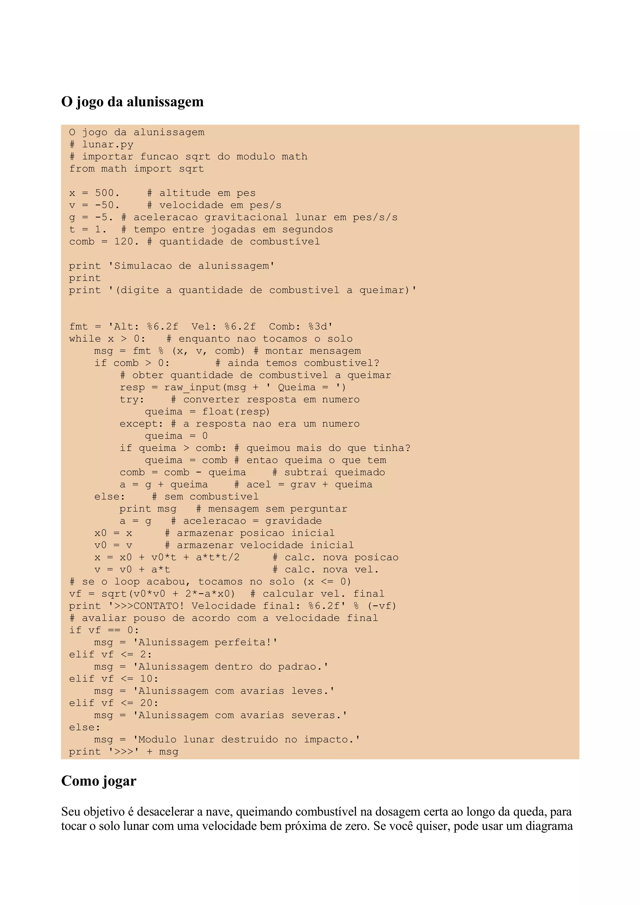 O jogo da alunissagem
 O jogo da alunissagem
 # lunar.py
 # importar funcao sqrt do modulo math
 from math import sqrt

 x = 500.    # altitude em pes
 v = -50.    # velocidade em pes/s
 g = -5. # aceleracao gravitacional lunar em pes/s/s
 t = 1. # tempo entre jogadas em segundos
 comb = 120. # quantidade de combustível

 print 'Simulacao de alunissagem'
 print
 print '(digite a quantidade de combustivel a queimar)'


 fmt = 'Alt: %6.2f Vel: %6.2f Comb: %3d'
 while x > 0:   # enquanto nao tocamos o solo
     msg = fmt % (x, v, comb) # montar mensagem
     if comb > 0:       # ainda temos combustivel?
         # obter quantidade de combustivel a queimar
         resp = raw_input(msg + ' Queima = ')
         try:    # converter resposta em numero
             queima = float(resp)
         except: # a resposta nao era um numero
             queima = 0
         if queima > comb: # queimou mais do que tinha?
             queima = comb # entao queima o que tem
         comb = comb - queima    # subtrai queimado
         a = g + queima    # acel = grav + queima
     else:    # sem combustivel
         print msg   # mensagem sem perguntar
         a = g   # aceleracao = gravidade
     x0 = x     # armazenar posicao inicial
     v0 = v     # armazenar velocidade inicial
     x = x0 + v0*t + a*t*t/2      # calc. nova posicao
     v = v0 + a*t                 # calc. nova vel.
 # se o loop acabou, tocamos no solo (x <= 0)
 vf = sqrt(v0*v0 + 2*-a*x0) # calcular vel. final
 print '>>>CONTATO! Velocidade final: %6.2f' % (-vf)
 # avaliar pouso de acordo com a velocidade final
 if vf == 0:
     msg = 'Alunissagem perfeita!'
 elif vf <= 2:
     msg = 'Alunissagem dentro do padrao.'
 elif vf <= 10:
     msg = 'Alunissagem com avarias leves.'
 elif vf <= 20:
     msg = 'Alunissagem com avarias severas.'
 else:
     msg = 'Modulo lunar destruido no impacto.'
 print '>>>' + msg

Como jogar
Seu objetivo é desacelerar a nave, queimando combustível na dosagem certa ao longo da queda, para
tocar o solo lunar com uma velocidade bem próxima de zero. Se você quiser, pode usar um diagrama
 