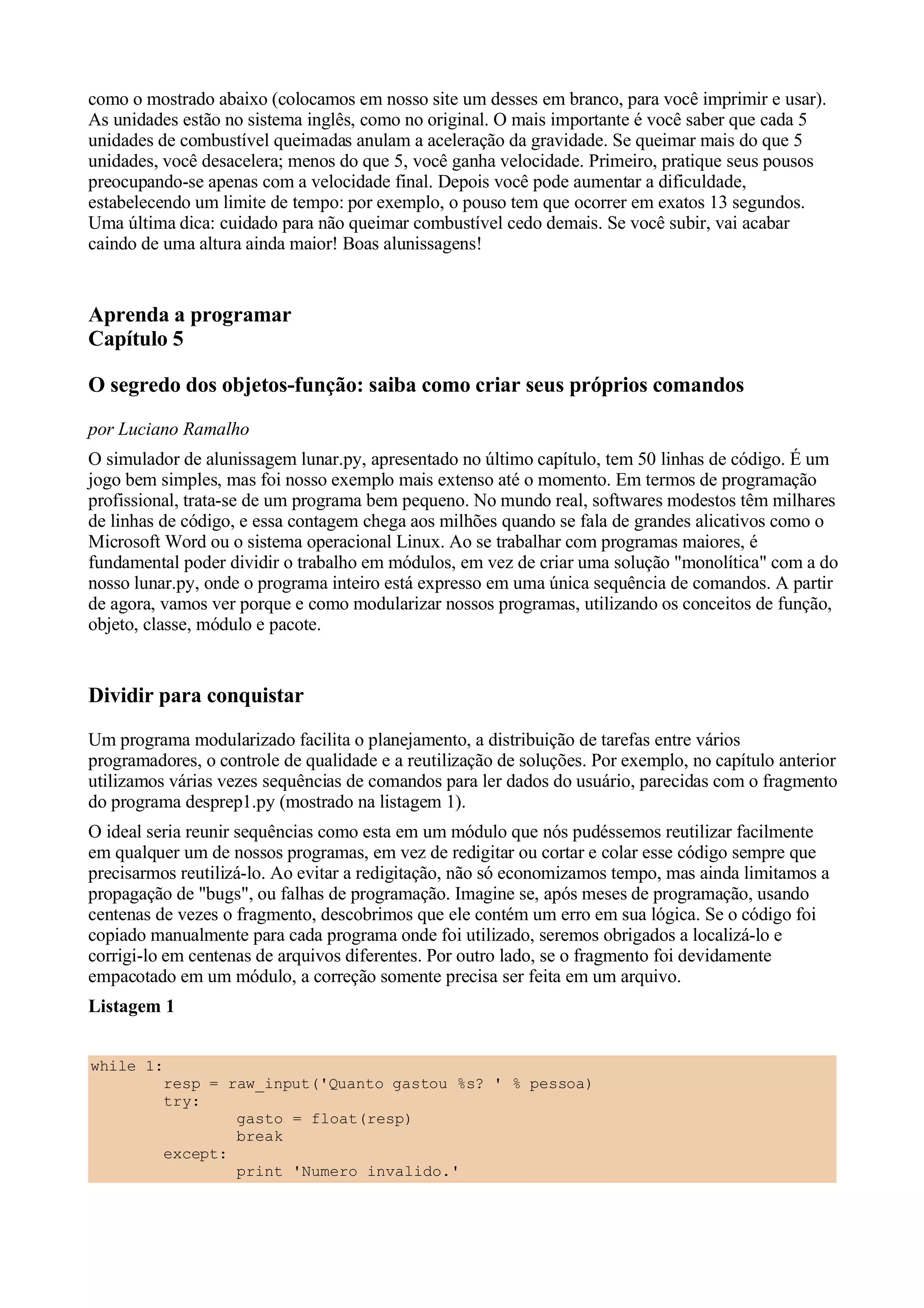 como o mostrado abaixo (colocamos em nosso site um desses em branco, para você imprimir e usar).
As unidades estão no sistema inglês, como no original. O mais importante é você saber que cada 5
unidades de combustível queimadas anulam a aceleração da gravidade. Se queimar mais do que 5
unidades, você desacelera; menos do que 5, você ganha velocidade. Primeiro, pratique seus pousos
preocupando-se apenas com a velocidade final. Depois você pode aumentar a dificuldade,
estabelecendo um limite de tempo: por exemplo, o pouso tem que ocorrer em exatos 13 segundos.
Uma última dica: cuidado para não queimar combustível cedo demais. Se você subir, vai acabar
caindo de uma altura ainda maior! Boas alunissagens!


Aprenda a programar
Capítulo 5

O segredo dos objetos-função: saiba como criar seus próprios comandos
por Luciano Ramalho
O simulador de alunissagem lunar.py, apresentado no último capítulo, tem 50 linhas de código. É um
jogo bem simples, mas foi nosso exemplo mais extenso até o momento. Em termos de programação
profissional, trata-se de um programa bem pequeno. No mundo real, softwares modestos têm milhares
de linhas de código, e essa contagem chega aos milhões quando se fala de grandes alicativos como o
Microsoft Word ou o sistema operacional Linux. Ao se trabalhar com programas maiores, é
fundamental poder dividir o trabalho em módulos, em vez de criar uma solução "monolítica" com a do
nosso lunar.py, onde o programa inteiro está expresso em uma única sequência de comandos. A partir
de agora, vamos ver porque e como modularizar nossos programas, utilizando os conceitos de função,
objeto, classe, módulo e pacote.


Dividir para conquistar
Um programa modularizado facilita o planejamento, a distribuição de tarefas entre vários
programadores, o controle de qualidade e a reutilização de soluções. Por exemplo, no capítulo anterior
utilizamos várias vezes sequências de comandos para ler dados do usuário, parecidas com o fragmento
do programa desprep1.py (mostrado na listagem 1).
O ideal seria reunir sequências como esta em um módulo que nós pudéssemos reutilizar facilmente
em qualquer um de nossos programas, em vez de redigitar ou cortar e colar esse código sempre que
precisarmos reutilizá-lo. Ao evitar a redigitação, não só economizamos tempo, mas ainda limitamos a
propagação de "bugs", ou falhas de programação. Imagine se, após meses de programação, usando
centenas de vezes o fragmento, descobrimos que ele contém um erro em sua lógica. Se o código foi
copiado manualmente para cada programa onde foi utilizado, seremos obrigados a localizá-lo e
corrigi-lo em centenas de arquivos diferentes. Por outro lado, se o fragmento foi devidamente
empacotado em um módulo, a correção somente precisa ser feita em um arquivo.
Listagem 1


while 1:
        resp = raw_input('Quanto gastou %s? ' % pessoa)
        try:
                gasto = float(resp)
                break
        except:
                print 'Numero invalido.'
 