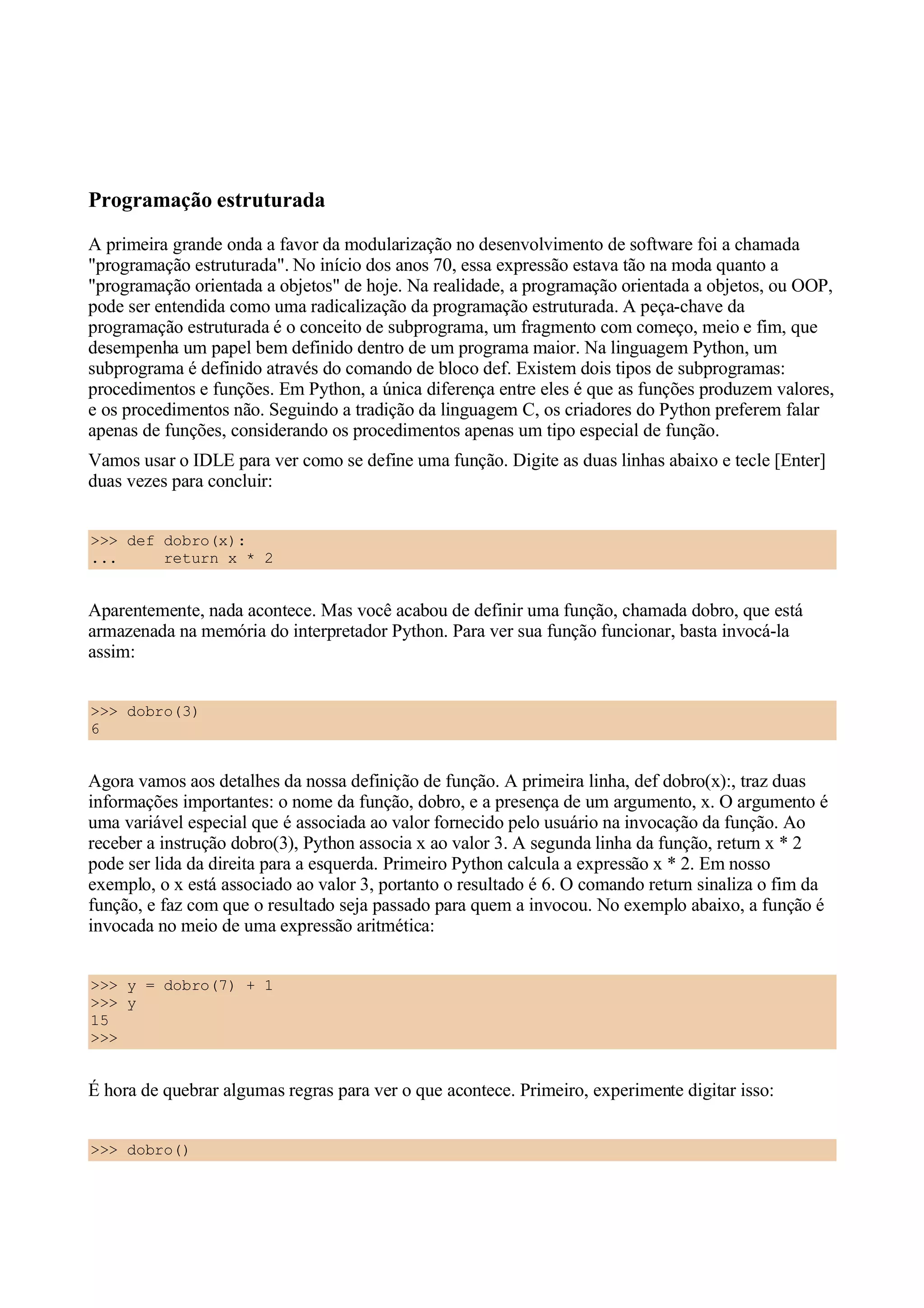 Programação estruturada
A primeira grande onda a favor da modularização no desenvolvimento de software foi a chamada
"programação estruturada". No início dos anos 70, essa expressão estava tão na moda quanto a
"programação orientada a objetos" de hoje. Na realidade, a programação orientada a objetos, ou OOP,
pode ser entendida como uma radicalização da programação estruturada. A peça-chave da
programação estruturada é o conceito de subprograma, um fragmento com começo, meio e fim, que
desempenha um papel bem definido dentro de um programa maior. Na linguagem Python, um
subprograma é definido através do comando de bloco def. Existem dois tipos de subprogramas:
procedimentos e funções. Em Python, a única diferença entre eles é que as funções produzem valores,
e os procedimentos não. Seguindo a tradição da linguagem C, os criadores do Python preferem falar
apenas de funções, considerando os procedimentos apenas um tipo especial de função.
Vamos usar o IDLE para ver como se define uma função. Digite as duas linhas abaixo e tecle [Enter]
duas vezes para concluir:


>>> def dobro(x):
...     return x * 2


Aparentemente, nada acontece. Mas você acabou de definir uma função, chamada dobro, que está
armazenada na memória do interpretador Python. Para ver sua função funcionar, basta invocá-la
assim:


>>> dobro(3)
6


Agora vamos aos detalhes da nossa definição de função. A primeira linha, def dobro(x):, traz duas
informações importantes: o nome da função, dobro, e a presença de um argumento, x. O argumento é
uma variável especial que é associada ao valor fornecido pelo usuário na invocação da função. Ao
receber a instrução dobro(3), Python associa x ao valor 3. A segunda linha da função, return x * 2
pode ser lida da direita para a esquerda. Primeiro Python calcula a expressão x * 2. Em nosso
exemplo, o x está associado ao valor 3, portanto o resultado é 6. O comando return sinaliza o fim da
função, e faz com que o resultado seja passado para quem a invocou. No exemplo abaixo, a função é
invocada no meio de uma expressão aritmética:


>>> y = dobro(7) + 1
>>> y
15
>>>


É hora de quebrar algumas regras para ver o que acontece. Primeiro, experimente digitar isso:


>>> dobro()
 