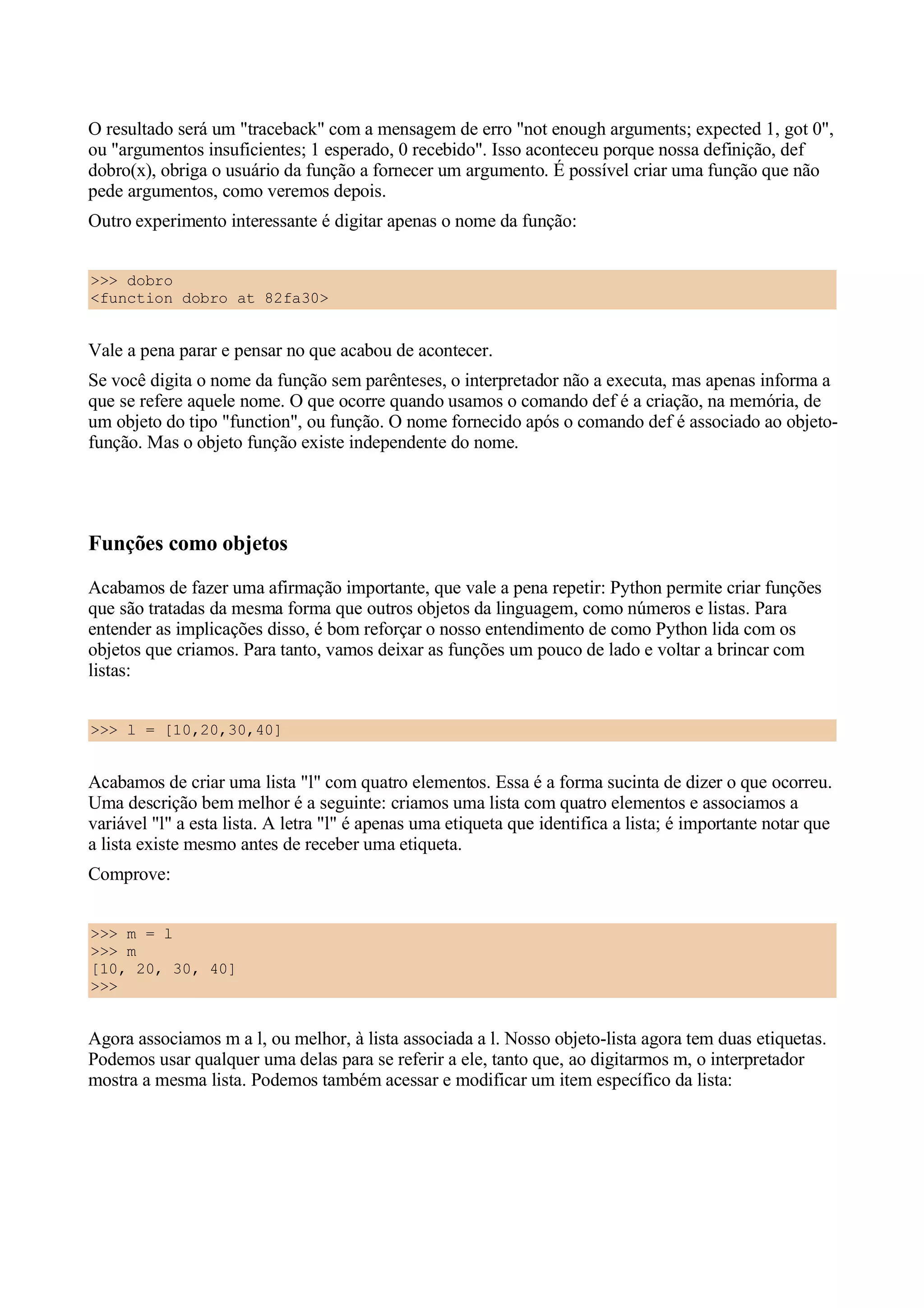 O resultado será um "traceback" com a mensagem de erro "not enough arguments; expected 1, got 0",
ou "argumentos insuficientes; 1 esperado, 0 recebido". Isso aconteceu porque nossa definição, def
dobro(x), obriga o usuário da função a fornecer um argumento. É possível criar uma função que não
pede argumentos, como veremos depois.
Outro experimento interessante é digitar apenas o nome da função:


>>> dobro
<function dobro at 82fa30>


Vale a pena parar e pensar no que acabou de acontecer.
Se você digita o nome da função sem parênteses, o interpretador não a executa, mas apenas informa a
que se refere aquele nome. O que ocorre quando usamos o comando def é a criação, na memória, de
um objeto do tipo "function", ou função. O nome fornecido após o comando def é associado ao objeto-
função. Mas o objeto função existe independente do nome.




Funções como objetos
Acabamos de fazer uma afirmação importante, que vale a pena repetir: Python permite criar funções
que são tratadas da mesma forma que outros objetos da linguagem, como números e listas. Para
entender as implicações disso, é bom reforçar o nosso entendimento de como Python lida com os
objetos que criamos. Para tanto, vamos deixar as funções um pouco de lado e voltar a brincar com
listas:


>>> l = [10,20,30,40]


Acabamos de criar uma lista "l" com quatro elementos. Essa é a forma sucinta de dizer o que ocorreu.
Uma descrição bem melhor é a seguinte: criamos uma lista com quatro elementos e associamos a
variável "l" a esta lista. A letra "l" é apenas uma etiqueta que identifica a lista; é importante notar que
a lista existe mesmo antes de receber uma etiqueta.
Comprove:


>>> m = l
>>> m
[10, 20, 30, 40]
>>>


Agora associamos m a l, ou melhor, à lista associada a l. Nosso objeto-lista agora tem duas etiquetas.
Podemos usar qualquer uma delas para se referir a ele, tanto que, ao digitarmos m, o interpretador
mostra a mesma lista. Podemos também acessar e modificar um item específico da lista:
 