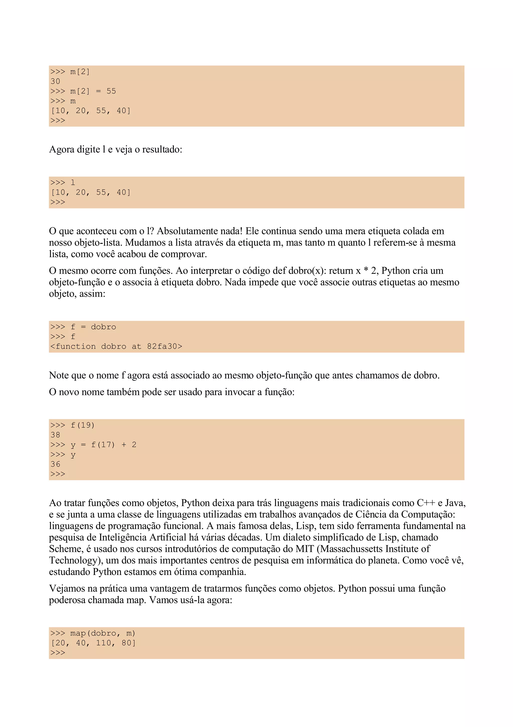 >>> m[2]
30
>>> m[2] = 55
>>> m
[10, 20, 55, 40]
>>>


Agora digite l e veja o resultado:


>>> l
[10, 20, 55, 40]
>>>


O que aconteceu com o l? Absolutamente nada! Ele continua sendo uma mera etiqueta colada em
nosso objeto-lista. Mudamos a lista através da etiqueta m, mas tanto m quanto l referem-se à mesma
lista, como você acabou de comprovar.
O mesmo ocorre com funções. Ao interpretar o código def dobro(x): return x * 2, Python cria um
objeto-função e o associa à etiqueta dobro. Nada impede que você associe outras etiquetas ao mesmo
objeto, assim:


>>> f = dobro
>>> f
<function dobro at 82fa30>


Note que o nome f agora está associado ao mesmo objeto-função que antes chamamos de dobro.
O novo nome também pode ser usado para invocar a função:


>>> f(19)
38
>>> y = f(17) + 2
>>> y
36
>>>


Ao tratar funções como objetos, Python deixa para trás linguagens mais tradicionais como C++ e Java,
e se junta a uma classe de linguagens utilizadas em trabalhos avançados de Ciência da Computação:
linguagens de programação funcional. A mais famosa delas, Lisp, tem sido ferramenta fundamental na
pesquisa de Inteligência Artificial há várias décadas. Um dialeto simplificado de Lisp, chamado
Scheme, é usado nos cursos introdutórios de computação do MIT (Massachussetts Institute of
Technology), um dos mais importantes centros de pesquisa em informática do planeta. Como você vê,
estudando Python estamos em ótima companhia.
Vejamos na prática uma vantagem de tratarmos funções como objetos. Python possui uma função
poderosa chamada map. Vamos usá-la agora:


>>> map(dobro, m)
[20, 40, 110, 80]
>>>
 