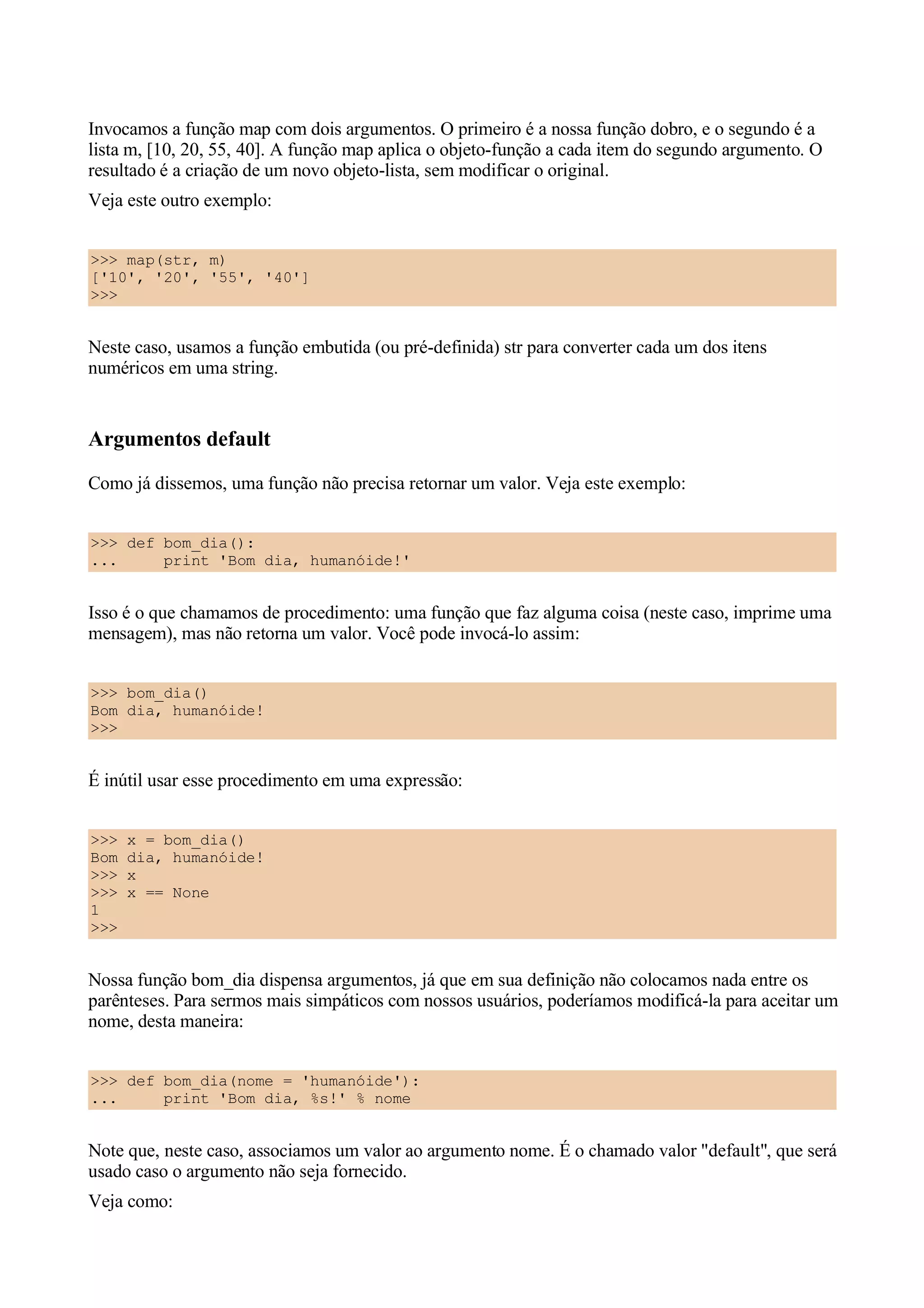 Invocamos a função map com dois argumentos. O primeiro é a nossa função dobro, e o segundo é a
lista m, [10, 20, 55, 40]. A função map aplica o objeto-função a cada item do segundo argumento. O
resultado é a criação de um novo objeto-lista, sem modificar o original.
Veja este outro exemplo:


>>> map(str, m)
['10', '20', '55', '40']
>>>


Neste caso, usamos a função embutida (ou pré-definida) str para converter cada um dos itens
numéricos em uma string.


Argumentos default
Como já dissemos, uma função não precisa retornar um valor. Veja este exemplo:


>>> def bom_dia():
...     print 'Bom dia, humanóide!'


Isso é o que chamamos de procedimento: uma função que faz alguma coisa (neste caso, imprime uma
mensagem), mas não retorna um valor. Você pode invocá-lo assim:


>>> bom_dia()
Bom dia, humanóide!
>>>


É inútil usar esse procedimento em uma expressão:


>>>   x = bom_dia()
Bom   dia, humanóide!
>>>   x
>>>   x == None
1
>>>


Nossa função bom_dia dispensa argumentos, já que em sua definição não colocamos nada entre os
parênteses. Para sermos mais simpáticos com nossos usuários, poderíamos modificá-la para aceitar um
nome, desta maneira:


>>> def bom_dia(nome = 'humanóide'):
...     print 'Bom dia, %s!' % nome


Note que, neste caso, associamos um valor ao argumento nome. É o chamado valor "default", que será
usado caso o argumento não seja fornecido.
Veja como:
 