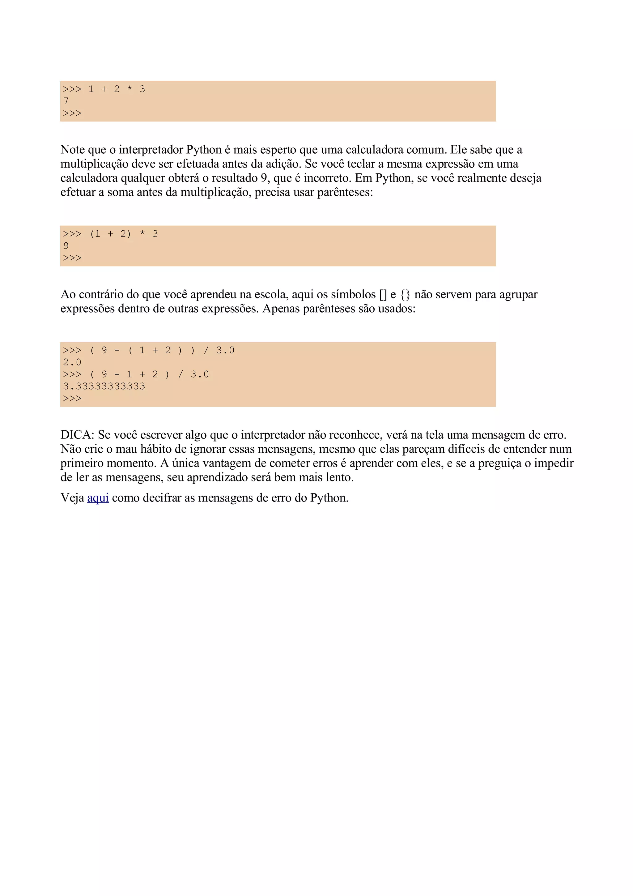 >>> 1 + 2 * 3
7
>>>


Note que o interpretador Python é mais esperto que uma calculadora comum. Ele sabe que a
multiplicação deve ser efetuada antes da adição. Se você teclar a mesma expressão em uma
calculadora qualquer obterá o resultado 9, que é incorreto. Em Python, se você realmente deseja
efetuar a soma antes da multiplicação, precisa usar parênteses:


>>> (1 + 2) * 3
9
>>>


Ao contrário do que você aprendeu na escola, aqui os símbolos [] e {} não servem para agrupar
expressões dentro de outras expressões. Apenas parênteses são usados:


>>> ( 9 - ( 1 + 2 ) ) / 3.0
2.0
>>> ( 9 - 1 + 2 ) / 3.0
3.33333333333
>>>


DICA: Se você escrever algo que o interpretador não reconhece, verá na tela uma mensagem de erro.
Não crie o mau hábito de ignorar essas mensagens, mesmo que elas pareçam difíceis de entender num
primeiro momento. A única vantagem de cometer erros é aprender com eles, e se a preguiça o impedir
de ler as mensagens, seu aprendizado será bem mais lento.
Veja aqui como decifrar as mensagens de erro do Python.
 