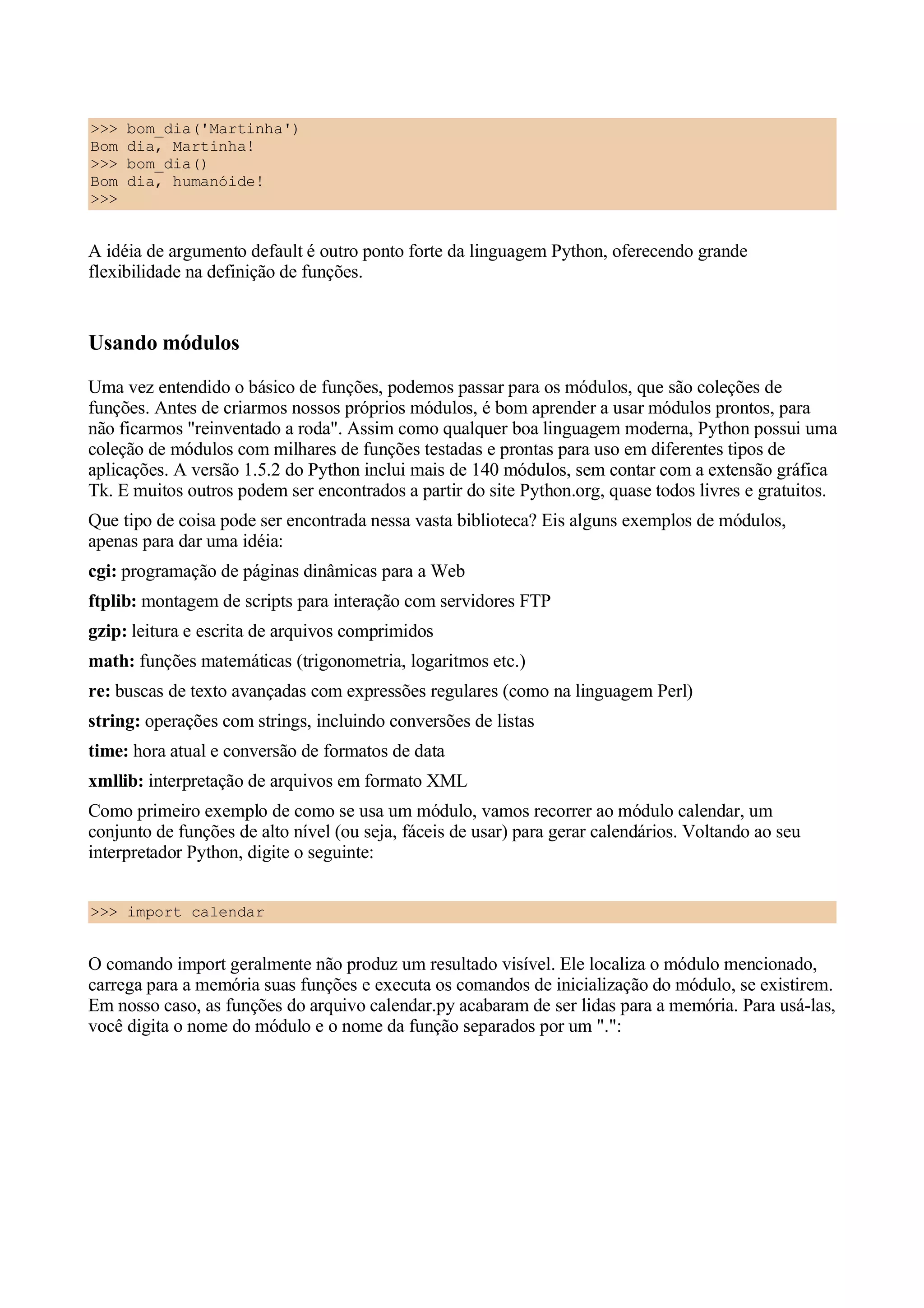 >>>   bom_dia('Martinha')
Bom   dia, Martinha!
>>>   bom_dia()
Bom   dia, humanóide!
>>>


A idéia de argumento default é outro ponto forte da linguagem Python, oferecendo grande
flexibilidade na definição de funções.


Usando módulos
Uma vez entendido o básico de funções, podemos passar para os módulos, que são coleções de
funções. Antes de criarmos nossos próprios módulos, é bom aprender a usar módulos prontos, para
não ficarmos "reinventado a roda". Assim como qualquer boa linguagem moderna, Python possui uma
coleção de módulos com milhares de funções testadas e prontas para uso em diferentes tipos de
aplicações. A versão 1.5.2 do Python inclui mais de 140 módulos, sem contar com a extensão gráfica
Tk. E muitos outros podem ser encontrados a partir do site Python.org, quase todos livres e gratuitos.
Que tipo de coisa pode ser encontrada nessa vasta biblioteca? Eis alguns exemplos de módulos,
apenas para dar uma idéia:
cgi: programação de páginas dinâmicas para a Web
ftplib: montagem de scripts para interação com servidores FTP
gzip: leitura e escrita de arquivos comprimidos
math: funções matemáticas (trigonometria, logaritmos etc.)
re: buscas de texto avançadas com expressões regulares (como na linguagem Perl)
string: operações com strings, incluindo conversões de listas
time: hora atual e conversão de formatos de data
xmllib: interpretação de arquivos em formato XML
Como primeiro exemplo de como se usa um módulo, vamos recorrer ao módulo calendar, um
conjunto de funções de alto nível (ou seja, fáceis de usar) para gerar calendários. Voltando ao seu
interpretador Python, digite o seguinte:


>>> import calendar


O comando import geralmente não produz um resultado visível. Ele localiza o módulo mencionado,
carrega para a memória suas funções e executa os comandos de inicialização do módulo, se existirem.
Em nosso caso, as funções do arquivo calendar.py acabaram de ser lidas para a memória. Para usá-las,
você digita o nome do módulo e o nome da função separados por um ".":
 