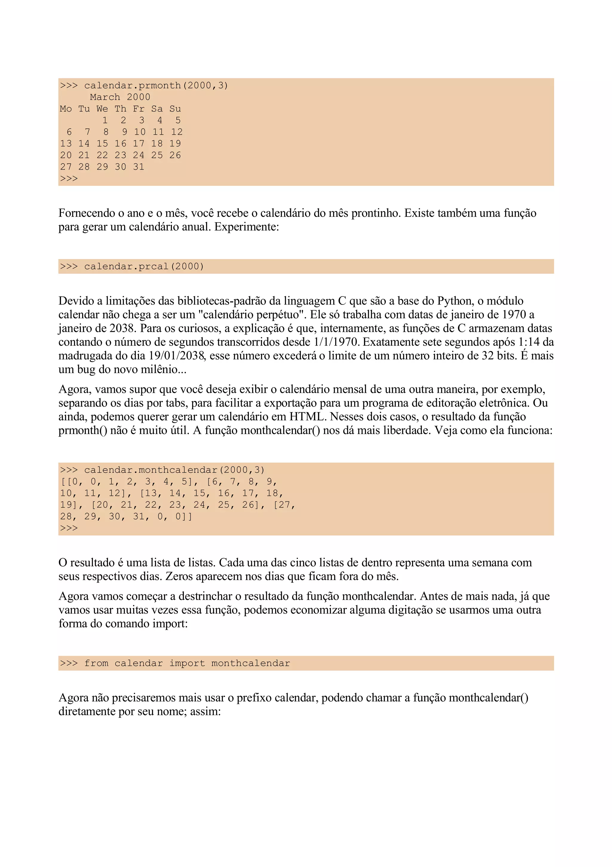 >>> calendar.prmonth(2000,3)
     March 2000
Mo Tu We Th Fr Sa Su
       1 2 3 4 5
 6 7 8 9 10 11 12
13 14 15 16 17 18 19
20 21 22 23 24 25 26
27 28 29 30 31
>>>


Fornecendo o ano e o mês, você recebe o calendário do mês prontinho. Existe também uma função
para gerar um calendário anual. Experimente:


>>> calendar.prcal(2000)


Devido a limitações das bibliotecas-padrão da linguagem C que são a base do Python, o módulo
calendar não chega a ser um "calendário perpétuo". Ele só trabalha com datas de janeiro de 1970 a
janeiro de 2038. Para os curiosos, a explicação é que, internamente, as funções de C armazenam datas
contando o número de segundos transcorridos desde 1/1/1970. Exatamente sete segundos após 1:14 da
madrugada do dia 19/01/2038, esse número excederá o limite de um número inteiro de 32 bits. É mais
um bug do novo milênio...
Agora, vamos supor que você deseja exibir o calendário mensal de uma outra maneira, por exemplo,
separando os dias por tabs, para facilitar a exportação para um programa de editoração eletrônica. Ou
ainda, podemos querer gerar um calendário em HTML. Nesses dois casos, o resultado da função
prmonth() não é muito útil. A função monthcalendar() nos dá mais liberdade. Veja como ela funciona:


>>> calendar.monthcalendar(2000,3)
[[0, 0, 1, 2, 3, 4, 5], [6, 7, 8, 9,
10, 11, 12], [13, 14, 15, 16, 17, 18,
19], [20, 21, 22, 23, 24, 25, 26], [27,
28, 29, 30, 31, 0, 0]]
>>>


O resultado é uma lista de listas. Cada uma das cinco listas de dentro representa uma semana com
seus respectivos dias. Zeros aparecem nos dias que ficam fora do mês.
Agora vamos começar a destrinchar o resultado da função monthcalendar. Antes de mais nada, já que
vamos usar muitas vezes essa função, podemos economizar alguma digitação se usarmos uma outra
forma do comando import:


>>> from calendar import monthcalendar


Agora não precisaremos mais usar o prefixo calendar, podendo chamar a função monthcalendar()
diretamente por seu nome; assim:
 
