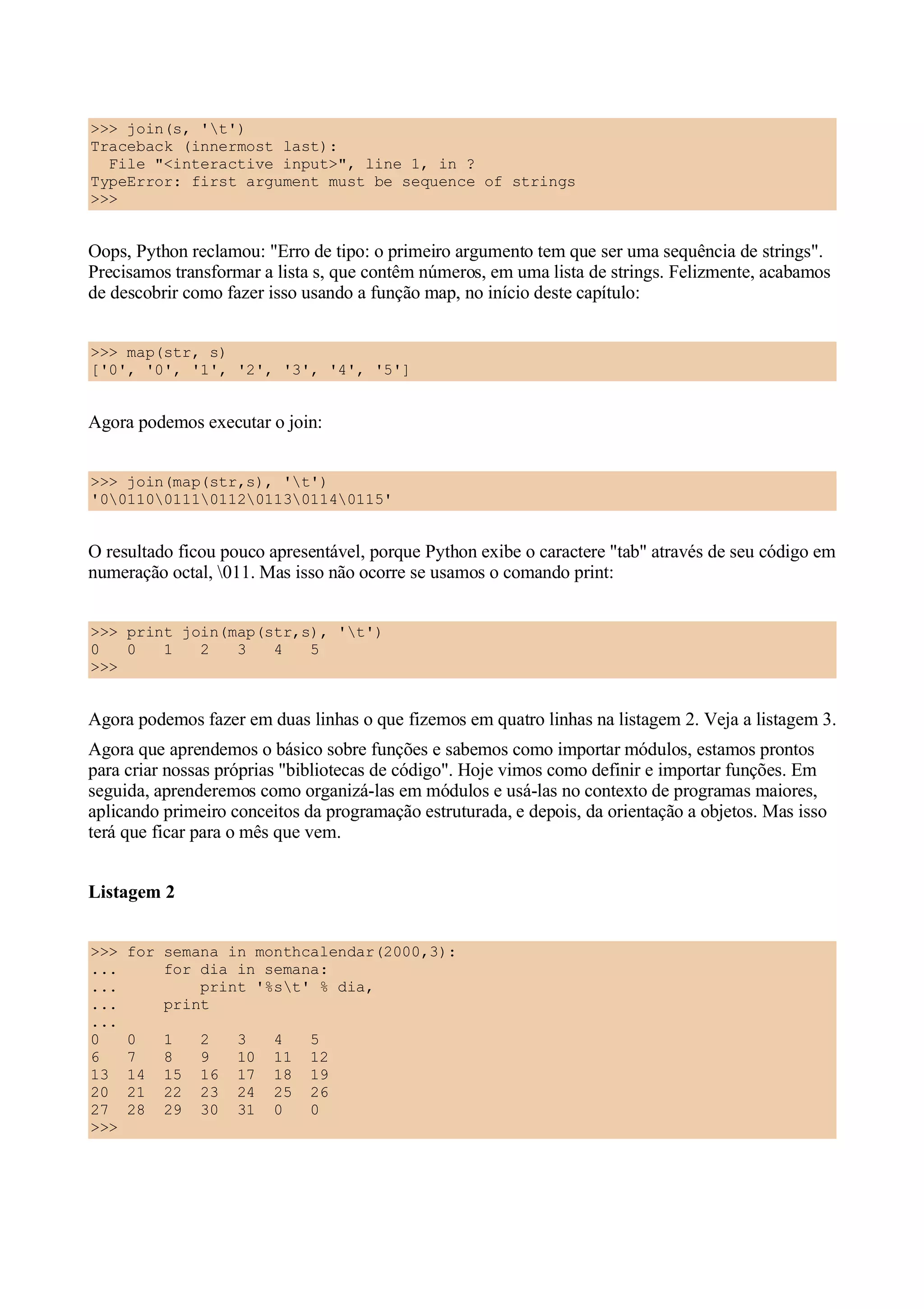 >>> join(s, 't')
Traceback (innermost last):
  File "<interactive input>", line 1, in ?
TypeError: first argument must be sequence of strings
>>>


Oops, Python reclamou: "Erro de tipo: o primeiro argumento tem que ser uma sequência de strings".
Precisamos transformar a lista s, que contêm números, em uma lista de strings. Felizmente, acabamos
de descobrir como fazer isso usando a função map, no início deste capítulo:


>>> map(str, s)
['0', '0', '1', '2', '3', '4', '5']


Agora podemos executar o join:


>>> join(map(str,s), 't')
'0011001110112011301140115'


O resultado ficou pouco apresentável, porque Python exibe o caractere "tab" através de seu código em
numeração octal, 011. Mas isso não ocorre se usamos o comando print:


>>> print join(map(str,s), 't')
0   0   1   2   3   4   5
>>>


Agora podemos fazer em duas linhas o que fizemos em quatro linhas na listagem 2. Veja a listagem 3.
Agora que aprendemos o básico sobre funções e sabemos como importar módulos, estamos prontos
para criar nossas próprias "bibliotecas de código". Hoje vimos como definir e importar funções. Em
seguida, aprenderemos como organizá-las em módulos e usá-las no contexto de programas maiores,
aplicando primeiro conceitos da programação estruturada, e depois, da orientação a objetos. Mas isso
terá que ficar para o mês que vem.


Listagem 2


>>>   for semana in monthcalendar(2000,3):
...       for dia in semana:
...           print '%st' % dia,
...       print
...
0     0    1    2    3    4    5
6     7    8    9    10   11   12
13    14   15   16   17   18   19
20    21   22   23   24   25   26
27    28   29   30   31   0    0
>>>
 