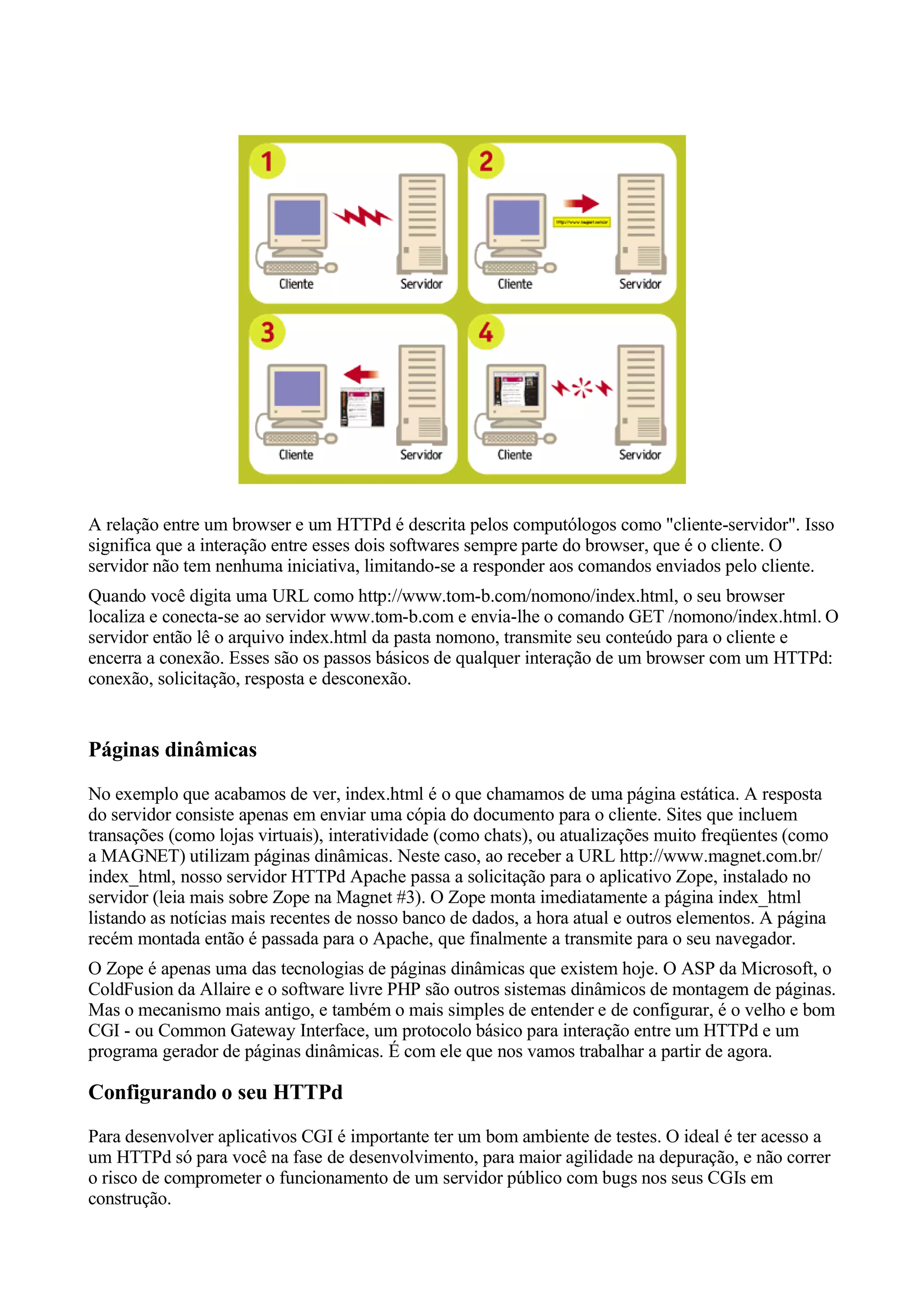 A relação entre um browser e um HTTPd é descrita pelos computólogos como "cliente-servidor". Isso
significa que a interação entre esses dois softwares sempre parte do browser, que é o cliente. O
servidor não tem nenhuma iniciativa, limitando-se a responder aos comandos enviados pelo cliente.
Quando você digita uma URL como http://www.tom-b.com/nomono/index.html, o seu browser
localiza e conecta-se ao servidor www.tom-b.com e envia-lhe o comando GET /nomono/index.html. O
servidor então lê o arquivo index.html da pasta nomono, transmite seu conteúdo para o cliente e
encerra a conexão. Esses são os passos básicos de qualquer interação de um browser com um HTTPd:
conexão, solicitação, resposta e desconexão.


Páginas dinâmicas
No exemplo que acabamos de ver, index.html é o que chamamos de uma página estática. A resposta
do servidor consiste apenas em enviar uma cópia do documento para o cliente. Sites que incluem
transações (como lojas virtuais), interatividade (como chats), ou atualizações muito freqüentes (como
a MAGNET) utilizam páginas dinâmicas. Neste caso, ao receber a URL http://www.magnet.com.br/
index_html, nosso servidor HTTPd Apache passa a solicitação para o aplicativo Zope, instalado no
servidor (leia mais sobre Zope na Magnet #3). O Zope monta imediatamente a página index_html
listando as notícias mais recentes de nosso banco de dados, a hora atual e outros elementos. A página
recém montada então é passada para o Apache, que finalmente a transmite para o seu navegador.
O Zope é apenas uma das tecnologias de páginas dinâmicas que existem hoje. O ASP da Microsoft, o
ColdFusion da Allaire e o software livre PHP são outros sistemas dinâmicos de montagem de páginas.
Mas o mecanismo mais antigo, e também o mais simples de entender e de configurar, é o velho e bom
CGI - ou Common Gateway Interface, um protocolo básico para interação entre um HTTPd e um
programa gerador de páginas dinâmicas. É com ele que nos vamos trabalhar a partir de agora.

Configurando o seu HTTPd
Para desenvolver aplicativos CGI é importante ter um bom ambiente de testes. O ideal é ter acesso a
um HTTPd só para você na fase de desenvolvimento, para maior agilidade na depuração, e não correr
o risco de comprometer o funcionamento de um servidor público com bugs nos seus CGIs em
construção.
 