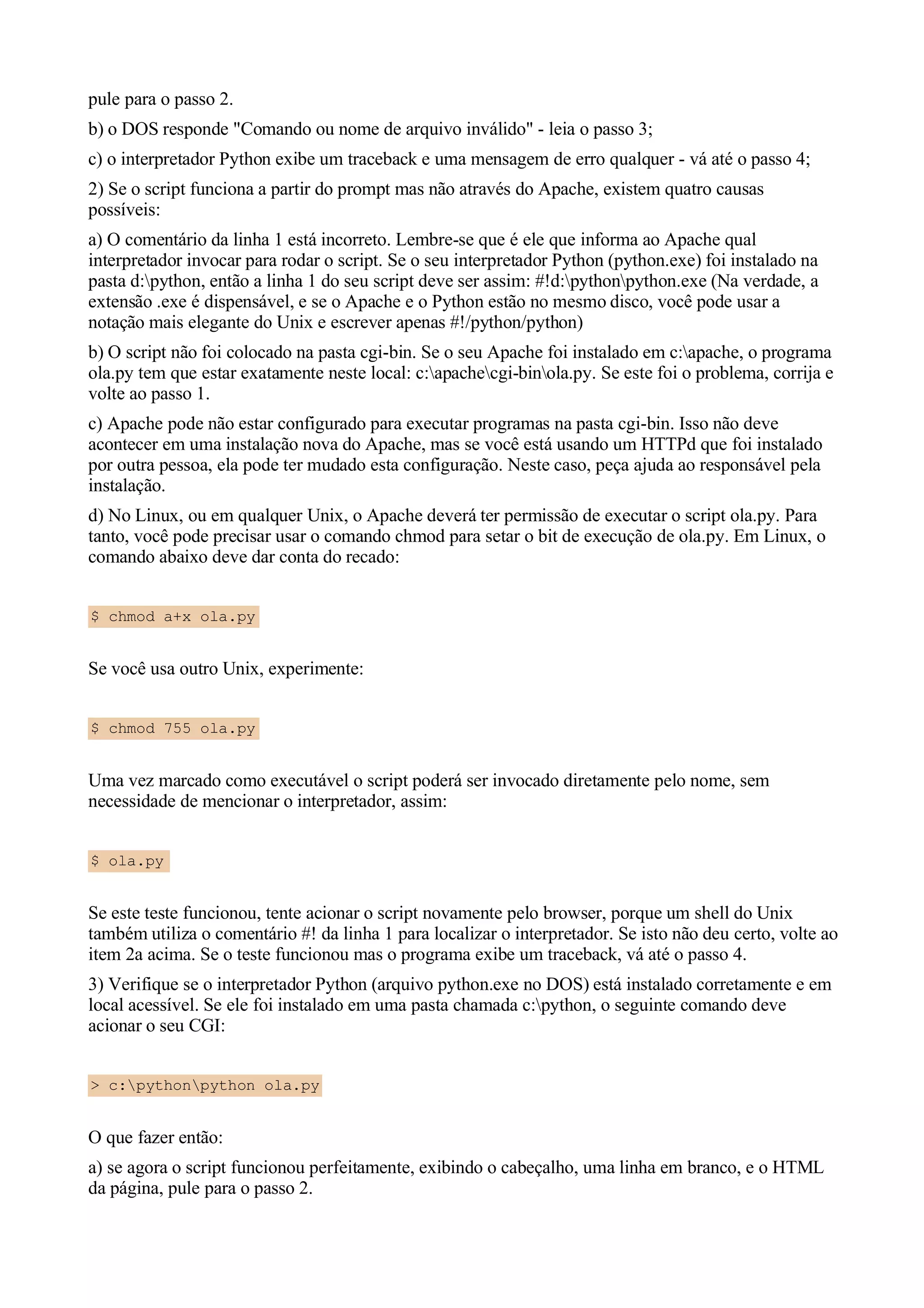 pule para o passo 2.
b) o DOS responde "Comando ou nome de arquivo inválido" - leia o passo 3;
c) o interpretador Python exibe um traceback e uma mensagem de erro qualquer - vá até o passo 4;
2) Se o script funciona a partir do prompt mas não através do Apache, existem quatro causas
possíveis:
a) O comentário da linha 1 está incorreto. Lembre-se que é ele que informa ao Apache qual
interpretador invocar para rodar o script. Se o seu interpretador Python (python.exe) foi instalado na
pasta d:python, então a linha 1 do seu script deve ser assim: #!d:pythonpython.exe (Na verdade, a
extensão .exe é dispensável, e se o Apache e o Python estão no mesmo disco, você pode usar a
notação mais elegante do Unix e escrever apenas #!/python/python)
b) O script não foi colocado na pasta cgi-bin. Se o seu Apache foi instalado em c:apache, o programa
ola.py tem que estar exatamente neste local: c:apachecgi-binola.py. Se este foi o problema, corrija e
volte ao passo 1.
c) Apache pode não estar configurado para executar programas na pasta cgi-bin. Isso não deve
acontecer em uma instalação nova do Apache, mas se você está usando um HTTPd que foi instalado
por outra pessoa, ela pode ter mudado esta configuração. Neste caso, peça ajuda ao responsável pela
instalação.
d) No Linux, ou em qualquer Unix, o Apache deverá ter permissão de executar o script ola.py. Para
tanto, você pode precisar usar o comando chmod para setar o bit de execução de ola.py. Em Linux, o
comando abaixo deve dar conta do recado:


$ chmod a+x ola.py


Se você usa outro Unix, experimente:


$ chmod 755 ola.py


Uma vez marcado como executável o script poderá ser invocado diretamente pelo nome, sem
necessidade de mencionar o interpretador, assim:


$ ola.py


Se este teste funcionou, tente acionar o script novamente pelo browser, porque um shell do Unix
também utiliza o comentário #! da linha 1 para localizar o interpretador. Se isto não deu certo, volte ao
item 2a acima. Se o teste funcionou mas o programa exibe um traceback, vá até o passo 4.
3) Verifique se o interpretador Python (arquivo python.exe no DOS) está instalado corretamente e em
local acessível. Se ele foi instalado em uma pasta chamada c:python, o seguinte comando deve
acionar o seu CGI:


> c:pythonpython ola.py


O que fazer então:
a) se agora o script funcionou perfeitamente, exibindo o cabeçalho, uma linha em branco, e o HTML
da página, pule para o passo 2.
 