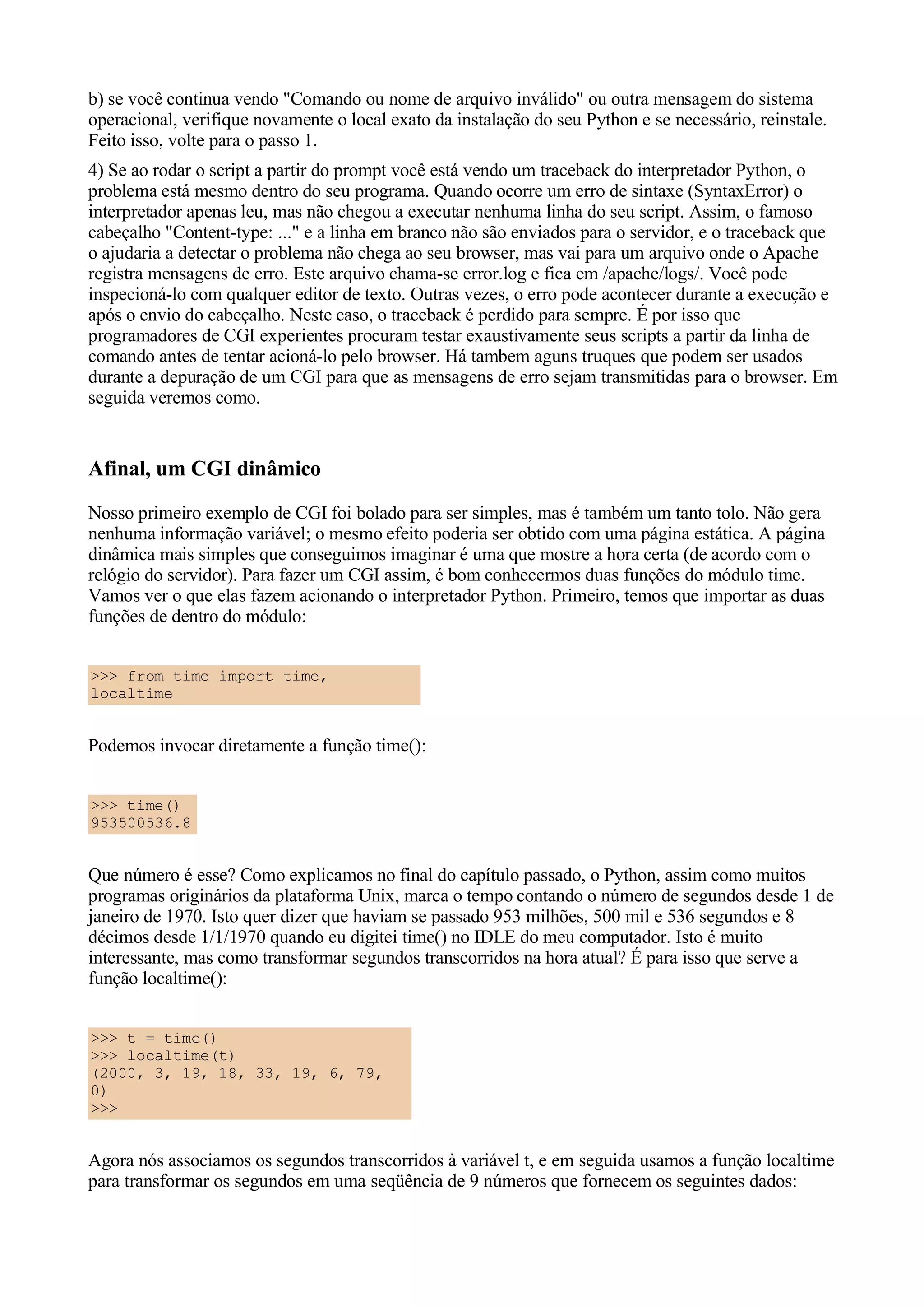 b) se você continua vendo "Comando ou nome de arquivo inválido" ou outra mensagem do sistema
operacional, verifique novamente o local exato da instalação do seu Python e se necessário, reinstale.
Feito isso, volte para o passo 1.
4) Se ao rodar o script a partir do prompt você está vendo um traceback do interpretador Python, o
problema está mesmo dentro do seu programa. Quando ocorre um erro de sintaxe (SyntaxError) o
interpretador apenas leu, mas não chegou a executar nenhuma linha do seu script. Assim, o famoso
cabeçalho "Content-type: ..." e a linha em branco não são enviados para o servidor, e o traceback que
o ajudaria a detectar o problema não chega ao seu browser, mas vai para um arquivo onde o Apache
registra mensagens de erro. Este arquivo chama-se error.log e fica em /apache/logs/. Você pode
inspecioná-lo com qualquer editor de texto. Outras vezes, o erro pode acontecer durante a execução e
após o envio do cabeçalho. Neste caso, o traceback é perdido para sempre. É por isso que
programadores de CGI experientes procuram testar exaustivamente seus scripts a partir da linha de
comando antes de tentar acioná-lo pelo browser. Há tambem aguns truques que podem ser usados
durante a depuração de um CGI para que as mensagens de erro sejam transmitidas para o browser. Em
seguida veremos como.


Afinal, um CGI dinâmico
Nosso primeiro exemplo de CGI foi bolado para ser simples, mas é também um tanto tolo. Não gera
nenhuma informação variável; o mesmo efeito poderia ser obtido com uma página estática. A página
dinâmica mais simples que conseguimos imaginar é uma que mostre a hora certa (de acordo com o
relógio do servidor). Para fazer um CGI assim, é bom conhecermos duas funções do módulo time.
Vamos ver o que elas fazem acionando o interpretador Python. Primeiro, temos que importar as duas
funções de dentro do módulo:


>>> from time import time,
localtime


Podemos invocar diretamente a função time():


>>> time()
953500536.8


Que número é esse? Como explicamos no final do capítulo passado, o Python, assim como muitos
programas originários da plataforma Unix, marca o tempo contando o número de segundos desde 1 de
janeiro de 1970. Isto quer dizer que haviam se passado 953 milhões, 500 mil e 536 segundos e 8
décimos desde 1/1/1970 quando eu digitei time() no IDLE do meu computador. Isto é muito
interessante, mas como transformar segundos transcorridos na hora atual? É para isso que serve a
função localtime():


>>> t = time()
>>> localtime(t)
(2000, 3, 19, 18, 33, 19, 6, 79,
0)
>>>


Agora nós associamos os segundos transcorridos à variável t, e em seguida usamos a função localtime
para transformar os segundos em uma seqüência de 9 números que fornecem os seguintes dados:
 