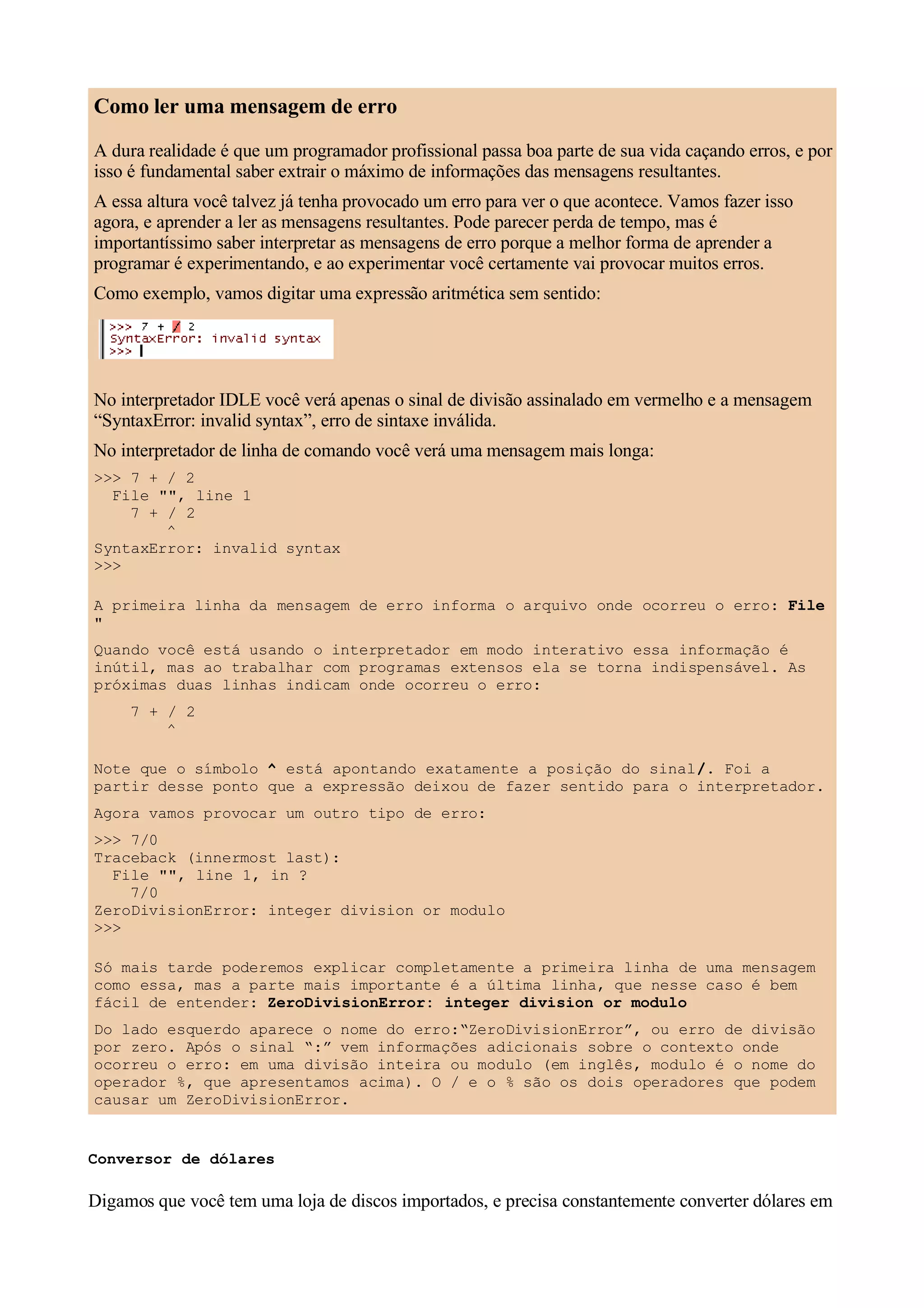 Como ler uma mensagem de erro
A dura realidade é que um programador profissional passa boa parte de sua vida caçando erros, e por
isso é fundamental saber extrair o máximo de informações das mensagens resultantes.
A essa altura você talvez já tenha provocado um erro para ver o que acontece. Vamos fazer isso
agora, e aprender a ler as mensagens resultantes. Pode parecer perda de tempo, mas é
importantíssimo saber interpretar as mensagens de erro porque a melhor forma de aprender a
programar é experimentando, e ao experimentar você certamente vai provocar muitos erros.
Como exemplo, vamos digitar uma expressão aritmética sem sentido:




No interpretador IDLE você verá apenas o sinal de divisão assinalado em vermelho e a mensagem
“SyntaxError: invalid syntax”, erro de sintaxe inválida.
No interpretador de linha de comando você verá uma mensagem mais longa:
>>> 7 + / 2
  File "", line 1
    7 + / 2
        ^
SyntaxError: invalid syntax
>>>

A primeira linha da mensagem de erro informa o arquivo onde ocorreu o erro: File
"
Quando você está usando o interpretador em modo interativo essa informação é
inútil, mas ao trabalhar com programas extensos ela se torna indispensável. As
próximas duas linhas indicam onde ocorreu o erro:
     7 + / 2
         ^

Note que o símbolo ^ está apontando exatamente a posição do sinal /. Foi a
partir desse ponto que a expressão deixou de fazer sentido para o interpretador.
Agora vamos provocar um outro tipo de erro:
>>> 7/0
Traceback (innermost last):
  File "", line 1, in ?
    7/0
ZeroDivisionError: integer division or modulo
>>>

Só mais tarde poderemos explicar completamente a primeira linha de uma mensagem
como essa, mas a parte mais importante é a última linha, que nesse caso é bem
fácil de entender: ZeroDivisionError: integer division or modulo
Do lado esquerdo aparece o nome do erro:“ZeroDivisionError”, ou erro de divisão
por zero. Após o sinal “:” vem informações adicionais sobre o contexto onde
ocorreu o erro: em uma divisão inteira ou modulo (em inglês, modulo é o nome do
operador %, que apresentamos acima). O / e o % são os dois operadores que podem
causar um ZeroDivisionError.


Conversor de dólares

Digamos que você tem uma loja de discos importados, e precisa constantemente converter dólares em
 