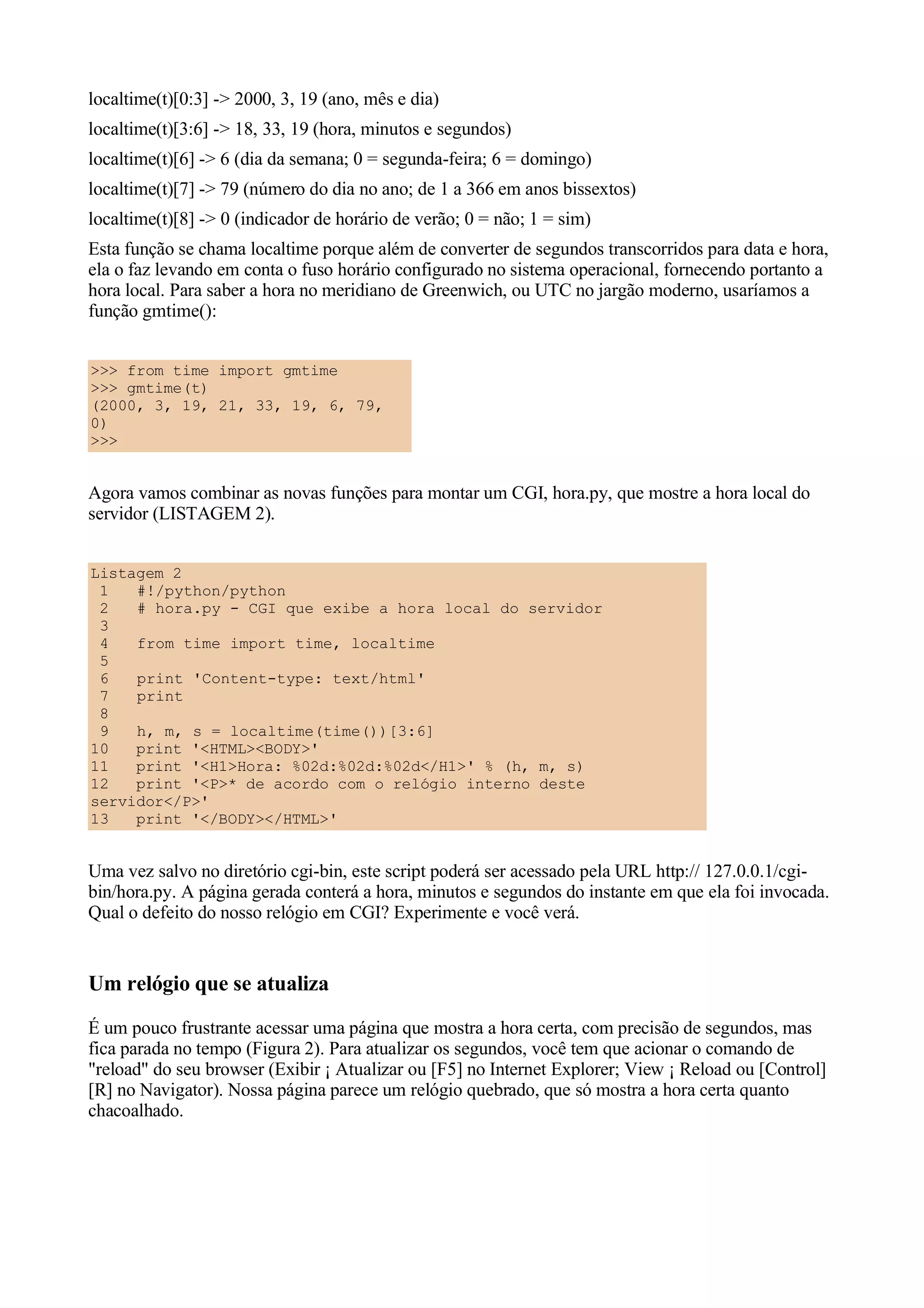 localtime(t)[0:3] -> 2000, 3, 19 (ano, mês e dia)
localtime(t)[3:6] -> 18, 33, 19 (hora, minutos e segundos)
localtime(t)[6] -> 6 (dia da semana; 0 = segunda-feira; 6 = domingo)
localtime(t)[7] -> 79 (número do dia no ano; de 1 a 366 em anos bissextos)
localtime(t)[8] -> 0 (indicador de horário de verão; 0 = não; 1 = sim)
Esta função se chama localtime porque além de converter de segundos transcorridos para data e hora,
ela o faz levando em conta o fuso horário configurado no sistema operacional, fornecendo portanto a
hora local. Para saber a hora no meridiano de Greenwich, ou UTC no jargão moderno, usaríamos a
função gmtime():


>>> from time import gmtime
>>> gmtime(t)
(2000, 3, 19, 21, 33, 19, 6, 79,
0)
>>>


Agora vamos combinar as novas funções para montar um CGI, hora.py, que mostre a hora local do
servidor (LISTAGEM 2).


Listagem 2
 1   #!/python/python
 2   # hora.py - CGI que exibe a hora local do servidor
 3
 4   from time import time, localtime
 5
 6   print 'Content-type: text/html'
 7   print
 8
 9   h, m, s = localtime(time())[3:6]
10   print '<HTML><BODY>'
11   print '<H1>Hora: %02d:%02d:%02d</H1>' % (h, m, s)
12   print '<P>* de acordo com o relógio interno deste
servidor</P>'
13   print '</BODY></HTML>'


Uma vez salvo no diretório cgi-bin, este script poderá ser acessado pela URL http:// 127.0.0.1/cgi-
bin/hora.py. A página gerada conterá a hora, minutos e segundos do instante em que ela foi invocada.
Qual o defeito do nosso relógio em CGI? Experimente e você verá.


Um relógio que se atualiza
É um pouco frustrante acessar uma página que mostra a hora certa, com precisão de segundos, mas
fica parada no tempo (Figura 2). Para atualizar os segundos, você tem que acionar o comando de
"reload" do seu browser (Exibir ¡ Atualizar ou [F5] no Internet Explorer; View ¡ Reload ou [Control]
[R] no Navigator). Nossa página parece um relógio quebrado, que só mostra a hora certa quanto
chacoalhado.
 