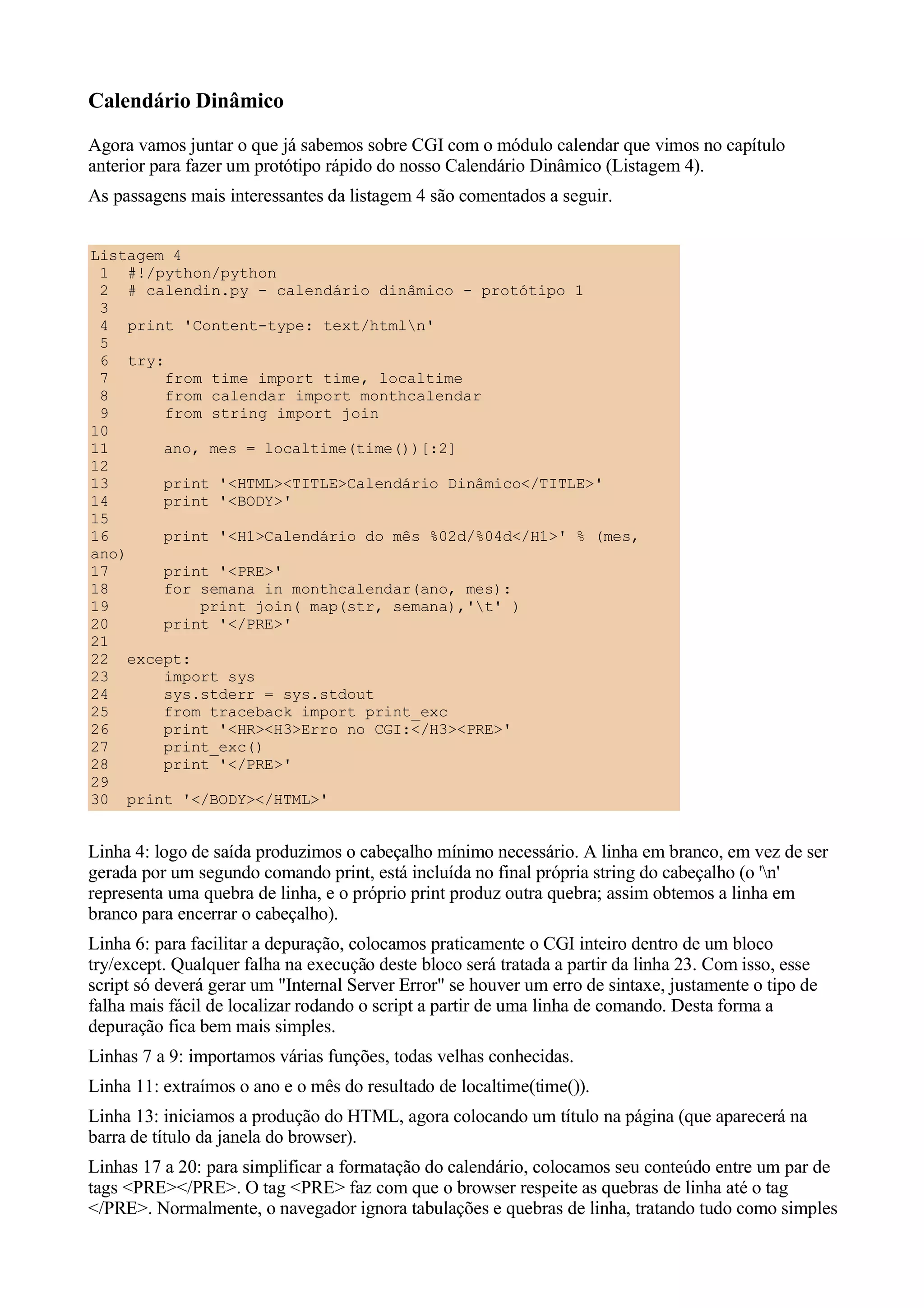 Calendário Dinâmico
Agora vamos juntar o que já sabemos sobre CGI com o módulo calendar que vimos no capítulo
anterior para fazer um protótipo rápido do nosso Calendário Dinâmico (Listagem 4).
As passagens mais interessantes da listagem 4 são comentados a seguir.


Listagem 4
 1 #!/python/python
 2 # calendin.py - calendário dinâmico - protótipo 1
 3
 4 print 'Content-type: text/htmln'
 5
 6 try:
 7      from time import time, localtime
 8      from calendar import monthcalendar
 9      from string import join
10
11      ano, mes = localtime(time())[:2]
12
13      print '<HTML><TITLE>Calendário Dinâmico</TITLE>'
14      print '<BODY>'
15
16      print '<H1>Calendário do mês %02d/%04d</H1>' % (mes,
ano)
17      print '<PRE>'
18      for semana in monthcalendar(ano, mes):
19          print join( map(str, semana),'t' )
20      print '</PRE>'
21
22 except:
23      import sys
24      sys.stderr = sys.stdout
25      from traceback import print_exc
26      print '<HR><H3>Erro no CGI:</H3><PRE>'
27      print_exc()
28      print '</PRE>'
29
30 print '</BODY></HTML>'


Linha 4: logo de saída produzimos o cabeçalho mínimo necessário. A linha em branco, em vez de ser
gerada por um segundo comando print, está incluída no final própria string do cabeçalho (o 'n'
representa uma quebra de linha, e o próprio print produz outra quebra; assim obtemos a linha em
branco para encerrar o cabeçalho).
Linha 6: para facilitar a depuração, colocamos praticamente o CGI inteiro dentro de um bloco
try/except. Qualquer falha na execução deste bloco será tratada a partir da linha 23. Com isso, esse
script só deverá gerar um "Internal Server Error" se houver um erro de sintaxe, justamente o tipo de
falha mais fácil de localizar rodando o script a partir de uma linha de comando. Desta forma a
depuração fica bem mais simples.
Linhas 7 a 9: importamos várias funções, todas velhas conhecidas.
Linha 11: extraímos o ano e o mês do resultado de localtime(time()).
Linha 13: iniciamos a produção do HTML, agora colocando um título na página (que aparecerá na
barra de título da janela do browser).
Linhas 17 a 20: para simplificar a formatação do calendário, colocamos seu conteúdo entre um par de
tags <PRE></PRE>. O tag <PRE> faz com que o browser respeite as quebras de linha até o tag
</PRE>. Normalmente, o navegador ignora tabulações e quebras de linha, tratando tudo como simples
 