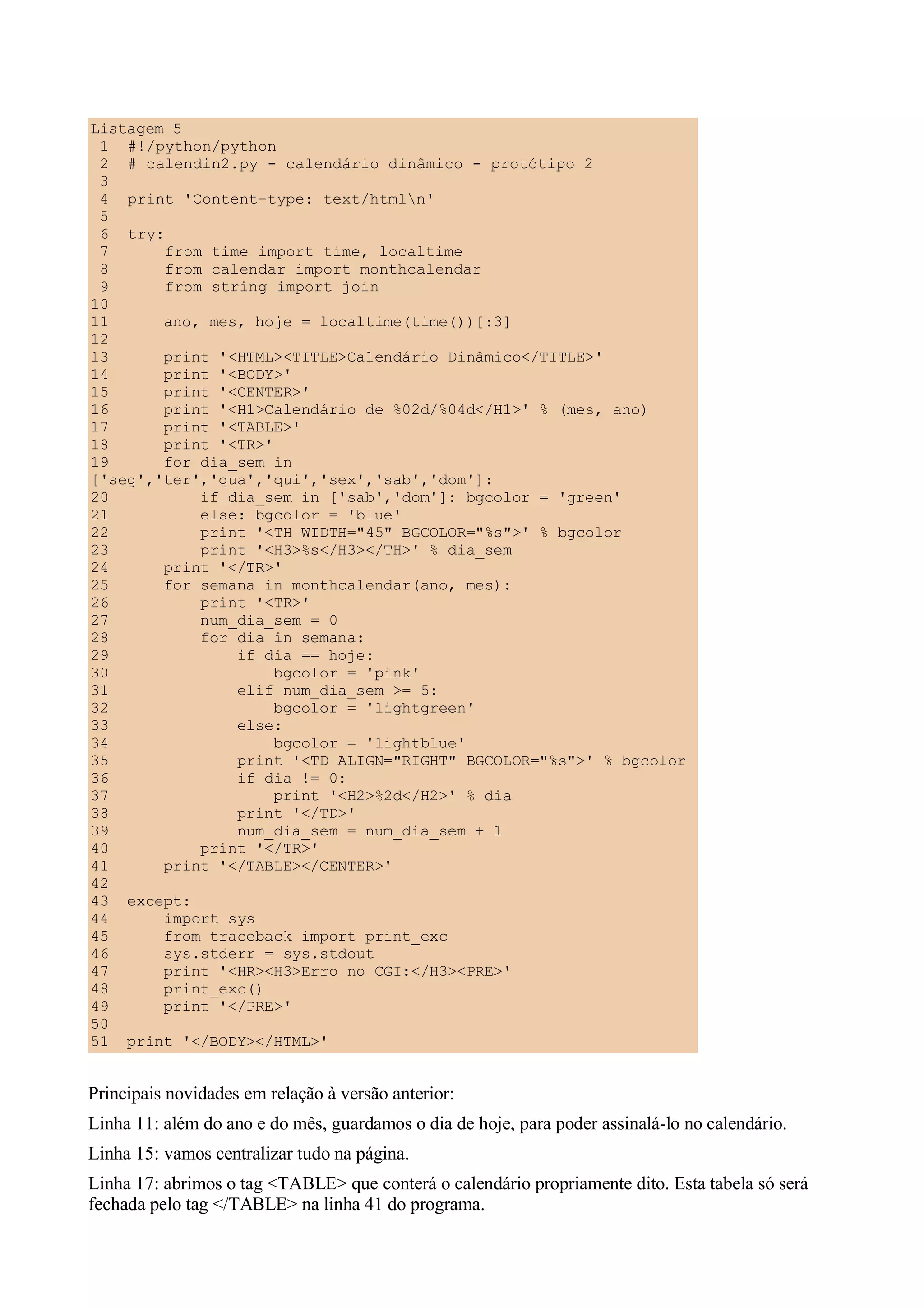 Listagem 5
 1 #!/python/python
 2 # calendin2.py - calendário dinâmico - protótipo 2
 3
 4 print 'Content-type: text/htmln'
 5
 6 try:
 7      from time import time, localtime
 8      from calendar import monthcalendar
 9      from string import join
10
11      ano, mes, hoje = localtime(time())[:3]
12
13      print '<HTML><TITLE>Calendário Dinâmico</TITLE>'
14      print '<BODY>'
15      print '<CENTER>'
16      print '<H1>Calendário de %02d/%04d</H1>' % (mes, ano)
17      print '<TABLE>'
18      print '<TR>'
19      for dia_sem in
['seg','ter','qua','qui','sex','sab','dom']:
20          if dia_sem in ['sab','dom']: bgcolor = 'green'
21          else: bgcolor = 'blue'
22          print '<TH WIDTH="45" BGCOLOR="%s">' % bgcolor
23          print '<H3>%s</H3></TH>' % dia_sem
24      print '</TR>'
25      for semana in monthcalendar(ano, mes):
26          print '<TR>'
27          num_dia_sem = 0
28          for dia in semana:
29              if dia == hoje:
30                   bgcolor = 'pink'
31              elif num_dia_sem >= 5:
32                   bgcolor = 'lightgreen'
33              else:
34                   bgcolor = 'lightblue'
35              print '<TD ALIGN="RIGHT" BGCOLOR="%s">' % bgcolor
36              if dia != 0:
37                   print '<H2>%2d</H2>' % dia
38              print '</TD>'
39              num_dia_sem = num_dia_sem + 1
40          print '</TR>'
41      print '</TABLE></CENTER>'
42
43 except:
44      import sys
45      from traceback import print_exc
46      sys.stderr = sys.stdout
47      print '<HR><H3>Erro no CGI:</H3><PRE>'
48      print_exc()
49      print '</PRE>'
50
51 print '</BODY></HTML>'


Principais novidades em relação à versão anterior:
Linha 11: além do ano e do mês, guardamos o dia de hoje, para poder assinalá-lo no calendário.
Linha 15: vamos centralizar tudo na página.
Linha 17: abrimos o tag <TABLE> que conterá o calendário propriamente dito. Esta tabela só será
fechada pelo tag </TABLE> na linha 41 do programa.
 