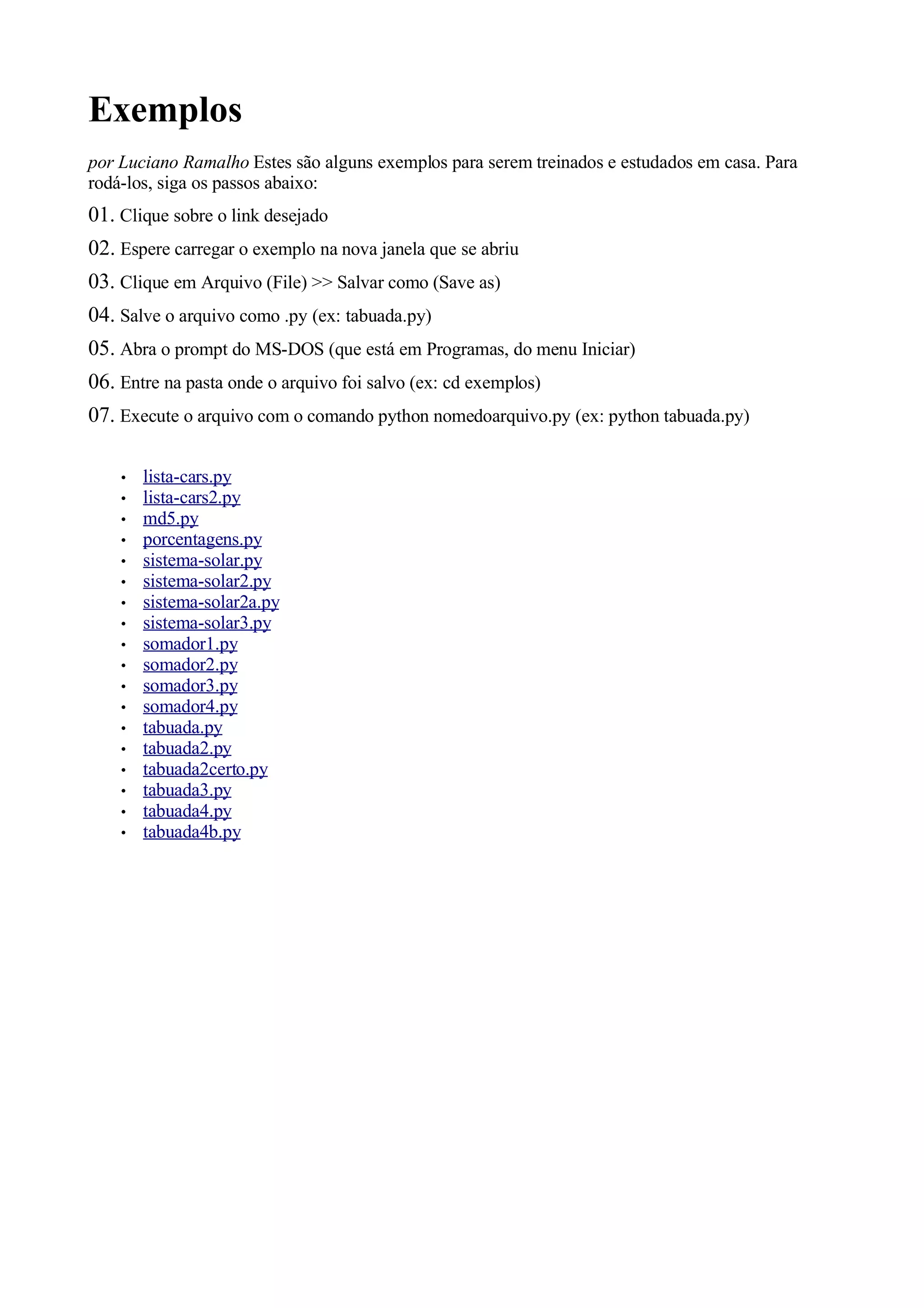 Exemplos
por Luciano Ramalho Estes são alguns exemplos para serem treinados e estudados em casa. Para
rodá-los, siga os passos abaixo:
01. Clique sobre o link desejado
02. Espere carregar o exemplo na nova janela que se abriu
03. Clique em Arquivo (File) >> Salvar como (Save as)
04. Salve o arquivo como .py (ex: tabuada.py)
05. Abra o prompt do MS-DOS (que está em Programas, do menu Iniciar)
06. Entre na pasta onde o arquivo foi salvo (ex: cd exemplos)
07. Execute o arquivo com o comando python nomedoarquivo.py (ex: python tabuada.py)

    •   lista-cars.py
    •   lista-cars2.py
    •   md5.py
    •   porcentagens.py
    •   sistema-solar.py
    •   sistema-solar2.py
    •   sistema-solar2a.py
    •   sistema-solar3.py
    •   somador1.py
    •   somador2.py
    •   somador3.py
    •   somador4.py
    •   tabuada.py
    •   tabuada2.py
    •   tabuada2certo.py
    •   tabuada3.py
    •   tabuada4.py
    •   tabuada4b.py
 