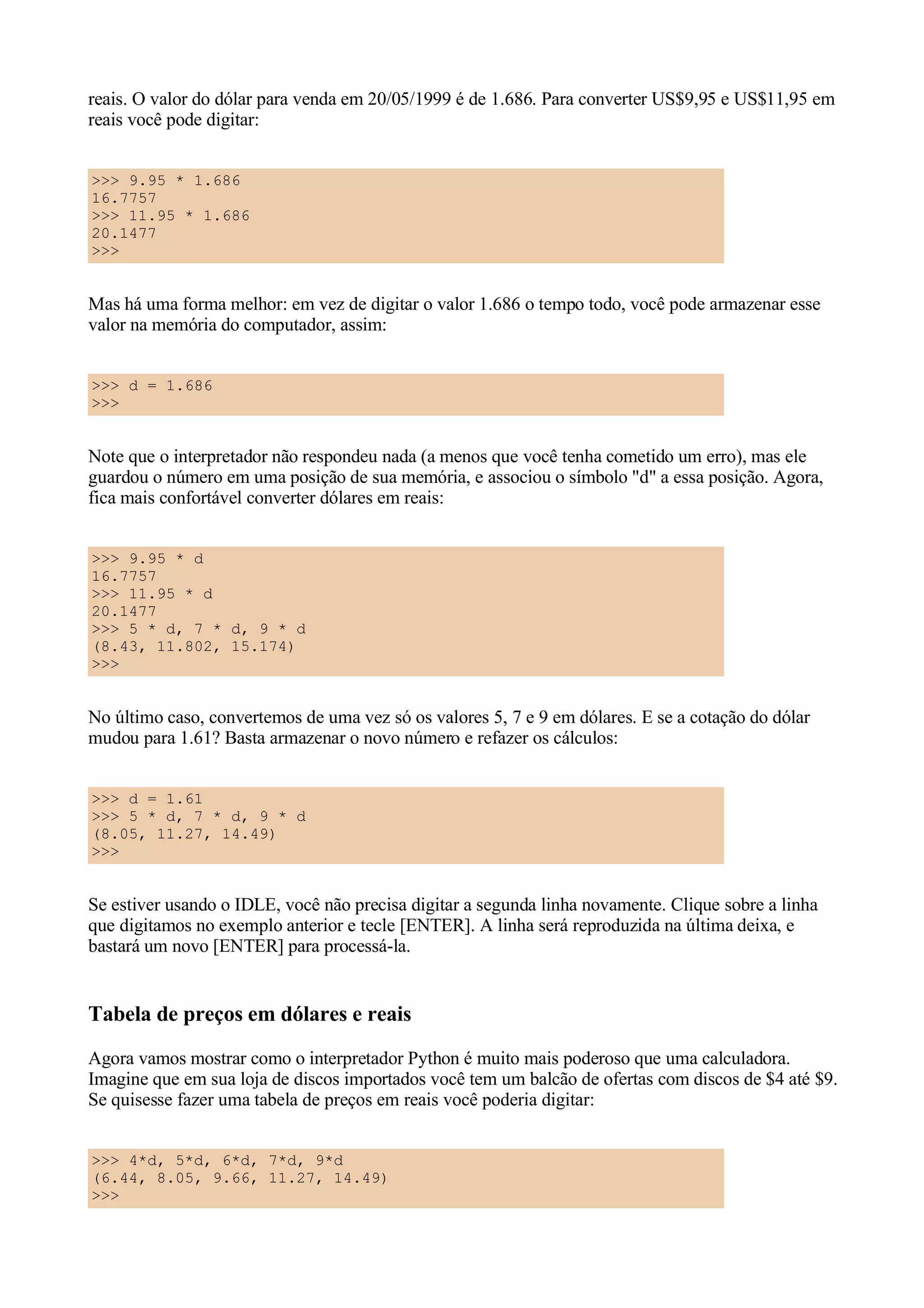 reais. O valor do dólar para venda em 20/05/1999 é de 1.686. Para converter US$9,95 e US$11,95 em
reais você pode digitar:


>>> 9.95 * 1.686
16.7757
>>> 11.95 * 1.686
20.1477
>>>


Mas há uma forma melhor: em vez de digitar o valor 1.686 o tempo todo, você pode armazenar esse
valor na memória do computador, assim:


>>> d = 1.686
>>>


Note que o interpretador não respondeu nada (a menos que você tenha cometido um erro), mas ele
guardou o número em uma posição de sua memória, e associou o símbolo "d" a essa posição. Agora,
fica mais confortável converter dólares em reais:


>>> 9.95 * d
16.7757
>>> 11.95 * d
20.1477
>>> 5 * d, 7 * d, 9 * d
(8.43, 11.802, 15.174)
>>>


No último caso, convertemos de uma vez só os valores 5, 7 e 9 em dólares. E se a cotação do dólar
mudou para 1.61? Basta armazenar o novo número e refazer os cálculos:


>>> d = 1.61
>>> 5 * d, 7 * d, 9 * d
(8.05, 11.27, 14.49)
>>>


Se estiver usando o IDLE, você não precisa digitar a segunda linha novamente. Clique sobre a linha
que digitamos no exemplo anterior e tecle [ENTER]. A linha será reproduzida na última deixa, e
bastará um novo [ENTER] para processá-la.


Tabela de preços em dólares e reais
Agora vamos mostrar como o interpretador Python é muito mais poderoso que uma calculadora.
Imagine que em sua loja de discos importados você tem um balcão de ofertas com discos de $4 até $9.
Se quisesse fazer uma tabela de preços em reais você poderia digitar:


>>> 4*d, 5*d, 6*d, 7*d, 9*d
(6.44, 8.05, 9.66, 11.27, 14.49)
>>>
 