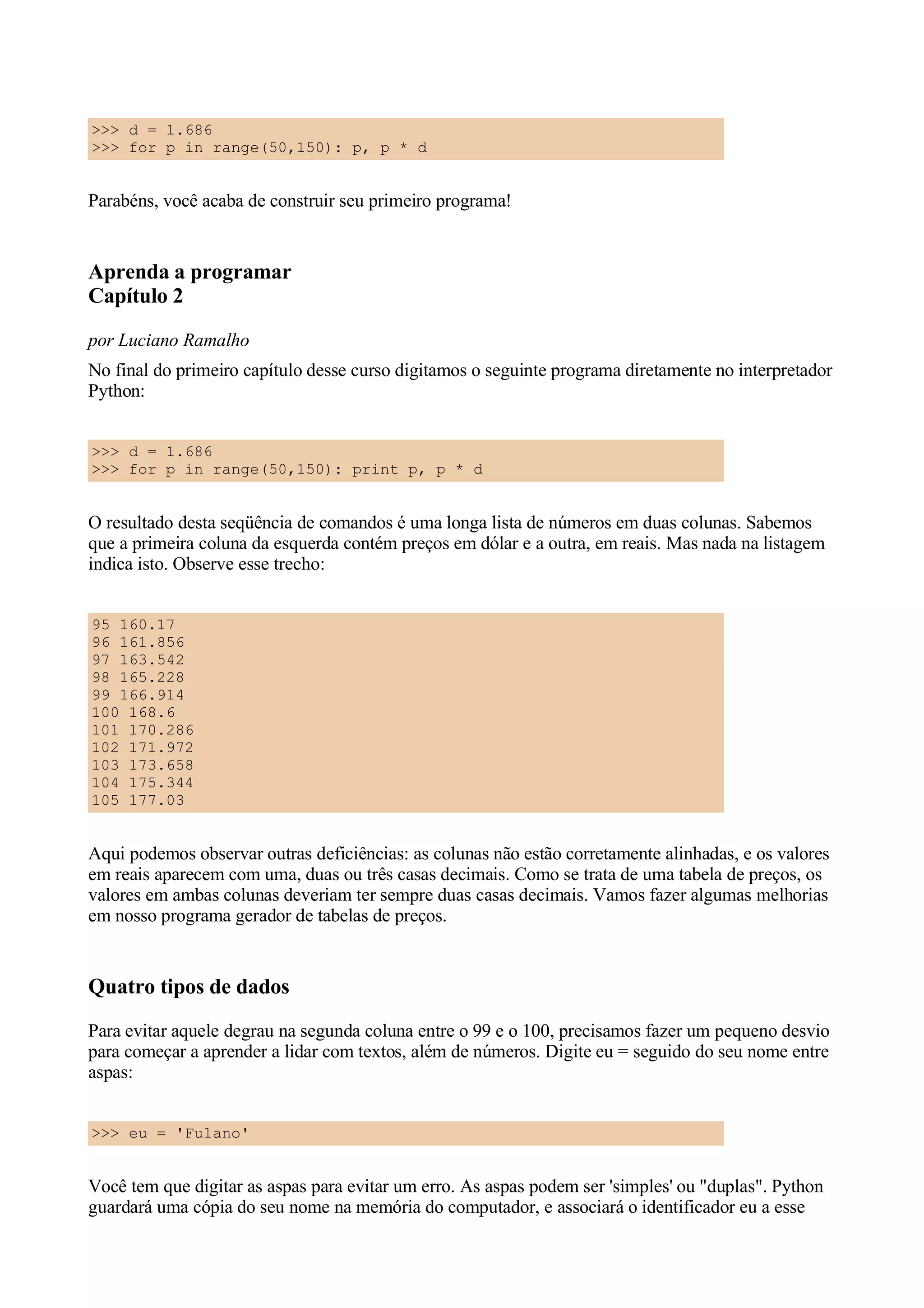 >>> d = 1.686
>>> for p in range(50,150): p, p * d


Parabéns, você acaba de construir seu primeiro programa!


Aprenda a programar
Capítulo 2
por Luciano Ramalho
No final do primeiro capítulo desse curso digitamos o seguinte programa diretamente no interpretador
Python:


>>> d = 1.686
>>> for p in range(50,150): print p, p * d


O resultado desta seqüência de comandos é uma longa lista de números em duas colunas. Sabemos
que a primeira coluna da esquerda contém preços em dólar e a outra, em reais. Mas nada na listagem
indica isto. Observe esse trecho:


95 160.17
96 161.856
97 163.542
98 165.228
99 166.914
100 168.6
101 170.286
102 171.972
103 173.658
104 175.344
105 177.03


Aqui podemos observar outras deficiências: as colunas não estão corretamente alinhadas, e os valores
em reais aparecem com uma, duas ou três casas decimais. Como se trata de uma tabela de preços, os
valores em ambas colunas deveriam ter sempre duas casas decimais. Vamos fazer algumas melhorias
em nosso programa gerador de tabelas de preços.


Quatro tipos de dados
Para evitar aquele degrau na segunda coluna entre o 99 e o 100, precisamos fazer um pequeno desvio
para começar a aprender a lidar com textos, além de números. Digite eu = seguido do seu nome entre
aspas:


>>> eu = 'Fulano'


Você tem que digitar as aspas para evitar um erro. As aspas podem ser 'simples' ou "duplas". Python
guardará uma cópia do seu nome na memória do computador, e associará o identificador eu a esse
 