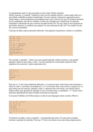 Ao perguntarmos qual é o tipo associado ao nome range, Python responde:
'builtin_function_or_method'. Também já vimos isso no capítulo anterior: o nome range refere-se a
uma função embutida no próprio interpretador. No teste seguinte, fornecemos argumentos para a
função range, e assim produzimos um resultado (neste caso, a lista [4,5,6], que foi criada na memória
do seu computador, mas não foi exibida). É sobre este resultado que a função type foi aplicada,
retornando a informação de que se trata de um dado do tipo 'list'. Ou seja, range é uma expressão do
tipo builtin_function_or_method, mas range(4,7) é uma expressão do tipo 'list'. Faz sentido? Se não
faz, escreva reclamando!
Cada tipo de dados suporta operações diferentes. Faça algumas experiências e analise os resultados:


>>> n1 = 10
>>> n2 = 20
>>> n1 + n2
30
>>> n1 = 'abacate'
>>> n2 = 'banana'
>>> n1 + n2
'abacatebanana'
>>> n2 + n1
'bananaabacate'
>>>


Por exemplo, o operador + realiza uma soma quando aplicado a dados numéricos, mas quando
aplicado a dados do tipo string, o sinal + faz uma operação de concatenação (junção de duas
seqüências de caracteres). Agora experimente isto:


>>> x = 3.
>>> x * 5
15.0
>>> 'x' * 5
'xxxxx'
>>>


Note que x e 'x' são coisas totalmente diferentes. x é o nome de uma variável que neste momento se
refere ao valor 3. (um float). O resultado de x * 5 é 15.0 (outro float, como era de se esperar). Já 'x' é
uma string com um caractere. Quando o sinal * é aplicado entre uma string e um número inteiro,
Python realiza uma operação de repetição. Como você pode notar, os operadores + e * fazem coisas
diferentes dependendo dos tipos de dados fornecidos na expressão.
É um prazer trabalhar com Python porque se trata de uma linguagem muito coerente. Observe:


>>> [1,2] + [3,4]
[1, 2, 3, 4]
>>> '12' * 3
'121212'
>>> [1,2] * 3
[1, 2, 1, 2, 1, 2]
>>>


No primeiro exemplo, vemos o operador + concatenando duas listas. Os outros dois exemplos
mostram a operação de repetição. Note que '12' não é um número, mas uma string composta pelos
 