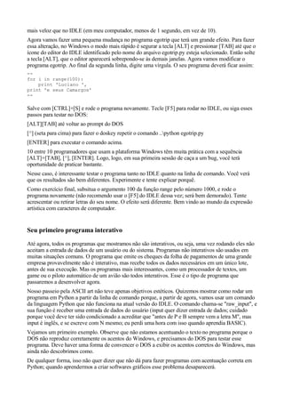 mais veloz que no IDLE (em meu computador, menos de 1 segundo, em vez de 10).
Agora vamos fazer uma pequena mudança no programa egotrip que terá um grande efeito. Para fazer
essa alteração, no Windows o modo mais rápido é segurar a tecla [ALT] e pressionar [TAB] até que o
ícone do editor do IDLE identificado pelo nome do arquivo egotrip.py esteja selecionado. Então solte
a tecla [ALT], que o editor aparecerá sobrepondo-se às demais janelas. Agora vamos modificar o
programa egotrip. Ao final da segunda linha, digite uma vírgula. O seu programa deverá ficar assim:
--
for i in range(100):
    print 'Luciano ',
print 'e seus Camargos'
--

Salve com [CTRL]+[S] e rode o programa novamente. Tecle [F5] para rodar no IDLE, ou siga esses
passos para testar no DOS:
[ALT][TAB] até voltar ao prompt do DOS
[^] (seta para cima) para fazer o doskey repetir o comando ..python egotrip.py
[ENTER] para executar o comando acima.
10 entre 10 programadores que usam a plataforma Windows têm muita prática com a sequência
[ALT]+[TAB], [^], [ENTER]. Logo, logo, em sua primeira sessão de caça a um bug, você terá
oportunidade de praticar bastante.
Nesse caso, é interessante testar o programa tanto no IDLE quanto na linha de comando. Você verá
que os resultados são bem diferentes. Experimente e tente explicar porquê.
Como exercício final, subsitua o argumento 100 da função range pelo número 1000, e rode o
programa novamente (não recomendo usar o [F5] do IDLE dessa vez; será bem demorado). Tente
acrescentar ou retirar letras do seu nome. O efeito será diferente. Bem vindo ao mundo da expressão
artística com caracteres de computador.


Seu primeiro programa interativo
Até agora, todos os programas que mostramos não são interativos, ou seja, uma vez rodando eles não
aceitam a entrada de dados de um usuário ou do sistema. Programas não interativos são usados em
muitas situações comuns. O programa que emite os cheques da folha de pagamentos de uma grande
empresa provavelmente não é interativo, mas recebe todos os dados necessários em um único lote,
antes de sua execução. Mas os programas mais interessantes, como um processador de textos, um
game ou o piloto automático de um avião são todos interativos. Esse é o tipo de programa que
passaremos a desenvolver agora.
Nosso passeio pela ASCII art não teve apenas objetivos estéticos. Quizemos mostrar como rodar um
programa em Python a partir da linha de comando porque, a partir de agora, vamos usar um comando
da linguagem Python que não funciona na atual versão do IDLE. O comando chama-se "raw_input", e
sua função é receber uma entrada de dados do usuário (input quer dizer entrada de dados; cuidado
porque você deve ter sido condicionado a acreditar que "antes de P e B sempre vem a letra M", mas
input é inglês, e se escreve com N mesmo; eu perdi uma hora com isso quando aprendia BASIC).
Vejamos um primeiro exemplo. Observe que não estamos acentuando o texto no programa porque o
DOS não reproduz corretamente os acentos do Windows, e precisamos do DOS para testar esse
programa. Deve haver uma forma de convencer o DOS a exibir os acentos corretos do Windows, mas
ainda não descobrimos como.
De qualquer forma, isso não quer dizer que não dá para fazer programas com acentuação correta em
Python; quando aprendermos a criar softwares gráficos esse problema desaparecerá.
 