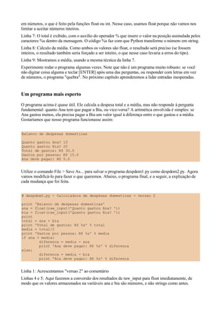 em números, o que é feito pela funções float ou int. Nesse caso, usamos float porque não vamos nos
limitar a aceitar números inteiros.
Linha 7: O total é exibido, com o auxílio do operador % que insere o valor na posição assinalada pelos
caracteres %s dentro da mensagem. O código %s faz com que Python transforme o número em string.
Linha 8: Cálculo da média. Como ambos os valores são float, o resultado será preciso (se fossem
inteiros, o resultado também seria forçado a ser inteiro, o que nesse caso levaria a erros do tipo).
Linha 9: Mostramos a média, usando a mesma técnica da linha 7.
Experimente rodar o programa algumas vezes. Note que não é um programa muito robusto: se você
não digitar coisa alguma e teclar [ENTER] após uma das perguntas, ou responder com letras em vez
de números, o programa "quebra". No próximo capítulo aprenderemos a lidar entradas inesperadas.


Um programa mais esperto
O programa acima é quase útil. Ele calcula a despesa total e a média, mas não responde à pergunta
fundamental: quanto Ana tem que pagar a Bia, ou vice-versa? A aritmética envolvida é simples: se
Ana gastou menos, ela precisa pagar a Bia um valor igual à diferença entre o que gastou e a média.
Gostaríamos que nosso programa funcionasse assim:


Balanco de despesas domesticas

Quanto gastou Ana? 10
Quanto gastou Bia? 20
Total de gastos: R$ 30.0
Gastos por pessoa: R$ 15.0
Ana deve pagar: R$ 5.0


Utilize o comando File > Save As... para salvar o programa despdom1.py como despdom2.py. Agora
vamos modificá-lo para fazer o que queremos. Abaixo, o programa final, e a seguir, a explicação de
cada mudança que foi feita.


# despdom2.py - Calculadora de despesas domesticas - versao 2

print 'Balanco de despesas domesticas'
ana = float(raw_input('Quanto gastou Ana? '))
bia = float(raw_input('Quanto gastou Bia? '))
print
total = ana + bia
print 'Total de gastos: R$ %s' % total
media = total/2
print 'Gastos por pessoa: R$ %s' % media
if ana < media:
        diferenca = media - ana
        print 'Ana deve pagar: R$ %s' % diferenca
else:
        diferenca = media - bia
        print 'Bia deve pagar: R$ %s' % diferenca


Linha 1: Acrescentamos "versao 2" ao comentário
Linhas 4 e 5: Aqui fazemos a conversão dos resultados de raw_input para float imediatamente, de
modo que os valores armazenados na variáveis ana e bia são números, e não strings como antes.
 