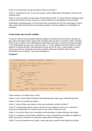 Linha 10: início do bloco except associado ao bloco try da linha 7
Linha 11: tratamento do erro: em caso de exceção, vamos simplesmente interromper o loop com um
comando break.
Linha 12: como esta linha vem logo após um loop infinito (while 1), a única forma de chegarmos aqui
é através de um break. Ou seja, nesse caso o loop só termina em conseqüência de uma exceção.
Experimente o programa agora: ele ficou muito mais conveniente de usar. Para interromper a soma e
obter o total, basta teclar [Enter] em uma linha em branco. Uma boa melhoria na "usabilidade" da
somadora!


Como tratar um erro de verdade
A terceira versão da nossa somadora ainda não chegou lá: tratamos da mesma forma a situação em
que usuário não digitou nada e aquela onde ele digitou algo que não é um número válido em Python.
Pode ser que o usuário seja um datilógrafo à moda antiga, que digita L minúsculo no lugar do dígito
1. Ou ainda alguém que quer usar, com toda razão, a "," como separador decimal (Python só aceita
números com ponto decimal). Para diferenciar um tipo de erro do outro, e saber quando o usuário
apenas quer encerrar o programa, precisamos guardar a linha que ele digitou antes de tentar
transformá-la em um número. Veja como na listagem 6.
Listagem 6


  1   # somadora4.py - somadora infinita - versao 4
  2
  3   print 'Digite os valores a somar seguidos de .'
  4   print 'Para encerrar apenas .'
  5   total = 0
  6   while 1:
  7       try:
  8            linha = raw_input(':')
  9            n = float(linha)
 10            total = total + n
 11       except:
 12            if len(linha) == 0:
 13                 break
 14       elif ',' in linha:
 15                 print 'Use o . (ponto) como separador decimal.'
 16       else:
 17                 print 'Isso nao parece um numero valido.'
 18   print 'TOTAL: %s' % total


Vamos analisar as novidades dessa versão:
Linha 8: a nova variavel linha armazena a linha digitada pelo usuário, para verificação posterior.
Linha 9: a linha é convertida em número.
Linha 11: início do bloco que tratará os erros, provavelmente ocorridos na linha 9.
Linha 12: a função len() retorna o número de itens de uma seqüência; nesse caso, o número de
caracteres da string linha. Se o número é igual a zero, então a string está vazia.
Linha 13: no caso da string vazia, executamos um break porque o usuário não quer mais digitar.
Linha 14: o operador in (em) retorna verdadeiro se o item à esquerda for encontrado na seqüência à
direita; nesse caso verificamos se existe uma vírgula dentro da string linha.
Linha 15: como encontramos uma vírgula, vamos supor que o usuário tentou digitar um número
 