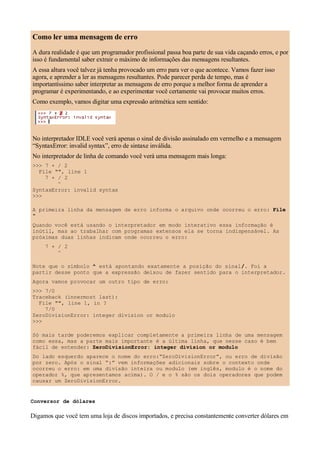 Como ler uma mensagem de erro
A dura realidade é que um programador profissional passa boa parte de sua vida caçando erros, e por
isso é fundamental saber extrair o máximo de informações das mensagens resultantes.
A essa altura você talvez já tenha provocado um erro para ver o que acontece. Vamos fazer isso
agora, e aprender a ler as mensagens resultantes. Pode parecer perda de tempo, mas é
importantíssimo saber interpretar as mensagens de erro porque a melhor forma de aprender a
programar é experimentando, e ao experimentar você certamente vai provocar muitos erros.
Como exemplo, vamos digitar uma expressão aritmética sem sentido:




No interpretador IDLE você verá apenas o sinal de divisão assinalado em vermelho e a mensagem
“SyntaxError: invalid syntax”, erro de sintaxe inválida.
No interpretador de linha de comando você verá uma mensagem mais longa:
>>> 7 + / 2
  File "", line 1
    7 + / 2
        ^
SyntaxError: invalid syntax
>>>

A primeira linha da mensagem de erro informa o arquivo onde ocorreu o erro: File
"
Quando você está usando o interpretador em modo interativo essa informação é
inútil, mas ao trabalhar com programas extensos ela se torna indispensável. As
próximas duas linhas indicam onde ocorreu o erro:
     7 + / 2
         ^

Note que o símbolo ^ está apontando exatamente a posição do sinal /. Foi a
partir desse ponto que a expressão deixou de fazer sentido para o interpretador.
Agora vamos provocar um outro tipo de erro:
>>> 7/0
Traceback (innermost last):
  File "", line 1, in ?
    7/0
ZeroDivisionError: integer division or modulo
>>>

Só mais tarde poderemos explicar completamente a primeira linha de uma mensagem
como essa, mas a parte mais importante é a última linha, que nesse caso é bem
fácil de entender: ZeroDivisionError: integer division or modulo
Do lado esquerdo aparece o nome do erro:“ZeroDivisionError”, ou erro de divisão
por zero. Após o sinal “:” vem informações adicionais sobre o contexto onde
ocorreu o erro: em uma divisão inteira ou modulo (em inglês, modulo é o nome do
operador %, que apresentamos acima). O / e o % são os dois operadores que podem
causar um ZeroDivisionError.


Conversor de dólares

Digamos que você tem uma loja de discos importados, e precisa constantemente converter dólares em
 