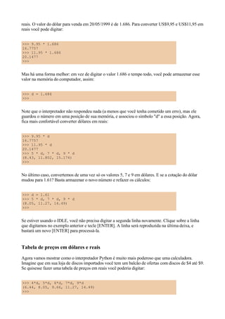 reais. O valor do dólar para venda em 20/05/1999 é de 1.686. Para converter US$9,95 e US$11,95 em
reais você pode digitar:


>>> 9.95 * 1.686
16.7757
>>> 11.95 * 1.686
20.1477
>>>


Mas há uma forma melhor: em vez de digitar o valor 1.686 o tempo todo, você pode armazenar esse
valor na memória do computador, assim:


>>> d = 1.686
>>>


Note que o interpretador não respondeu nada (a menos que você tenha cometido um erro), mas ele
guardou o número em uma posição de sua memória, e associou o símbolo "d" a essa posição. Agora,
fica mais confortável converter dólares em reais:


>>> 9.95 * d
16.7757
>>> 11.95 * d
20.1477
>>> 5 * d, 7 * d, 9 * d
(8.43, 11.802, 15.174)
>>>


No último caso, convertemos de uma vez só os valores 5, 7 e 9 em dólares. E se a cotação do dólar
mudou para 1.61? Basta armazenar o novo número e refazer os cálculos:


>>> d = 1.61
>>> 5 * d, 7 * d, 9 * d
(8.05, 11.27, 14.49)
>>>


Se estiver usando o IDLE, você não precisa digitar a segunda linha novamente. Clique sobre a linha
que digitamos no exemplo anterior e tecle [ENTER]. A linha será reproduzida na última deixa, e
bastará um novo [ENTER] para processá-la.


Tabela de preços em dólares e reais
Agora vamos mostrar como o interpretador Python é muito mais poderoso que uma calculadora.
Imagine que em sua loja de discos importados você tem um balcão de ofertas com discos de $4 até $9.
Se quisesse fazer uma tabela de preços em reais você poderia digitar:


>>> 4*d, 5*d, 6*d, 7*d, 9*d
(6.44, 8.05, 9.66, 11.27, 14.49)
>>>
 