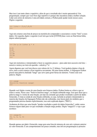 Mas isso é um tanto chato e repetitivo, além do que o resultado não é muito apresentável. Em
programação, sempre que você fizer algo repetitivo é porque não encontrou ainda a melhor solução.
Lidar com séries de números é uma atividade comum, e Python pode ajudar muito nesses casos.
Digite o seguinte:


>>> lista = [5,6,7,8,9]
>>>


Aqui nós criamos uma lista de preços na memória do computador e associamos o nome "lista" a esses
dados. Em seguida, digite o seguinte (você terá que teclar [ENTER] duas vezes ao final dessa linha;
depois saberá porque).


>>> for p in lista: p * d

8.05
9.66
11.27
12.88
14.49
>>>


Aqui nós instruímos o interpretador a fazer os seguintes passos: - para cada item sucessivo da lista: -
associe o nome p ao item em questão - calcule p * d
Agora digamos que você tem discos com valores de 4 a 15 dólares. Você poderia digitar a lista de
novo, mas a coisa começa a ficar repetitiva novamente. Há uma forma melhor. A linguagem Python
possui uma palavra chamada "range" que serve para gerar faixas de números. Vamos usar essa
palavra. Digite:


>>> range
<built-in function range>
>>>


Quando você digita o nome de uma função sem fornecer dados, Python limita-se a dizer a que se
refere o nome. Nesse caso: "built-in function range", ou função embutida range. Isso quer dizer que a
palavra range é o nome de uma função, um tipo de comando que produz resultados a partir de dados
fornecidos. E trata-se ainda de uma função embutida, ou seja, incluída no próprio interpretador (a
maioria das funções da linguagem Python não são embutidas, mas fazem parte de módulos que o
programador precisa chamar explicitamente; isso será explicado depois {*REF}).
Acabamos de dizer que uma função "produz resultados a partir de dados fornecidos", então vamos
fornecer algum dado para ver que resultados a função range produz. Digite "range(5)" e veja o que
acontece:


>>> range(5)
[0, 1, 2, 3, 4]
>>>


Quando apenas um dado é fornecido, range gera uma lista de números de zero até o número anterior
ao valor fornecido. É um comportamento um pouco estranho, mas útil em programação (o primeiro
 