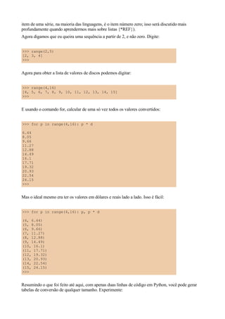 item de uma série, na maioria das linguagens, é o item número zero; isso será discutido mais
profundamente quando aprendermos mais sobre listas {*REF}).
Agora digamos que eu queira uma sequência a partir de 2, e não zero. Digite:


>>> range(2,5)
[2, 3, 4]
>>>


Agora para obter a lista de valores de discos podemos digitar:


>>> range(4,16)
[4, 5, 6, 7, 8, 9, 10, 11, 12, 13, 14, 15]
>>>


E usando o comando for, calcular de uma só vez todos os valores convertidos:


>>> for p in range(4,16): p * d

6.44
8.05
9.66
11.27
12.88
14.49
16.1
17.71
19.32
20.93
22.54
24.15
>>>


Mas o ideal mesmo era ter os valores em dólares e reais lado a lado. Isso é fácil:


>>> for p in range(4,16): p, p * d

(4, 6.44)
(5, 8.05)
(6, 9.66)
(7, 11.27)
(8, 12.88)
(9, 14.49)
(10, 16.1)
(11, 17.71)
(12, 19.32)
(13, 20.93)
(14, 22.54)
(15, 24.15)
>>>


Resumindo o que foi feito até aqui, com apenas duas linhas de código em Python, você pode gerar
tabelas de conversão de qualquer tamanho. Experimente:
 