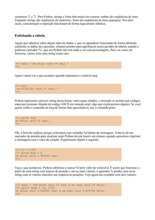 caracteres '1' e '2'. Para Python, strings e listas têm muito em comum: ambas são seqüências de itens.
Enquanto strings são seqüências de caracteres, listas são seqüências de itens quaisquer. Nos dois
casos, concatenação e repetição funcionam de forma logicamente idêntica.


Enfeitando a tabela
Agora que sabemos sobre alguns tipos de dados, e que os operadores funcionam de forma diferente
conforme os dados da expressão, estamos prontos para aperfeiçoar nosso gerador de tabelas usando o
poderoso operador '%', que em Python não tem nada a ver com porcentagens. Para ver como ele
funciona, vamos criar uma string como esta:


>>> msg = 'um dólar vale %f real.'
>>>


Agora vamos ver o que acontece quando chamamos a variável msg:


>>> msg
'um d363lar vale %f real.'
>>>


Python representa varíaveis string dessa forma: entre aspas simples, e trocando os acentos por códigos
especiais (estamos falando do código ASCII em notação octal, algo que explicaremos depois). Se você
quiser exibir o conteúdo de msg de forma mais apresentável, use o comando print:


>>> print msg
um dólar vale %f real.
>>>


OK, é hora de explicar porque colocamos esse estranho %f dentro da mensagem. Trata-se de um
marcador de posição para sinalizar onde Python deverá inserir um número quando quisermos imprimir
a mensagem com o valor da cotação. Experimente digitar o seguinte:


>>> d = 1.902
>>> print msg % d
um dólar vale 1.902000 real.
>>>


Veja o que aconteceu: Python substituiu a marca %f pelo valor da variável d. É assim que funciona: a
partir de uma string com marcas de posição e um ou mais valores, o operador % produz uma nova
string com os valores inseridos nas respectivas posições. Veja agora um exemplo com dois valores:


>>> msg2 = 'Um dólar vale %f real e um real vale %f dólar.'
>>> print msg2 % (d, 1/d)
Um dólar vale 1.902000 real e um real vale 0.525762 dólar.
>>>
 