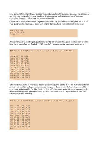 Note que os valores d e 1/d estão entre parênteses. Isso é obrigatório quando queremos passar mais de
um valor para o operador % (uma sequência de valores entre parênteses é um "tuplo", um tipo
especial de lista que explicaremos em um outro capítulo).
O símbolo %f serve para informar a Python que o valor a ser inserido naquela posição é um float. Se
você quiser limitar o número de casas após o ponto decimal, basta usar um formato como esse:


>>> d = 1.685
>>> '%.2f' % d
'1.69'
>>>


Após o marcador %, a indicação .2 determina que devem aparecer duas casas decimais após o ponto.
Note que o resultado é arredondado: 1.685 virou 1.69. Vamos usar esse recurso na nossa tabela:


>>> for p in range(4,16):         print 'US$ %.2f = R$ %.2f' % (p,p*d)


US$   4.00 = R$ 6.74
US$   5.00 = R$ 8.43
US$   6.00 = R$ 10.12
US$   7.00 = R$ 11.80
US$   8.00 = R$ 13.49
US$   9.00 = R$ 15.17
US$   10.00 = R$ 16.86
US$   11.00 = R$ 18.55
US$   12.00 = R$ 20.23
US$   13.00 = R$ 21.92
US$   14.00 = R$ 23.60
US$   15.00 = R$ 25.29
>>>


Está quase linda. Falta só consertar o degrau que acontece entre a linha do 9 e do 10. No marcador de
posição você também pode colocar um número à esquerda do ponto para definir a largura total do
espaço que será reservado. Na faixa de preços de 4 a 15, os maiores valores tem cinco caracteres de
comprimento (incluindo o ponto decimal), por isso vamos usar '%6.2f'. Agora podemos fazer uma
versão bem melhor da tabela:


>>> for p in range(4,16):         print 'US$ %5.2f = R$ %5.2f' % (p,p*d)


US$    4.00   =   R$    6.74
US$    5.00   =   R$    8.43
US$    6.00   =   R$   10.12
US$    7.00   =   R$   11.80
US$    8.00   =   R$   13.49
US$    9.00   =   R$   15.17
US$   10.00   =   R$   16.86
US$   11.00   =   R$   18.55
US$   12.00   =   R$   20.23
US$   13.00   =   R$   21.92
US$   14.00   =   R$   23.60
US$   15.00   =   R$   25.29
>>>
 