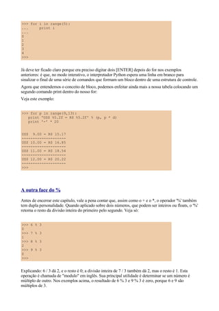 >>> for i in range(5):
...     print i
...
0
1
2
3
4
>>>


Já deve ter ficado claro porque era preciso digitar dois [ENTER] depois do for nos exemplos
anteriores: é que, no modo interativo, o interpretador Python espera uma linha em branco para
sinalizar o final de uma série de comandos que formam um bloco dentro de uma estrutura de controle.
Agora que entendemos o conceito de bloco, podemos enfeitar ainda mais a nossa tabela colocando um
segundo comando print dentro do nosso for:
Veja este exemplo:


>>> for p in range(9,13):
   print 'US$ %5.2f = R$ %5.2f' % (p, p * d)
   print '-' * 20


US$ 9.00 = R$ 15.17
--------------------
US$ 10.00 = R$ 16.85
--------------------
US$ 11.00 = R$ 18.54
--------------------
US$ 12.00 = R$ 20.22
--------------------
>>>




A outra face do %
Antes de encerrar este capítulo, vale a pena contar que, assim como o + e o *, o operador '%' também
tem dupla personalidade. Quando aplicado sobre dois números, que podem ser inteiros ou floats, o '%'
retorna o resto da divisão inteira do primeiro pelo segundo. Veja só:


>>>   6 % 3
0
>>>   7 % 3
1
>>>   8 % 3
2
>>>   9 % 3
0
>>>


Explicando: 6 / 3 dá 2, e o resto é 0; a divisão inteira de 7 / 3 também dá 2, mas o resto é 1. Esta
operação é chamada de "modulo" em inglês. Sua principal utilidade é determinar se um número é
múltiplo de outro. Nos exemplos acima, o resultado de 6 % 3 e 9 % 3 é zero, porque 6 e 9 são
múltiplos de 3.
 