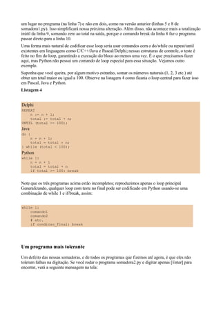 um lugar no programa (na linha 7) e não em dois, como na versão anterior (linhas 5 e 8 de
somadora1.py). Isso simplificará nossa próxima alteração. Além disso, não acontece mais a totalização
inútil da linha 9, somando zero ao total na saída, porque o comando break da linha 8 faz o programa
passar direto para a linha 10.
Uma forma mais natural de codificar esse loop seria usar comandos com o do/while ou repeat/until
existentes em linguagens como C/C++/Java e Pascal/Delphi; nessas estruturas de controle, o teste é
feito no fim do loop, garantindo a execução do bloco ao menos uma vez. É o que precisamos fazer
aqui, mas Python não possui um comando de loop especial para essa situação. Vejamos outro
exemplo.
Suponha que você queira, por algum motivo estranho, somar os números naturais (1, 2, 3 etc.) até
obter um total maior ou igual a 100. Observe na listagem 4 como ficaria o loop central para fazer isso
em Pascal, Java e Python.
Listagem 4


Delphi
REPEAT
    n := n + 1;
    total := total + n;
UNTIL (total >= 100);
Java
do {
    n = n + 1;
    total = total + n;
} while (total < 100);
Python
while 1:
    n = n + 1
    total = total + n
    if total >= 100: break


Note que os três programas acima estão incompletos; reproduzimos apenas o loop principal.
Generalizando, qualquer loop com teste no final pode ser codificado em Python usando-se uma
combinação de while 1 e if/break, assim:


while 1:
    comando1
    comando2
    # etc.
    if condicao_final: break




Um programa mais tolerante
Um defeito das nossas somadoras, e de todos os programas que fizemos até agora, é que eles não
toleram falhas na digitação. Se você rodar o programa somadora2.py e digitar apenas [Enter] para
encerrar, verá a seguinte mensagem na tela:
 